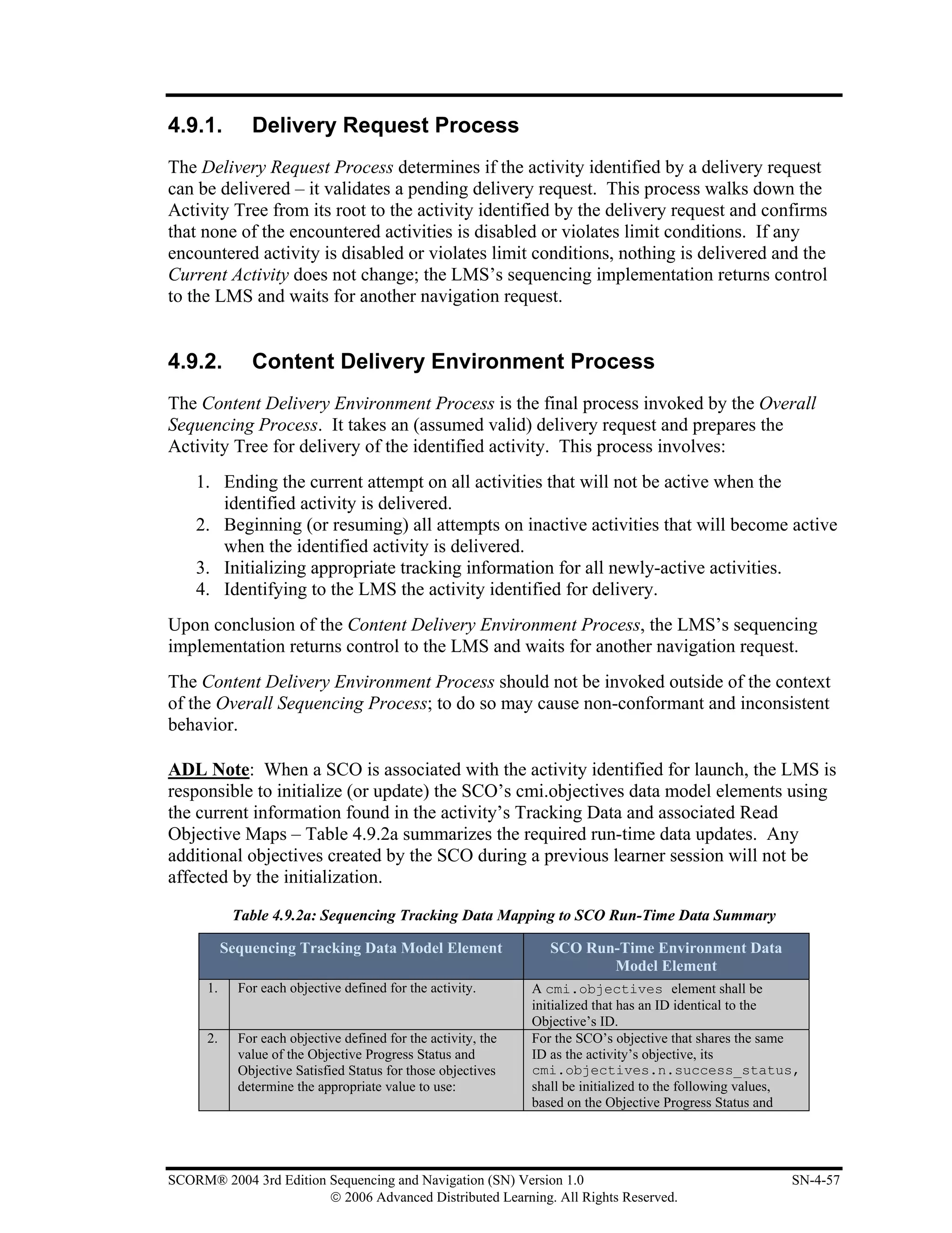 4.9.1.         Delivery Request Process
The Delivery Request Process determines if the activity identified by a delivery request
can be delivered – it validates a pending delivery request. This process walks down the
Activity Tree from its root to the activity identified by the delivery request and confirms
that none of the encountered activities is disabled or violates limit conditions. If any
encountered activity is disabled or violates limit conditions, nothing is delivered and the
Current Activity does not change; the LMS’s sequencing implementation returns control
to the LMS and waits for another navigation request.


4.9.2.         Content Delivery Environment Process
The Content Delivery Environment Process is the final process invoked by the Overall
Sequencing Process. It takes an (assumed valid) delivery request and prepares the
Activity Tree for delivery of the identified activity. This process involves:
    1. Ending the current attempt on all activities that will not be active when the
       identified activity is delivered.
    2. Beginning (or resuming) all attempts on inactive activities that will become active
       when the identified activity is delivered.
    3. Initializing appropriate tracking information for all newly-active activities.
    4. Identifying to the LMS the activity identified for delivery.
Upon conclusion of the Content Delivery Environment Process, the LMS’s sequencing
implementation returns control to the LMS and waits for another navigation request.
The Content Delivery Environment Process should not be invoked outside of the context
of the Overall Sequencing Process; to do so may cause non-conformant and inconsistent
behavior.

ADL Note: When a SCO is associated with the activity identified for launch, the LMS is
responsible to initialize (or update) the SCO’s cmi.objectives data model elements using
the current information found in the activity’s Tracking Data and associated Read
Objective Maps – Table 4.9.2a summarizes the required run-time data updates. Any
additional objectives created by the SCO during a previous learner session will not be
affected by the initialization.

            Table 4.9.2a: Sequencing Tracking Data Mapping to SCO Run-Time Data Summary

           Sequencing Tracking Data Model Element                  SCO Run-Time Environment Data
                                                                          Model Element
      1.     For each objective defined for the activity.       A cmi.objectives element shall be
                                                                initialized that has an ID identical to the
                                                                Objective’s ID.
      2.     For each objective defined for the activity, the   For the SCO’s objective that shares the same
             value of the Objective Progress Status and         ID as the activity’s objective, its
             Objective Satisfied Status for those objectives    cmi.objectives.n.success_status,
             determine the appropriate value to use:            shall be initialized to the following values,
                                                                based on the Objective Progress Status and




SCORM® 2004 3rd Edition Sequencing and Navigation (SN) Version 1.0                                         SN-4-57
                        © 2006 Advanced Distributed Learning. All Rights Reserved.
 