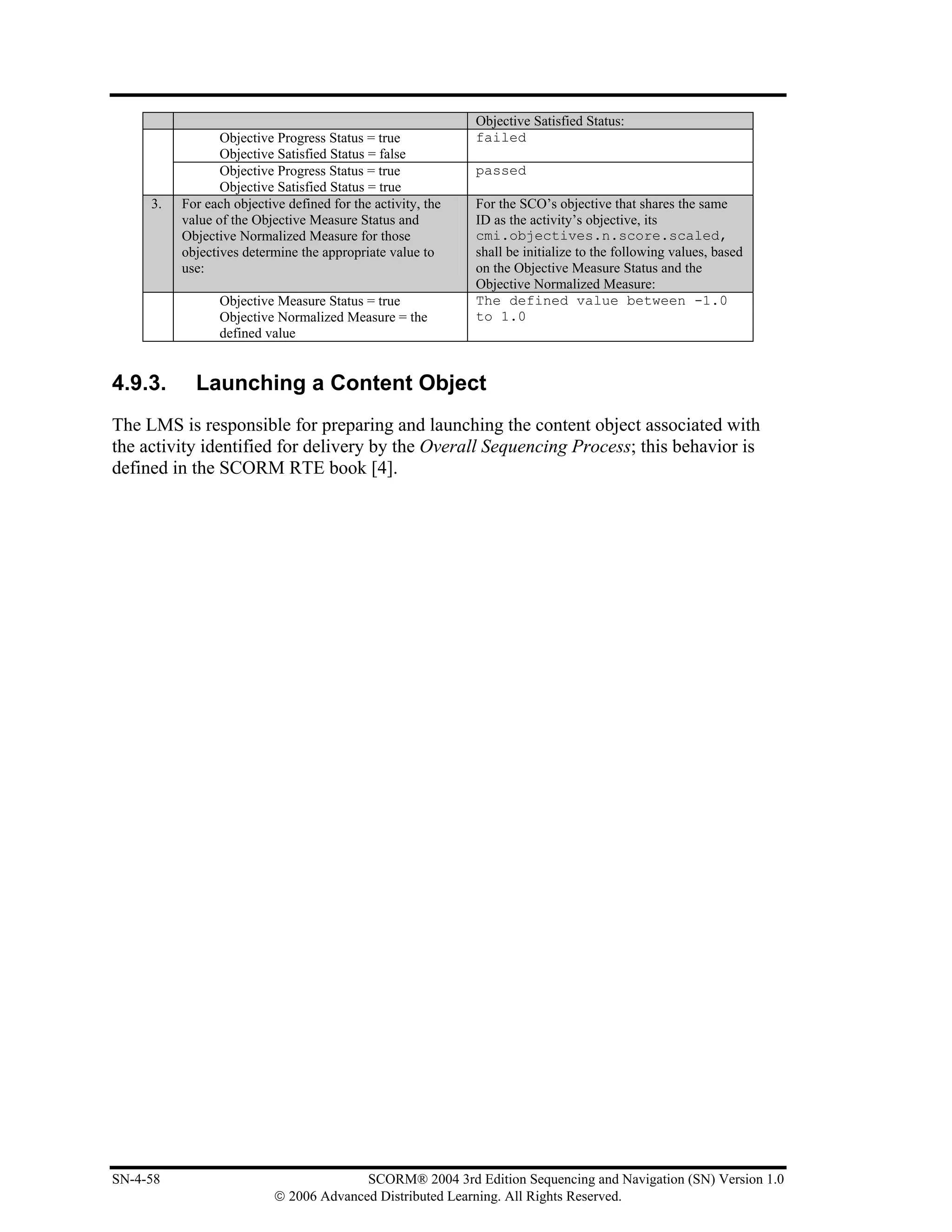 Objective Satisfied Status:
                 Objective Progress Status = true            failed
                 Objective Satisfied Status = false
                 Objective Progress Status = true            passed
                 Objective Satisfied Status = true
     3.   For each objective defined for the activity, the   For the SCO’s objective that shares the same
          value of the Objective Measure Status and          ID as the activity’s objective, its
          Objective Normalized Measure for those             cmi.objectives.n.score.scaled,
          objectives determine the appropriate value to      shall be initialize to the following values, based
          use:                                               on the Objective Measure Status and the
                                                             Objective Normalized Measure:
                 Objective Measure Status = true             The defined value between -1.0
                 Objective Normalized Measure = the          to 1.0
                 defined value


4.9.3.      Launching a Content Object
The LMS is responsible for preparing and launching the content object associated with
the activity identified for delivery by the Overall Sequencing Process; this behavior is
defined in the SCORM RTE book [4].




SN-4-58                                  SCORM® 2004 3rd Edition Sequencing and Navigation (SN) Version 1.0
                           © 2006 Advanced Distributed Learning. All Rights Reserved.
 