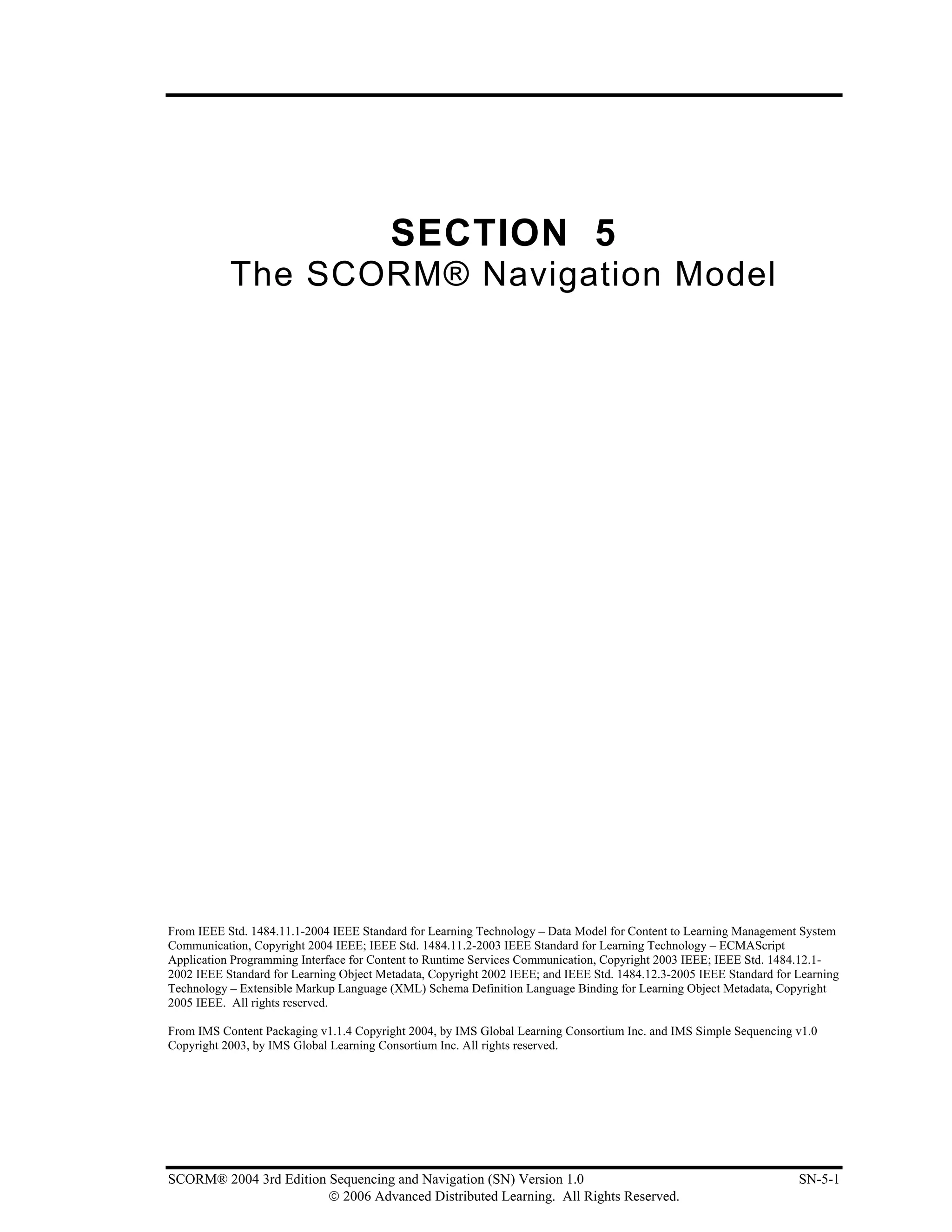 SECTION 5
           The SCORM® Navigation Model




From IEEE Std. 1484.11.1-2004 IEEE Standard for Learning Technology – Data Model for Content to Learning Management System
Communication, Copyright 2004 IEEE; IEEE Std. 1484.11.2-2003 IEEE Standard for Learning Technology – ECMAScript
Application Programming Interface for Content to Runtime Services Communication, Copyright 2003 IEEE; IEEE Std. 1484.12.1-
2002 IEEE Standard for Learning Object Metadata, Copyright 2002 IEEE; and IEEE Std. 1484.12.3-2005 IEEE Standard for Learning
Technology – Extensible Markup Language (XML) Schema Definition Language Binding for Learning Object Metadata, Copyright
2005 IEEE. All rights reserved.

From IMS Content Packaging v1.1.4 Copyright 2004, by IMS Global Learning Consortium Inc. and IMS Simple Sequencing v1.0
Copyright 2003, by IMS Global Learning Consortium Inc. All rights reserved.




SCORM® 2004 3rd Edition Sequencing and Navigation (SN) Version 1.0                                                   SN-5-1
                        © 2006 Advanced Distributed Learning. All Rights Reserved.
 