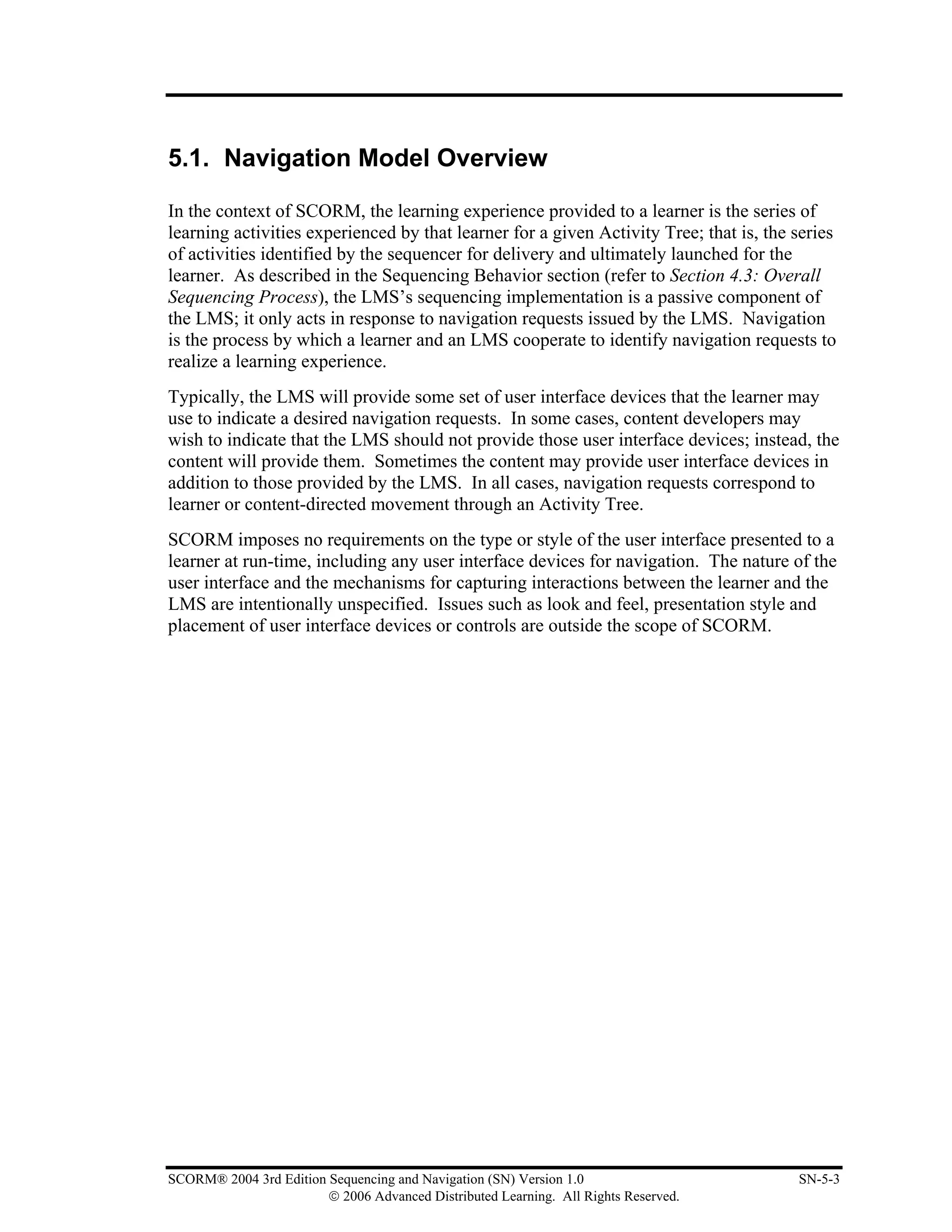 5.1. Navigation Model Overview

In the context of SCORM, the learning experience provided to a learner is the series of
learning activities experienced by that learner for a given Activity Tree; that is, the series
of activities identified by the sequencer for delivery and ultimately launched for the
learner. As described in the Sequencing Behavior section (refer to Section 4.3: Overall
Sequencing Process), the LMS’s sequencing implementation is a passive component of
the LMS; it only acts in response to navigation requests issued by the LMS. Navigation
is the process by which a learner and an LMS cooperate to identify navigation requests to
realize a learning experience.
Typically, the LMS will provide some set of user interface devices that the learner may
use to indicate a desired navigation requests. In some cases, content developers may
wish to indicate that the LMS should not provide those user interface devices; instead, the
content will provide them. Sometimes the content may provide user interface devices in
addition to those provided by the LMS. In all cases, navigation requests correspond to
learner or content-directed movement through an Activity Tree.
SCORM imposes no requirements on the type or style of the user interface presented to a
learner at run-time, including any user interface devices for navigation. The nature of the
user interface and the mechanisms for capturing interactions between the learner and the
LMS are intentionally unspecified. Issues such as look and feel, presentation style and
placement of user interface devices or controls are outside the scope of SCORM.




SCORM® 2004 3rd Edition Sequencing and Navigation (SN) Version 1.0                      SN-5-3
                        © 2006 Advanced Distributed Learning. All Rights Reserved.
 