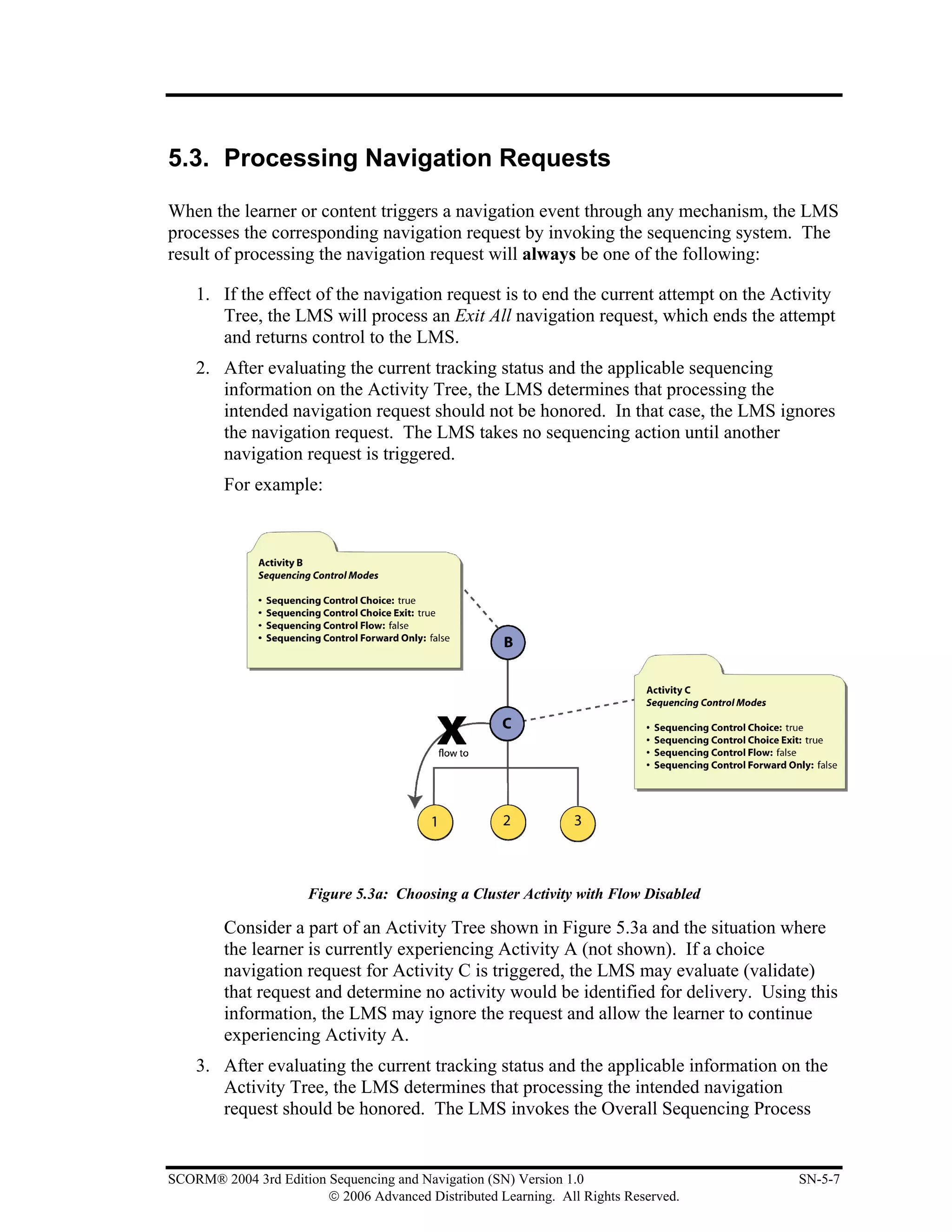 5.3. Processing Navigation Requests

When the learner or content triggers a navigation event through any mechanism, the LMS
processes the corresponding navigation request by invoking the sequencing system. The
result of processing the navigation request will always be one of the following:

    1. If the effect of the navigation request is to end the current attempt on the Activity
       Tree, the LMS will process an Exit All navigation request, which ends the attempt
       and returns control to the LMS.
    2. After evaluating the current tracking status and the applicable sequencing
       information on the Activity Tree, the LMS determines that processing the
       intended navigation request should not be honored. In that case, the LMS ignores
       the navigation request. The LMS takes no sequencing action until another
       navigation request is triggered.
        For example:




                      Figure 5.3a: Choosing a Cluster Activity with Flow Disabled

        Consider a part of an Activity Tree shown in Figure 5.3a and the situation where
        the learner is currently experiencing Activity A (not shown). If a choice
        navigation request for Activity C is triggered, the LMS may evaluate (validate)
        that request and determine no activity would be identified for delivery. Using this
        information, the LMS may ignore the request and allow the learner to continue
        experiencing Activity A.
    3. After evaluating the current tracking status and the applicable information on the
       Activity Tree, the LMS determines that processing the intended navigation
       request should be honored. The LMS invokes the Overall Sequencing Process


SCORM® 2004 3rd Edition Sequencing and Navigation (SN) Version 1.0                    SN-5-7
                        © 2006 Advanced Distributed Learning. All Rights Reserved.
 