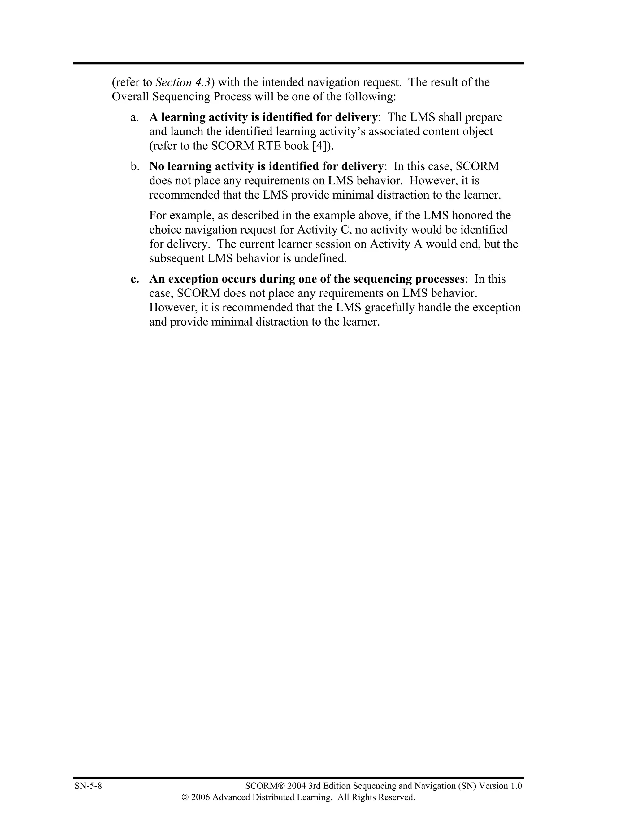 (refer to Section 4.3) with the intended navigation request. The result of the
         Overall Sequencing Process will be one of the following:
            a. A learning activity is identified for delivery: The LMS shall prepare
               and launch the identified learning activity’s associated content object
               (refer to the SCORM RTE book [4]).
            b. No learning activity is identified for delivery: In this case, SCORM
               does not place any requirements on LMS behavior. However, it is
               recommended that the LMS provide minimal distraction to the learner.
                For example, as described in the example above, if the LMS honored the
                choice navigation request for Activity C, no activity would be identified
                for delivery. The current learner session on Activity A would end, but the
                subsequent LMS behavior is undefined.
            c. An exception occurs during one of the sequencing processes: In this
               case, SCORM does not place any requirements on LMS behavior.
               However, it is recommended that the LMS gracefully handle the exception
               and provide minimal distraction to the learner.




SN-5-8                               SCORM® 2004 3rd Edition Sequencing and Navigation (SN) Version 1.0
                       © 2006 Advanced Distributed Learning. All Rights Reserved.
 