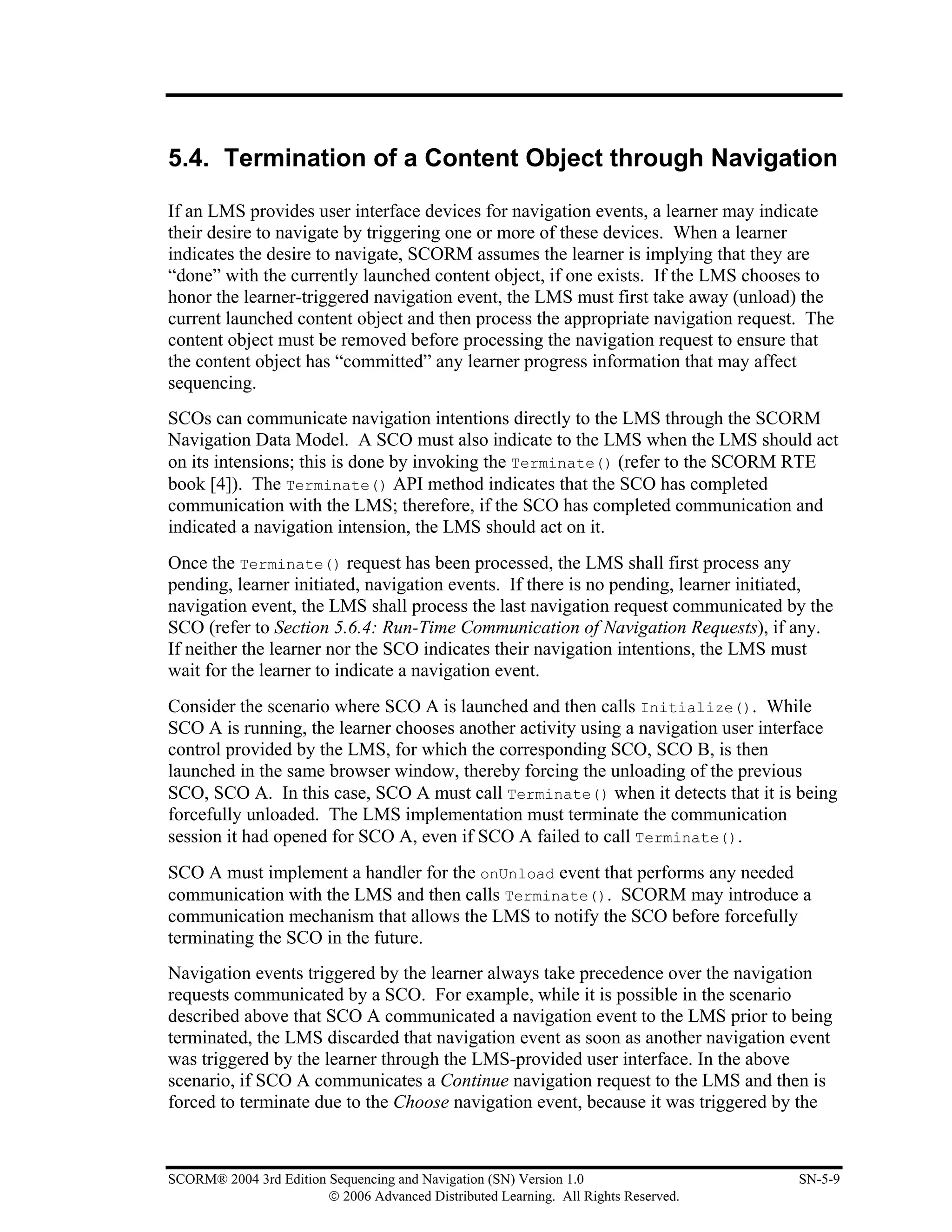 5.4. Termination of a Content Object through Navigation

If an LMS provides user interface devices for navigation events, a learner may indicate
their desire to navigate by triggering one or more of these devices. When a learner
indicates the desire to navigate, SCORM assumes the learner is implying that they are
“done” with the currently launched content object, if one exists. If the LMS chooses to
honor the learner-triggered navigation event, the LMS must first take away (unload) the
current launched content object and then process the appropriate navigation request. The
content object must be removed before processing the navigation request to ensure that
the content object has “committed” any learner progress information that may affect
sequencing.
SCOs can communicate navigation intentions directly to the LMS through the SCORM
Navigation Data Model. A SCO must also indicate to the LMS when the LMS should act
on its intensions; this is done by invoking the Terminate() (refer to the SCORM RTE
book [4]). The Terminate() API method indicates that the SCO has completed
communication with the LMS; therefore, if the SCO has completed communication and
indicated a navigation intension, the LMS should act on it.
Once the Terminate() request has been processed, the LMS shall first process any
pending, learner initiated, navigation events. If there is no pending, learner initiated,
navigation event, the LMS shall process the last navigation request communicated by the
SCO (refer to Section 5.6.4: Run-Time Communication of Navigation Requests), if any.
If neither the learner nor the SCO indicates their navigation intentions, the LMS must
wait for the learner to indicate a navigation event.
Consider the scenario where SCO A is launched and then calls Initialize(). While
SCO A is running, the learner chooses another activity using a navigation user interface
control provided by the LMS, for which the corresponding SCO, SCO B, is then
launched in the same browser window, thereby forcing the unloading of the previous
SCO, SCO A. In this case, SCO A must call Terminate() when it detects that it is being
forcefully unloaded. The LMS implementation must terminate the communication
session it had opened for SCO A, even if SCO A failed to call Terminate().
SCO A must implement a handler for the onUnload event that performs any needed
communication with the LMS and then calls Terminate(). SCORM may introduce a
communication mechanism that allows the LMS to notify the SCO before forcefully
terminating the SCO in the future.
Navigation events triggered by the learner always take precedence over the navigation
requests communicated by a SCO. For example, while it is possible in the scenario
described above that SCO A communicated a navigation event to the LMS prior to being
terminated, the LMS discarded that navigation event as soon as another navigation event
was triggered by the learner through the LMS-provided user interface. In the above
scenario, if SCO A communicates a Continue navigation request to the LMS and then is
forced to terminate due to the Choose navigation event, because it was triggered by the



SCORM® 2004 3rd Edition Sequencing and Navigation (SN) Version 1.0                   SN-5-9
                        © 2006 Advanced Distributed Learning. All Rights Reserved.
 