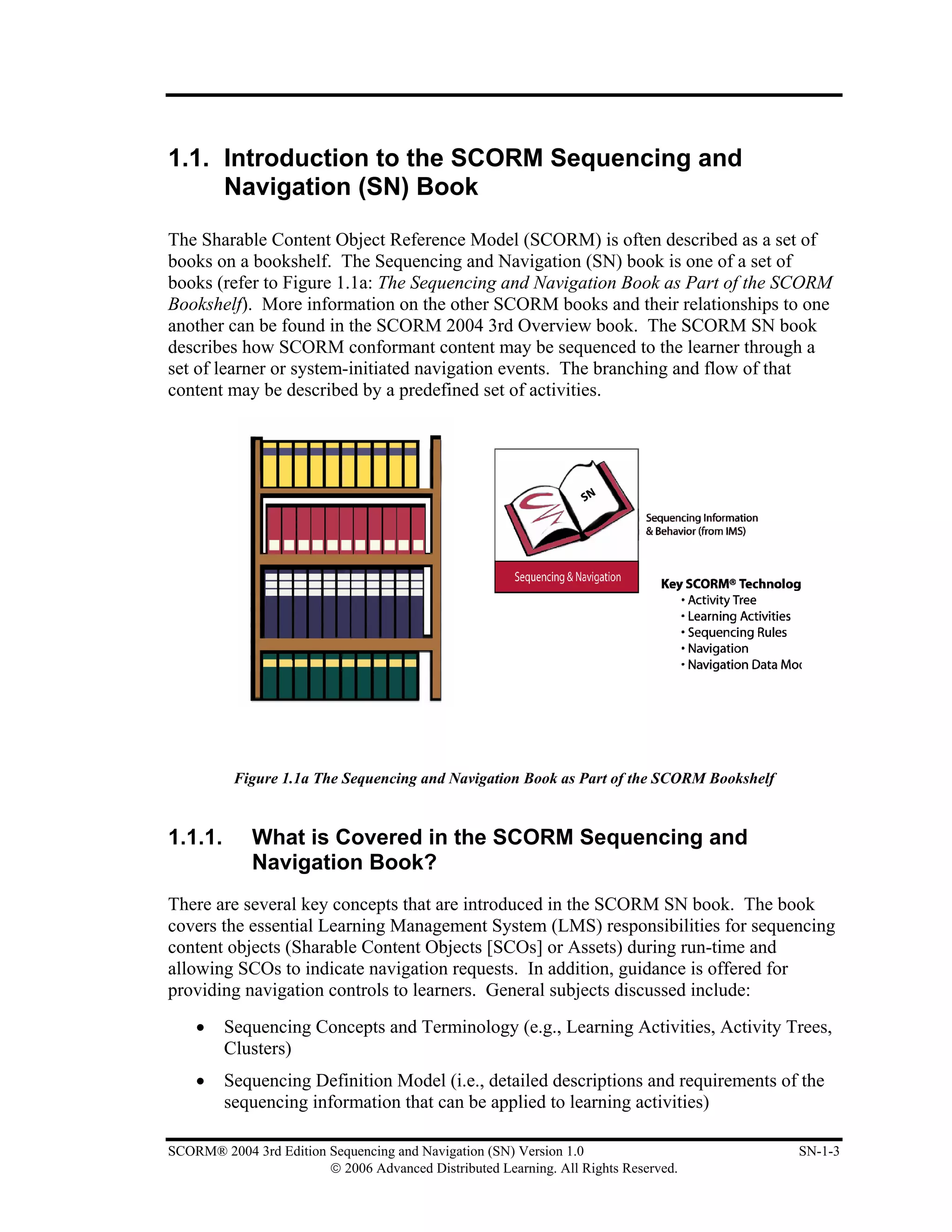 1.1. Introduction to the SCORM Sequencing and
     Navigation (SN) Book

The Sharable Content Object Reference Model (SCORM) is often described as a set of
books on a bookshelf. The Sequencing and Navigation (SN) book is one of a set of
books (refer to Figure 1.1a: The Sequencing and Navigation Book as Part of the SCORM
Bookshelf). More information on the other SCORM books and their relationships to one
another can be found in the SCORM 2004 3rd Overview book. The SCORM SN book
describes how SCORM conformant content may be sequenced to the learner through a
set of learner or system-initiated navigation events. The branching and flow of that
content may be described by a predefined set of activities.




          Figure 1.1a The Sequencing and Navigation Book as Part of the SCORM Bookshelf


1.1.1.       What is Covered in the SCORM Sequencing and
             Navigation Book?
There are several key concepts that are introduced in the SCORM SN book. The book
covers the essential Learning Management System (LMS) responsibilities for sequencing
content objects (Sharable Content Objects [SCOs] or Assets) during run-time and
allowing SCOs to indicate navigation requests. In addition, guidance is offered for
providing navigation controls to learners. General subjects discussed include:
    •    Sequencing Concepts and Terminology (e.g., Learning Activities, Activity Trees,
         Clusters)
    •    Sequencing Definition Model (i.e., detailed descriptions and requirements of the
         sequencing information that can be applied to learning activities)

SCORM® 2004 3rd Edition Sequencing and Navigation (SN) Version 1.0                        SN-1-3
                        © 2006 Advanced Distributed Learning. All Rights Reserved.
 