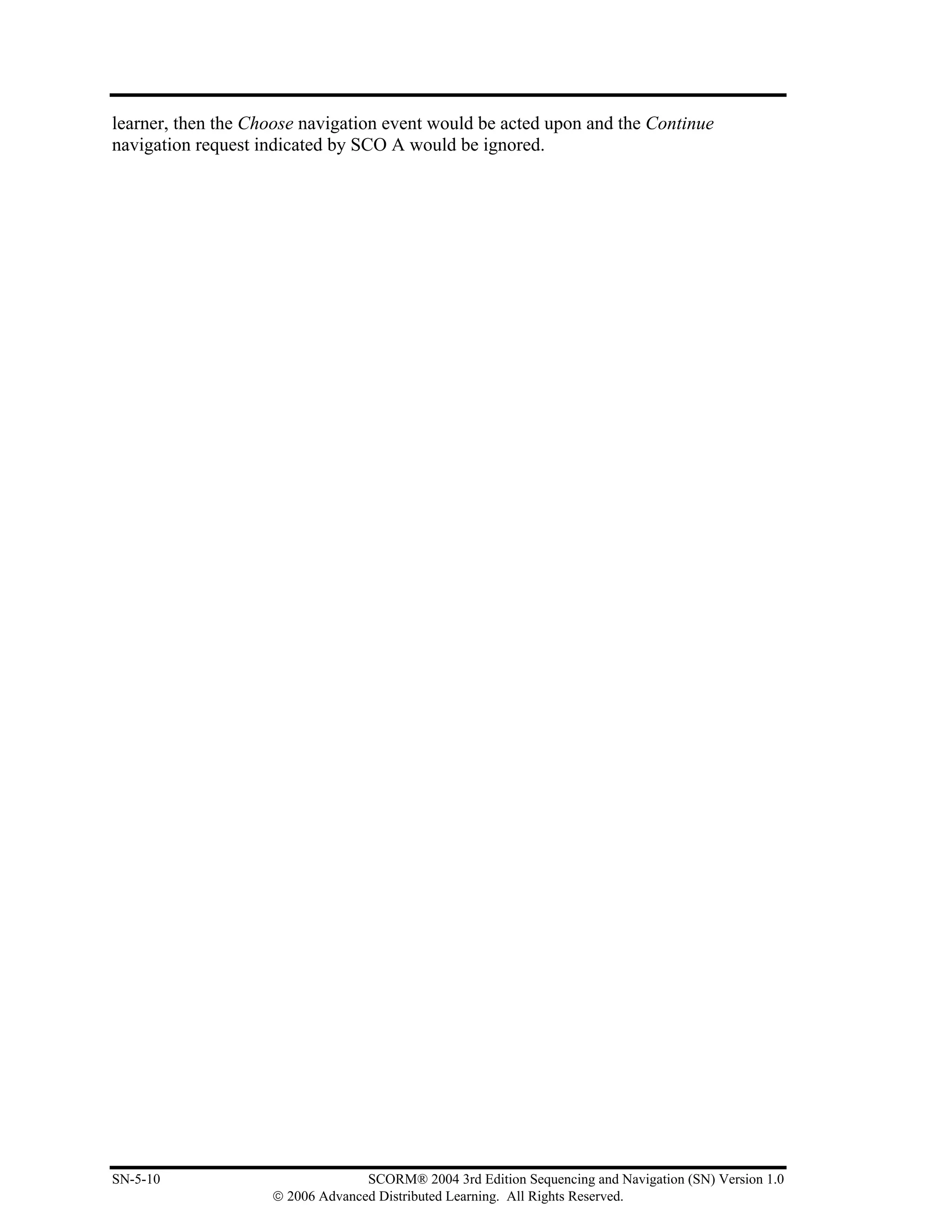 learner, then the Choose navigation event would be acted upon and the Continue
navigation request indicated by SCO A would be ignored.




SN-5-10                           SCORM® 2004 3rd Edition Sequencing and Navigation (SN) Version 1.0
                    © 2006 Advanced Distributed Learning. All Rights Reserved.
 