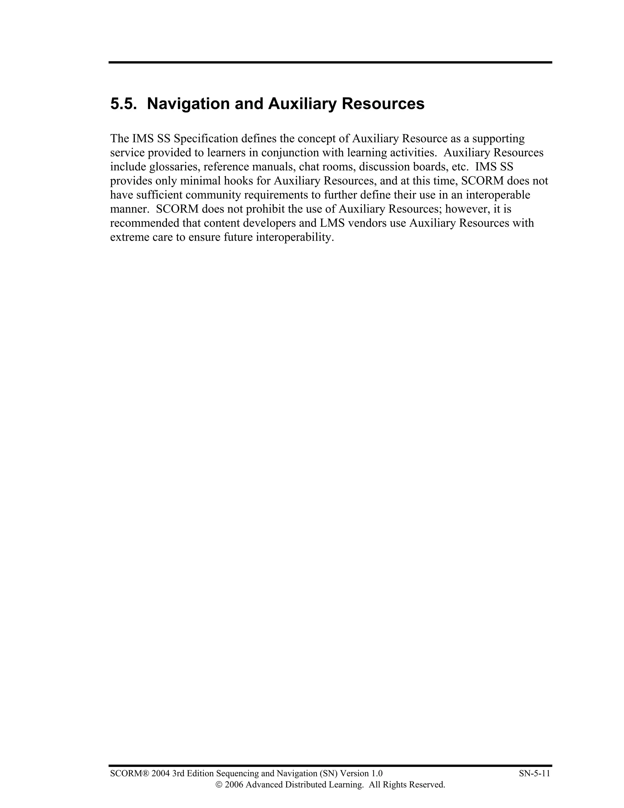 5.5. Navigation and Auxiliary Resources

The IMS SS Specification defines the concept of Auxiliary Resource as a supporting
service provided to learners in conjunction with learning activities. Auxiliary Resources
include glossaries, reference manuals, chat rooms, discussion boards, etc. IMS SS
provides only minimal hooks for Auxiliary Resources, and at this time, SCORM does not
have sufficient community requirements to further define their use in an interoperable
manner. SCORM does not prohibit the use of Auxiliary Resources; however, it is
recommended that content developers and LMS vendors use Auxiliary Resources with
extreme care to ensure future interoperability.




SCORM® 2004 3rd Edition Sequencing and Navigation (SN) Version 1.0                   SN-5-11
                        © 2006 Advanced Distributed Learning. All Rights Reserved.
 