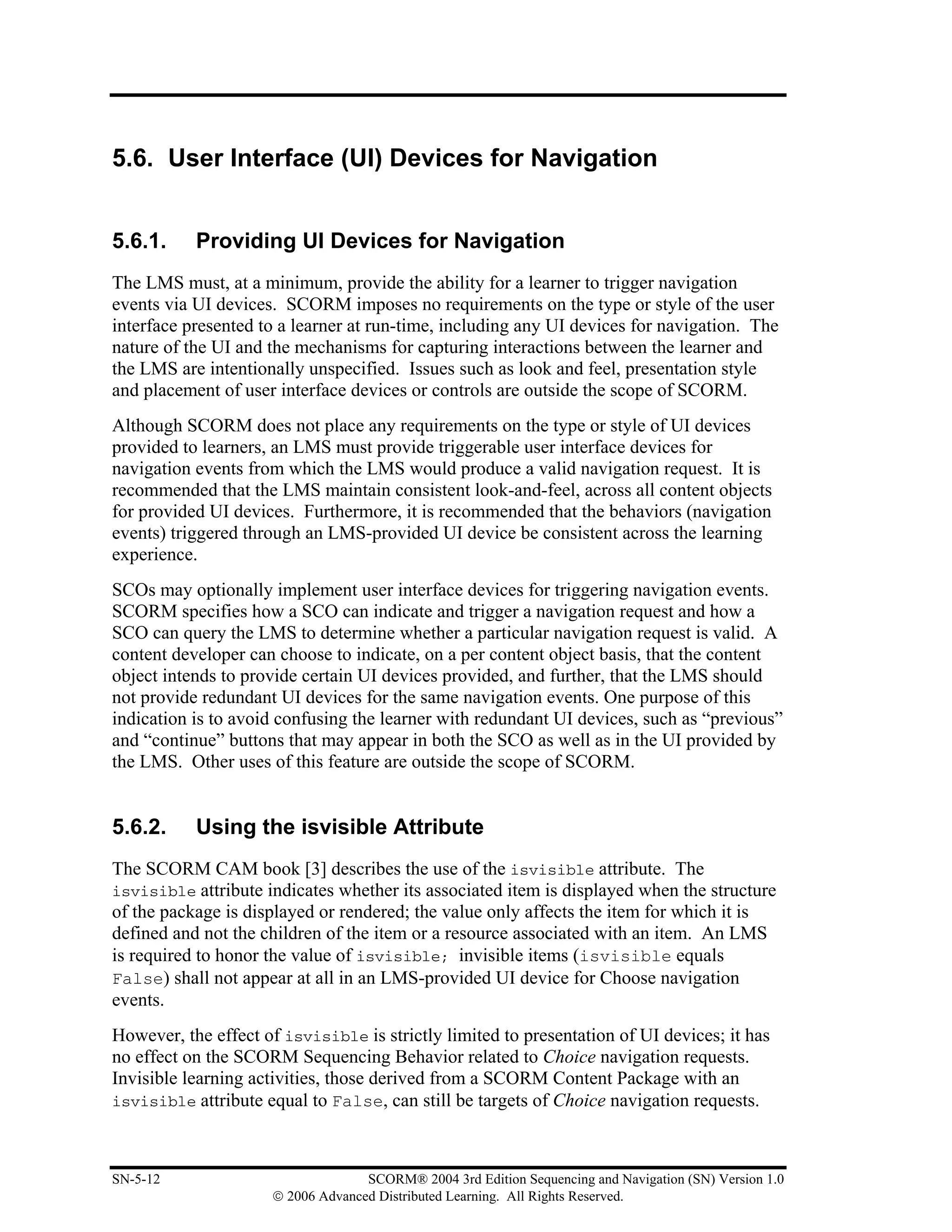5.6. User Interface (UI) Devices for Navigation


5.6.1.     Providing UI Devices for Navigation
The LMS must, at a minimum, provide the ability for a learner to trigger navigation
events via UI devices. SCORM imposes no requirements on the type or style of the user
interface presented to a learner at run-time, including any UI devices for navigation. The
nature of the UI and the mechanisms for capturing interactions between the learner and
the LMS are intentionally unspecified. Issues such as look and feel, presentation style
and placement of user interface devices or controls are outside the scope of SCORM.
Although SCORM does not place any requirements on the type or style of UI devices
provided to learners, an LMS must provide triggerable user interface devices for
navigation events from which the LMS would produce a valid navigation request. It is
recommended that the LMS maintain consistent look-and-feel, across all content objects
for provided UI devices. Furthermore, it is recommended that the behaviors (navigation
events) triggered through an LMS-provided UI device be consistent across the learning
experience.
SCOs may optionally implement user interface devices for triggering navigation events.
SCORM specifies how a SCO can indicate and trigger a navigation request and how a
SCO can query the LMS to determine whether a particular navigation request is valid. A
content developer can choose to indicate, on a per content object basis, that the content
object intends to provide certain UI devices provided, and further, that the LMS should
not provide redundant UI devices for the same navigation events. One purpose of this
indication is to avoid confusing the learner with redundant UI devices, such as “previous”
and “continue” buttons that may appear in both the SCO as well as in the UI provided by
the LMS. Other uses of this feature are outside the scope of SCORM.


5.6.2.     Using the isvisible Attribute
The SCORM CAM book [3] describes the use of the isvisible attribute. The
isvisible attribute indicates whether its associated item is displayed when the structure
of the package is displayed or rendered; the value only affects the item for which it is
defined and not the children of the item or a resource associated with an item. An LMS
is required to honor the value of isvisible; invisible items (isvisible equals
False) shall not appear at all in an LMS-provided UI device for Choose navigation
events.
However, the effect of isvisible is strictly limited to presentation of UI devices; it has
no effect on the SCORM Sequencing Behavior related to Choice navigation requests.
Invisible learning activities, those derived from a SCORM Content Package with an
isvisible attribute equal to False, can still be targets of Choice navigation requests.



SN-5-12                            SCORM® 2004 3rd Edition Sequencing and Navigation (SN) Version 1.0
                     © 2006 Advanced Distributed Learning. All Rights Reserved.
 