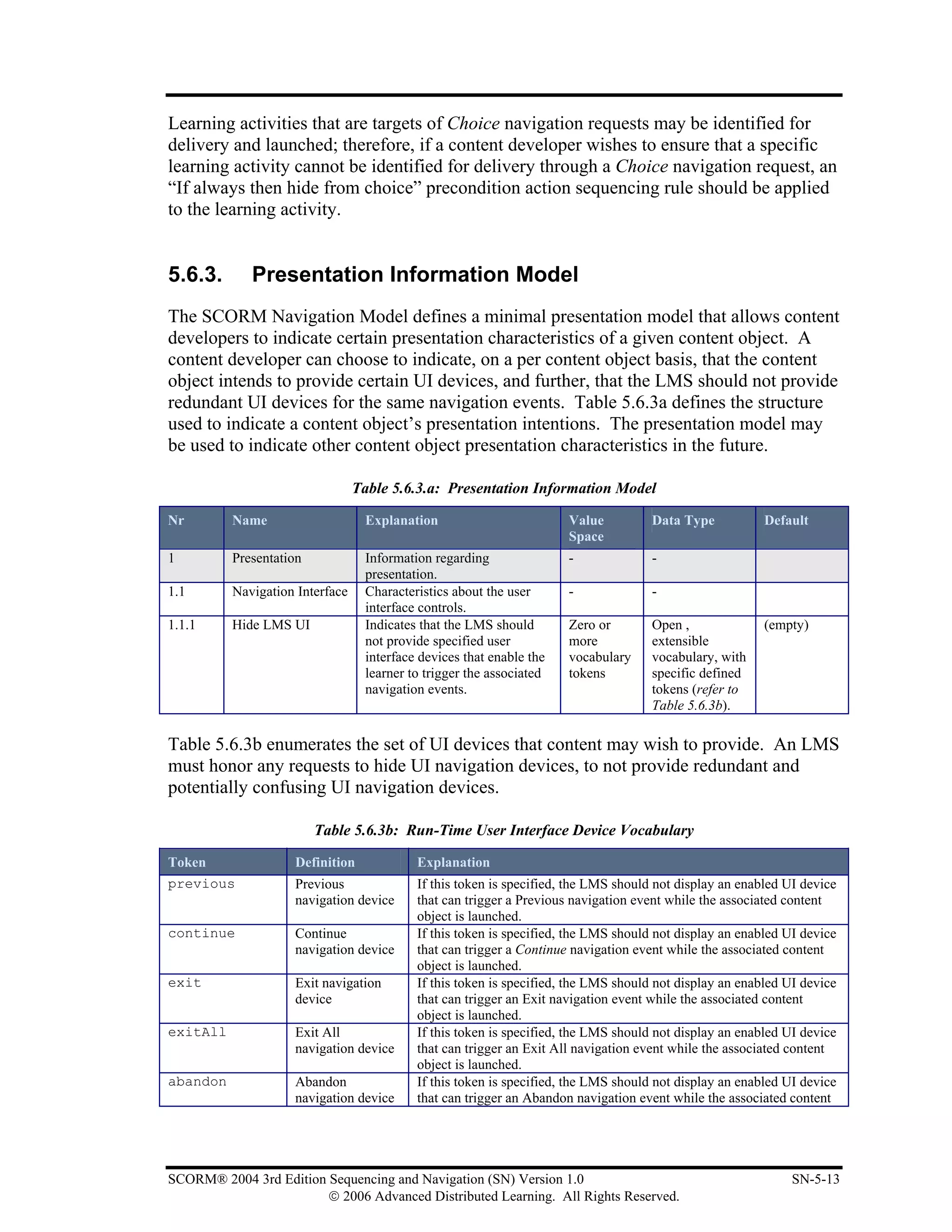 Learning activities that are targets of Choice navigation requests may be identified for
delivery and launched; therefore, if a content developer wishes to ensure that a specific
learning activity cannot be identified for delivery through a Choice navigation request, an
“If always then hide from choice” precondition action sequencing rule should be applied
to the learning activity.


5.6.3.       Presentation Information Model
The SCORM Navigation Model defines a minimal presentation model that allows content
developers to indicate certain presentation characteristics of a given content object. A
content developer can choose to indicate, on a per content object basis, that the content
object intends to provide certain UI devices, and further, that the LMS should not provide
redundant UI devices for the same navigation events. Table 5.6.3a defines the structure
used to indicate a content object’s presentation intentions. The presentation model may
be used to indicate other content object presentation characteristics in the future.

                                 Table 5.6.3.a: Presentation Information Model

Nr        Name                    Explanation                         Value          Data Type           Default
                                                                      Space
1         Presentation            Information regarding               -              -
                                  presentation.
1.1       Navigation Interface    Characteristics about the user      -              -
                                  interface controls.
1.1.1     Hide LMS UI             Indicates that the LMS should       Zero or        Open ,              (empty)
                                  not provide specified user          more           extensible
                                  interface devices that enable the   vocabulary     vocabulary, with
                                  learner to trigger the associated   tokens         specific defined
                                  navigation events.                                 tokens (refer to
                                                                                     Table 5.6.3b).

Table 5.6.3b enumerates the set of UI devices that content may wish to provide. An LMS
must honor any requests to hide UI navigation devices, to not provide redundant and
potentially confusing UI navigation devices.

                         Table 5.6.3b: Run-Time User Interface Device Vocabulary

Token               Definition             Explanation
previous            Previous               If this token is specified, the LMS should not display an enabled UI device
                    navigation device      that can trigger a Previous navigation event while the associated content
                                           object is launched.
continue            Continue               If this token is specified, the LMS should not display an enabled UI device
                    navigation device      that can trigger a Continue navigation event while the associated content
                                           object is launched.
exit                Exit navigation        If this token is specified, the LMS should not display an enabled UI device
                    device                 that can trigger an Exit navigation event while the associated content
                                           object is launched.
exitAll             Exit All               If this token is specified, the LMS should not display an enabled UI device
                    navigation device      that can trigger an Exit All navigation event while the associated content
                                           object is launched.
abandon             Abandon                If this token is specified, the LMS should not display an enabled UI device
                    navigation device      that can trigger an Abandon navigation event while the associated content




SCORM® 2004 3rd Edition Sequencing and Navigation (SN) Version 1.0                                            SN-5-13
                        © 2006 Advanced Distributed Learning. All Rights Reserved.
 