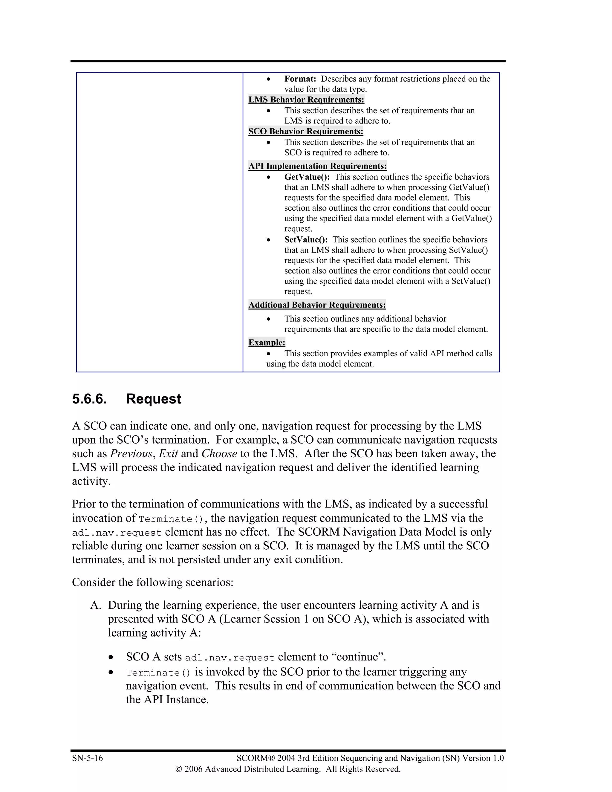 • Format: Describes any format restrictions placed on the
                                               value for the data type.
                                        LMS Behavior Requirements:
                                           •   This section describes the set of requirements that an
                                               LMS is required to adhere to.
                                        SCO Behavior Requirements:
                                           •   This section describes the set of requirements that an
                                               SCO is required to adhere to.
                                        API Implementation Requirements:
                                            •   GetValue(): This section outlines the specific behaviors
                                                that an LMS shall adhere to when processing GetValue()
                                                requests for the specified data model element. This
                                                section also outlines the error conditions that could occur
                                                using the specified data model element with a GetValue()
                                                request.
                                            •   SetValue(): This section outlines the specific behaviors
                                                that an LMS shall adhere to when processing SetValue()
                                                requests for the specified data model element. This
                                                section also outlines the error conditions that could occur
                                                using the specified data model element with a SetValue()
                                                request.
                                        Additional Behavior Requirements:
                                             •  This section outlines any additional behavior
                                                requirements that are specific to the data model element.
                                        Example:
                                           •    This section provides examples of valid API method calls
                                           using the data model element.



5.6.6.        Request
A SCO can indicate one, and only one, navigation request for processing by the LMS
upon the SCO’s termination. For example, a SCO can communicate navigation requests
such as Previous, Exit and Choose to the LMS. After the SCO has been taken away, the
LMS will process the indicated navigation request and deliver the identified learning
activity.
Prior to the termination of communications with the LMS, as indicated by a successful
invocation of Terminate(), the navigation request communicated to the LMS via the
adl.nav.request element has no effect. The SCORM Navigation Data Model is only
reliable during one learner session on a SCO. It is managed by the LMS until the SCO
terminates, and is not persisted under any exit condition.
Consider the following scenarios:
    A. During the learning experience, the user encounters learning activity A and is
       presented with SCO A (Learner Session 1 on SCO A), which is associated with
       learning activity A:

          •   SCO A sets adl.nav.request element to “continue”.
          •   Terminate() is invoked by the SCO prior to the learner triggering any
              navigation event. This results in end of communication between the SCO and
              the API Instance.



SN-5-16                              SCORM® 2004 3rd Edition Sequencing and Navigation (SN) Version 1.0
                       © 2006 Advanced Distributed Learning. All Rights Reserved.
 