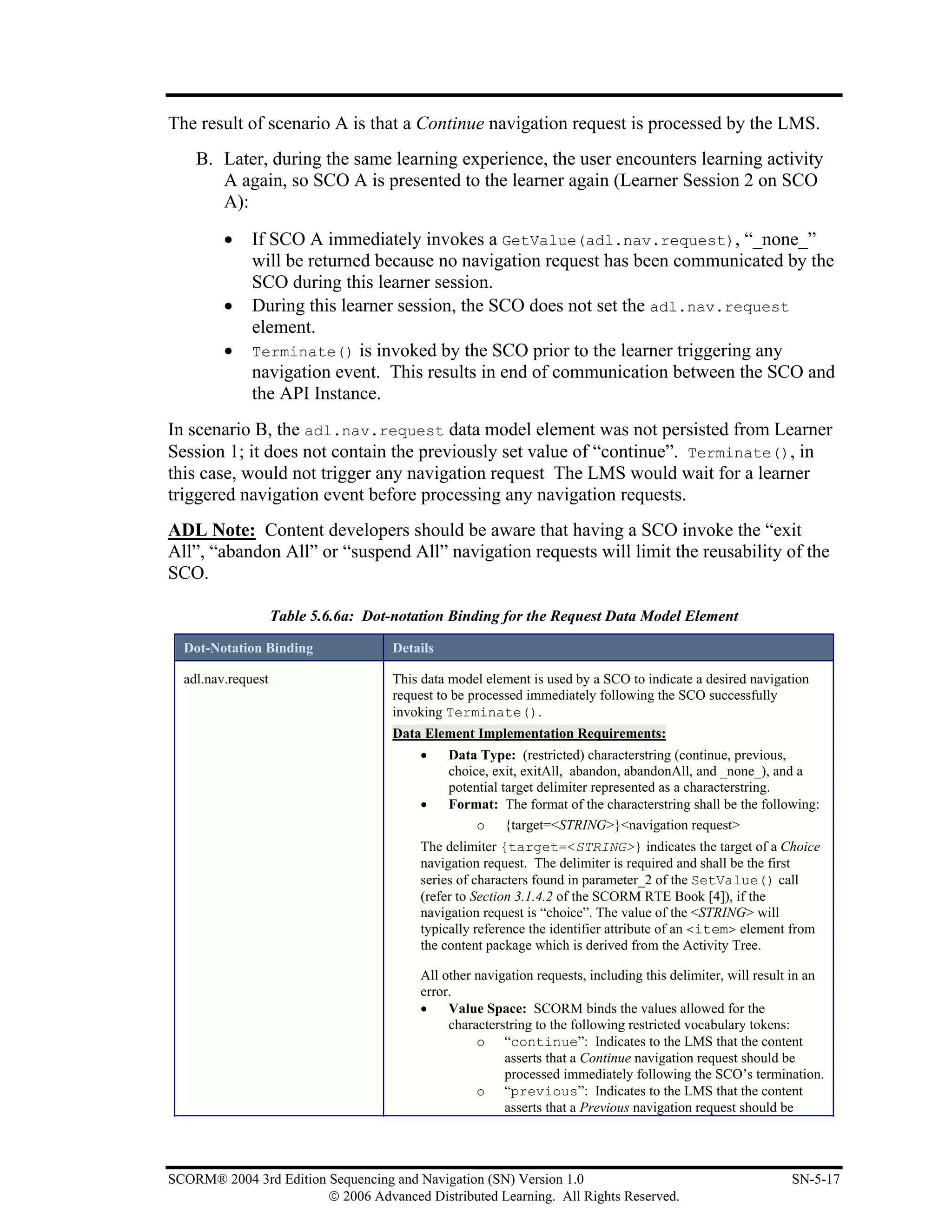 The result of scenario A is that a Continue navigation request is processed by the LMS.
    B. Later, during the same learning experience, the user encounters learning activity
       A again, so SCO A is presented to the learner again (Learner Session 2 on SCO
       A):

         •    If SCO A immediately invokes a GetValue(adl.nav.request), “_none_”
              will be returned because no navigation request has been communicated by the
              SCO during this learner session.
         •    During this learner session, the SCO does not set the adl.nav.request
              element.
         •    Terminate() is invoked by the SCO prior to the learner triggering any
              navigation event. This results in end of communication between the SCO and
              the API Instance.
In scenario B, the adl.nav.request data model element was not persisted from Learner
Session 1; it does not contain the previously set value of “continue”. Terminate(), in
this case, would not trigger any navigation request The LMS would wait for a learner
triggered navigation event before processing any navigation requests.
ADL Note: Content developers should be aware that having a SCO invoke the “exit
All”, “abandon All” or “suspend All” navigation requests will limit the reusability of the
SCO.

                    Table 5.6.6a: Dot-notation Binding for the Request Data Model Element

  Dot-Notation Binding                Details

  adl.nav.request                     This data model element is used by a SCO to indicate a desired navigation
                                      request to be processed immediately following the SCO successfully
                                      invoking Terminate().
                                      Data Element Implementation Requirements:
                                          •     Data Type: (restricted) characterstring (continue, previous,
                                                choice, exit, exitAll, abandon, abandonAll, and _none_), and a
                                                potential target delimiter represented as a characterstring.
                                          •     Format: The format of the characterstring shall be the following:
                                                     o {target=<STRING>}<navigation request>
                                          The delimiter {target=<STRING>} indicates the target of a Choice
                                          navigation request. The delimiter is required and shall be the first
                                          series of characters found in parameter_2 of the SetValue() call
                                          (refer to Section 3.1.4.2 of the SCORM RTE Book [4]), if the
                                          navigation request is “choice”. The value of the <STRING> will
                                          typically reference the identifier attribute of an <item> element from
                                          the content package which is derived from the Activity Tree.

                                          All other navigation requests, including this delimiter, will result in an
                                          error.
                                          •    Value Space: SCORM binds the values allowed for the
                                               characterstring to the following restricted vocabulary tokens:
                                                    o “continue”: Indicates to the LMS that the content
                                                         asserts that a Continue navigation request should be
                                                         processed immediately following the SCO’s termination.
                                                    o “previous”: Indicates to the LMS that the content
                                                         asserts that a Previous navigation request should be




SCORM® 2004 3rd Edition Sequencing and Navigation (SN) Version 1.0                                            SN-5-17
                        © 2006 Advanced Distributed Learning. All Rights Reserved.
 