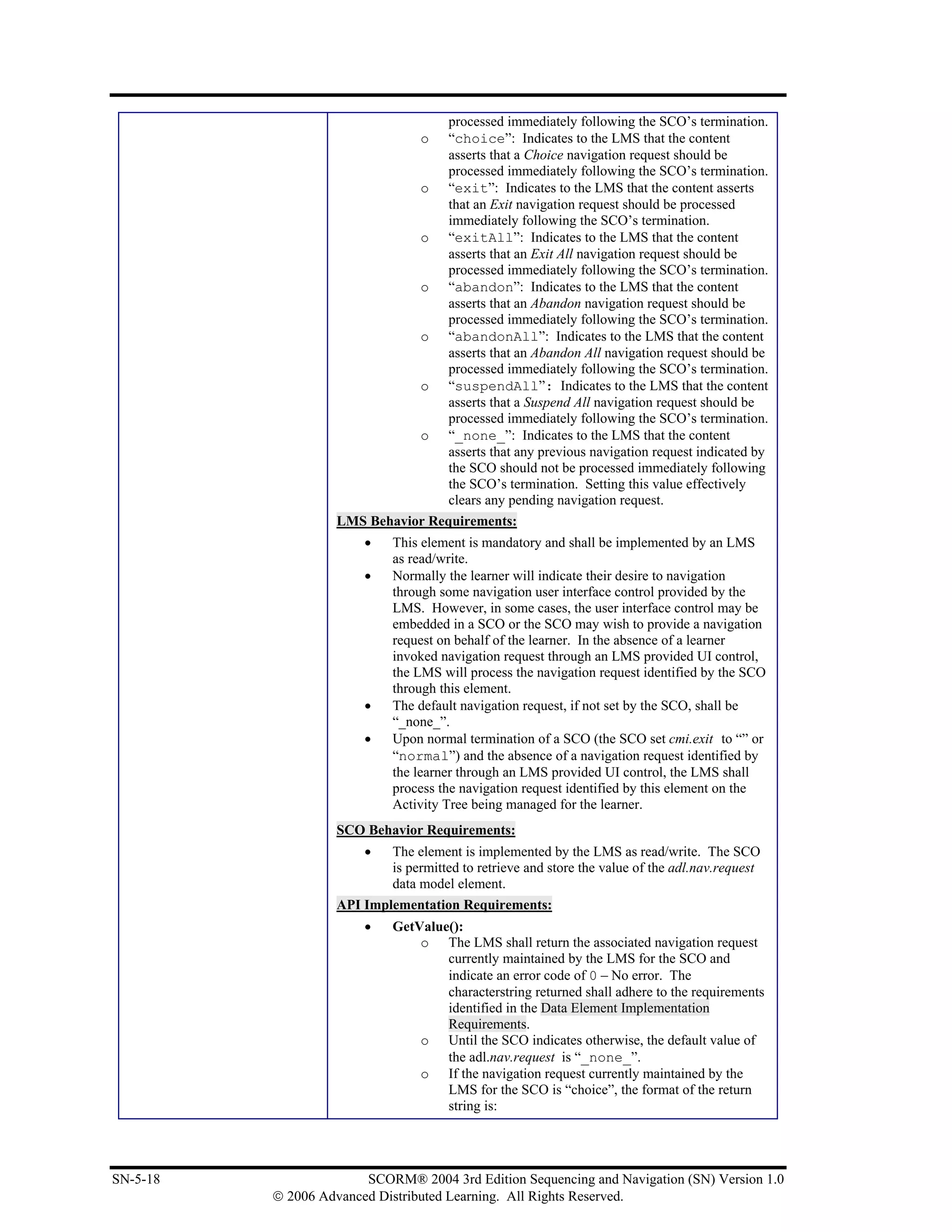 processed immediately following the SCO’s termination.
                                 o    “choice”: Indicates to the LMS that the content
                                      asserts that a Choice navigation request should be
                                      processed immediately following the SCO’s termination.
                                 o    “exit”: Indicates to the LMS that the content asserts
                                      that an Exit navigation request should be processed
                                      immediately following the SCO’s termination.
                                 o    “exitAll”: Indicates to the LMS that the content
                                      asserts that an Exit All navigation request should be
                                      processed immediately following the SCO’s termination.
                                 o    “abandon”: Indicates to the LMS that the content
                                      asserts that an Abandon navigation request should be
                                      processed immediately following the SCO’s termination.
                                 o    “abandonAll”: Indicates to the LMS that the content
                                      asserts that an Abandon All navigation request should be
                                      processed immediately following the SCO’s termination.
                                 o    “suspendAll”: Indicates to the LMS that the content
                                      asserts that a Suspend All navigation request should be
                                      processed immediately following the SCO’s termination.
                                 o    “_none_”: Indicates to the LMS that the content
                                      asserts that any previous navigation request indicated by
                                      the SCO should not be processed immediately following
                                      the SCO’s termination. Setting this value effectively
                                      clears any pending navigation request.
                    LMS Behavior Requirements:
                        •   This element is mandatory and shall be implemented by an LMS
                            as read/write.
                        •   Normally the learner will indicate their desire to navigation
                            through some navigation user interface control provided by the
                            LMS. However, in some cases, the user interface control may be
                            embedded in a SCO or the SCO may wish to provide a navigation
                            request on behalf of the learner. In the absence of a learner
                            invoked navigation request through an LMS provided UI control,
                            the LMS will process the navigation request identified by the SCO
                            through this element.
                        •   The default navigation request, if not set by the SCO, shall be
                            “_none_”.
                        •   Upon normal termination of a SCO (the SCO set cmi.exit to “” or
                            “normal”) and the absence of a navigation request identified by
                            the learner through an LMS provided UI control, the LMS shall
                            process the navigation request identified by this element on the
                            Activity Tree being managed for the learner.
                    SCO Behavior Requirements:
                        •   The element is implemented by the LMS as read/write. The SCO
                            is permitted to retrieve and store the value of the adl.nav.request
                            data model element.
                    API Implementation Requirements:
                        •   GetValue():
                                o The LMS shall return the associated navigation request
                                    currently maintained by the LMS for the SCO and
                                    indicate an error code of 0 – No error. The
                                    characterstring returned shall adhere to the requirements
                                    identified in the Data Element Implementation
                                    Requirements.
                                o Until the SCO indicates otherwise, the default value of
                                    the adl.nav.request is “_none_”.
                                o If the navigation request currently maintained by the
                                    LMS for the SCO is “choice”, the format of the return
                                    string is:




SN-5-18                 SCORM® 2004 3rd Edition Sequencing and Navigation (SN) Version 1.0
          © 2006 Advanced Distributed Learning. All Rights Reserved.
 