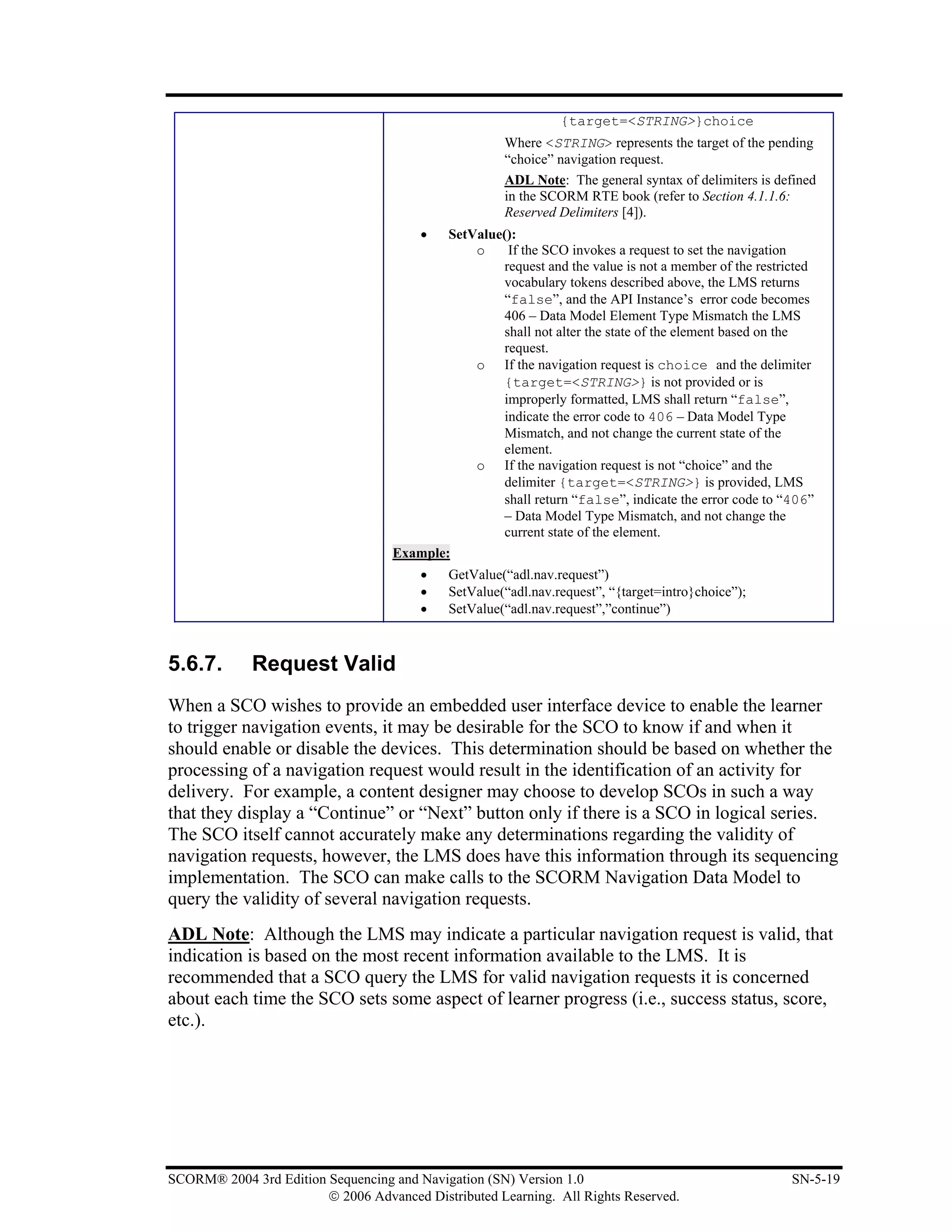 {target=<STRING>}choice
                                                     Where <STRING> represents the target of the pending
                                                     “choice” navigation request.
                                                     ADL Note: The general syntax of delimiters is defined
                                                     in the SCORM RTE book (refer to Section 4.1.1.6:
                                                     Reserved Delimiters [4]).
                                        •  SetValue():
                                               o    If the SCO invokes a request to set the navigation
                                                   request and the value is not a member of the restricted
                                                   vocabulary tokens described above, the LMS returns
                                                   “false”, and the API Instance’s error code becomes
                                                   406 – Data Model Element Type Mismatch the LMS
                                                   shall not alter the state of the element based on the
                                                   request.
                                               o If the navigation request is choice and the delimiter
                                                   {target=<STRING>} is not provided or is
                                                   improperly formatted, LMS shall return “false”,
                                                   indicate the error code to 406 – Data Model Type
                                                   Mismatch, and not change the current state of the
                                                   element.
                                               o If the navigation request is not “choice” and the
                                                   delimiter {target=<STRING>} is provided, LMS
                                                   shall return “false”, indicate the error code to “406”
                                                   – Data Model Type Mismatch, and not change the
                                                   current state of the element.
                                   Example:
                                        •   GetValue(“adl.nav.request”)
                                        •   SetValue(“adl.nav.request”, “{target=intro}choice”);
                                        •   SetValue(“adl.nav.request”,”continue”)



5.6.7.       Request Valid
When a SCO wishes to provide an embedded user interface device to enable the learner
to trigger navigation events, it may be desirable for the SCO to know if and when it
should enable or disable the devices. This determination should be based on whether the
processing of a navigation request would result in the identification of an activity for
delivery. For example, a content designer may choose to develop SCOs in such a way
that they display a “Continue” or “Next” button only if there is a SCO in logical series.
The SCO itself cannot accurately make any determinations regarding the validity of
navigation requests, however, the LMS does have this information through its sequencing
implementation. The SCO can make calls to the SCORM Navigation Data Model to
query the validity of several navigation requests.
ADL Note: Although the LMS may indicate a particular navigation request is valid, that
indication is based on the most recent information available to the LMS. It is
recommended that a SCO query the LMS for valid navigation requests it is concerned
about each time the SCO sets some aspect of learner progress (i.e., success status, score,
etc.).




SCORM® 2004 3rd Edition Sequencing and Navigation (SN) Version 1.0                                    SN-5-19
                        © 2006 Advanced Distributed Learning. All Rights Reserved.
 