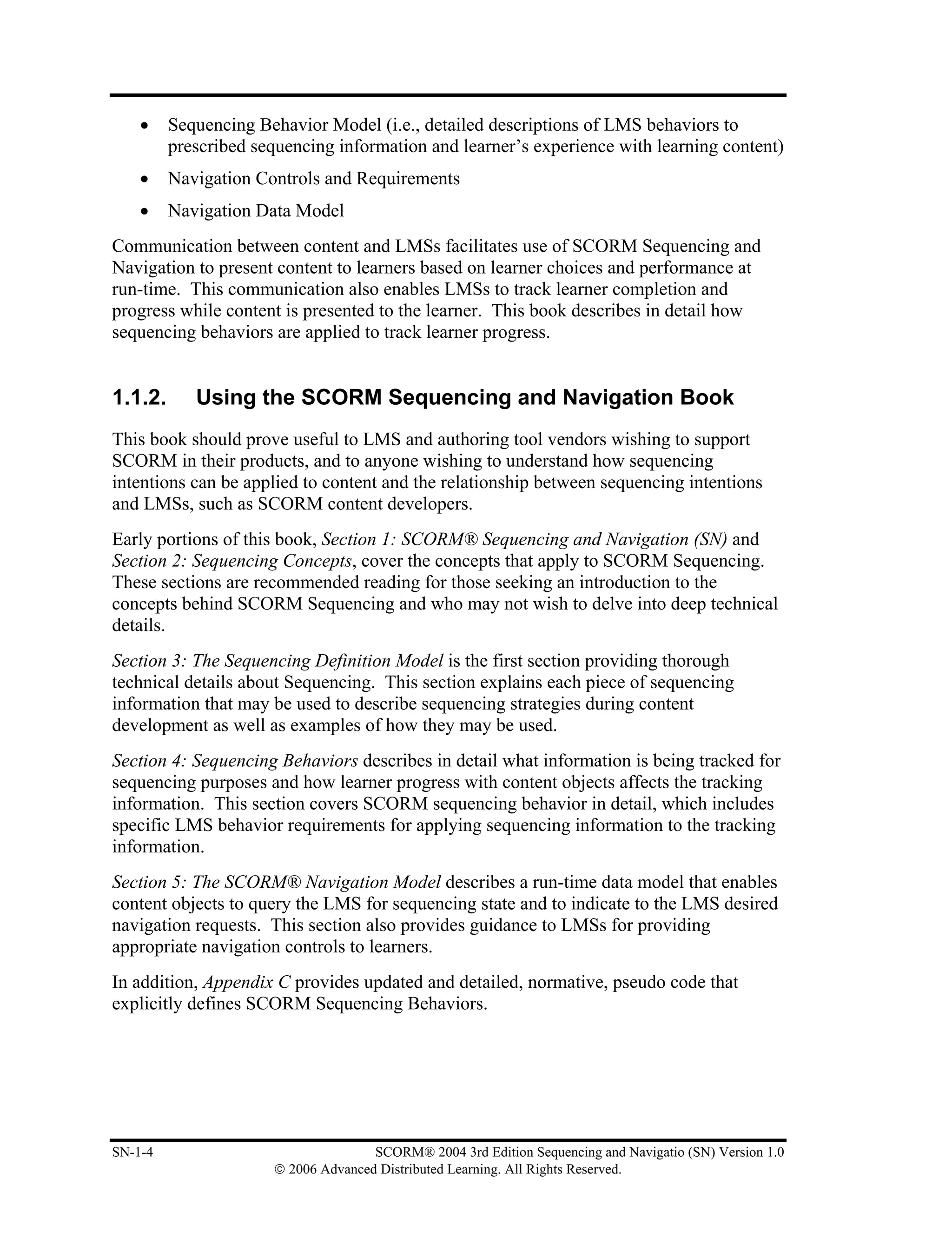 •    Sequencing Behavior Model (i.e., detailed descriptions of LMS behaviors to
         prescribed sequencing information and learner’s experience with learning content)
    •    Navigation Controls and Requirements
    •    Navigation Data Model
Communication between content and LMSs facilitates use of SCORM Sequencing and
Navigation to present content to learners based on learner choices and performance at
run-time. This communication also enables LMSs to track learner completion and
progress while content is presented to the learner. This book describes in detail how
sequencing behaviors are applied to track learner progress.


1.1.2.      Using the SCORM Sequencing and Navigation Book
This book should prove useful to LMS and authoring tool vendors wishing to support
SCORM in their products, and to anyone wishing to understand how sequencing
intentions can be applied to content and the relationship between sequencing intentions
and LMSs, such as SCORM content developers.
Early portions of this book, Section 1: SCORM® Sequencing and Navigation (SN) and
Section 2: Sequencing Concepts, cover the concepts that apply to SCORM Sequencing.
These sections are recommended reading for those seeking an introduction to the
concepts behind SCORM Sequencing and who may not wish to delve into deep technical
details.
Section 3: The Sequencing Definition Model is the first section providing thorough
technical details about Sequencing. This section explains each piece of sequencing
information that may be used to describe sequencing strategies during content
development as well as examples of how they may be used.
Section 4: Sequencing Behaviors describes in detail what information is being tracked for
sequencing purposes and how learner progress with content objects affects the tracking
information. This section covers SCORM sequencing behavior in detail, which includes
specific LMS behavior requirements for applying sequencing information to the tracking
information.
Section 5: The SCORM® Navigation Model describes a run-time data model that enables
content objects to query the LMS for sequencing state and to indicate to the LMS desired
navigation requests. This section also provides guidance to LMSs for providing
appropriate navigation controls to learners.
In addition, Appendix C provides updated and detailed, normative, pseudo code that
explicitly defines SCORM Sequencing Behaviors.




SN-1-4                               SCORM® 2004 3rd Edition Sequencing and Navigatio (SN) Version 1.0
                      © 2006 Advanced Distributed Learning. All Rights Reserved.
 