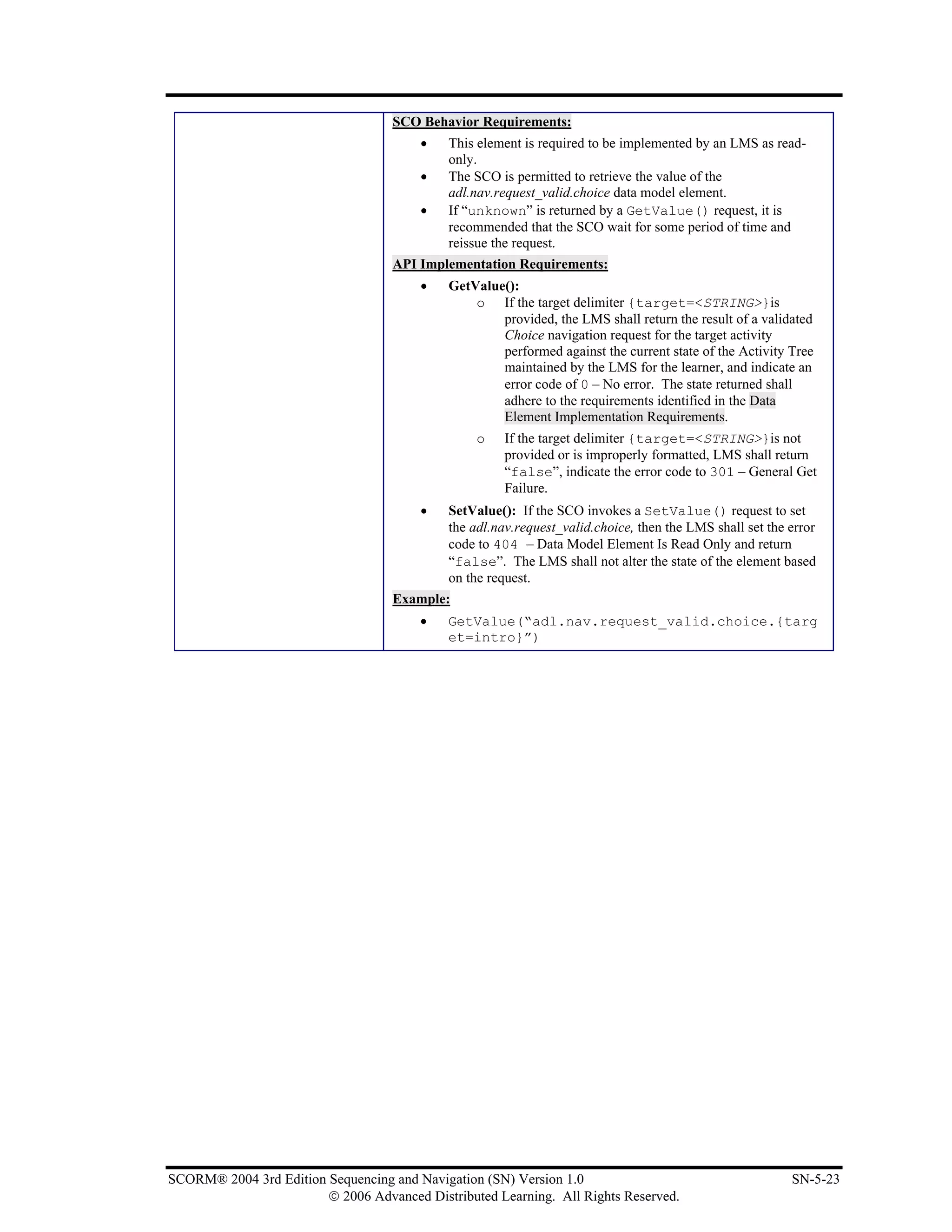 SCO Behavior Requirements:
                                        •   This element is required to be implemented by an LMS as read-
                                            only.
                                        •   The SCO is permitted to retrieve the value of the
                                            adl.nav.request_valid.choice data model element.
                                        •   If “unknown” is returned by a GetValue() request, it is
                                            recommended that the SCO wait for some period of time and
                                            reissue the request.
                                   API Implementation Requirements:
                                        •   GetValue():
                                                o If the target delimiter {target=<STRING>}is
                                                    provided, the LMS shall return the result of a validated
                                                    Choice navigation request for the target activity
                                                    performed against the current state of the Activity Tree
                                                    maintained by the LMS for the learner, and indicate an
                                                    error code of 0 – No error. The state returned shall
                                                    adhere to the requirements identified in the Data
                                                    Element Implementation Requirements.
                                                 o    If the target delimiter {target=<STRING>}is not
                                                      provided or is improperly formatted, LMS shall return
                                                      “false”, indicate the error code to 301 – General Get
                                                      Failure.
                                        •   SetValue(): If the SCO invokes a SetValue() request to set
                                            the adl.nav.request_valid.choice, then the LMS shall set the error
                                            code to 404 – Data Model Element Is Read Only and return
                                            “false”. The LMS shall not alter the state of the element based
                                            on the request.
                                   Example:
                                        •   GetValue(“adl.nav.request_valid.choice.{targ
                                            et=intro}”)




SCORM® 2004 3rd Edition Sequencing and Navigation (SN) Version 1.0                                       SN-5-23
                        © 2006 Advanced Distributed Learning. All Rights Reserved.
 