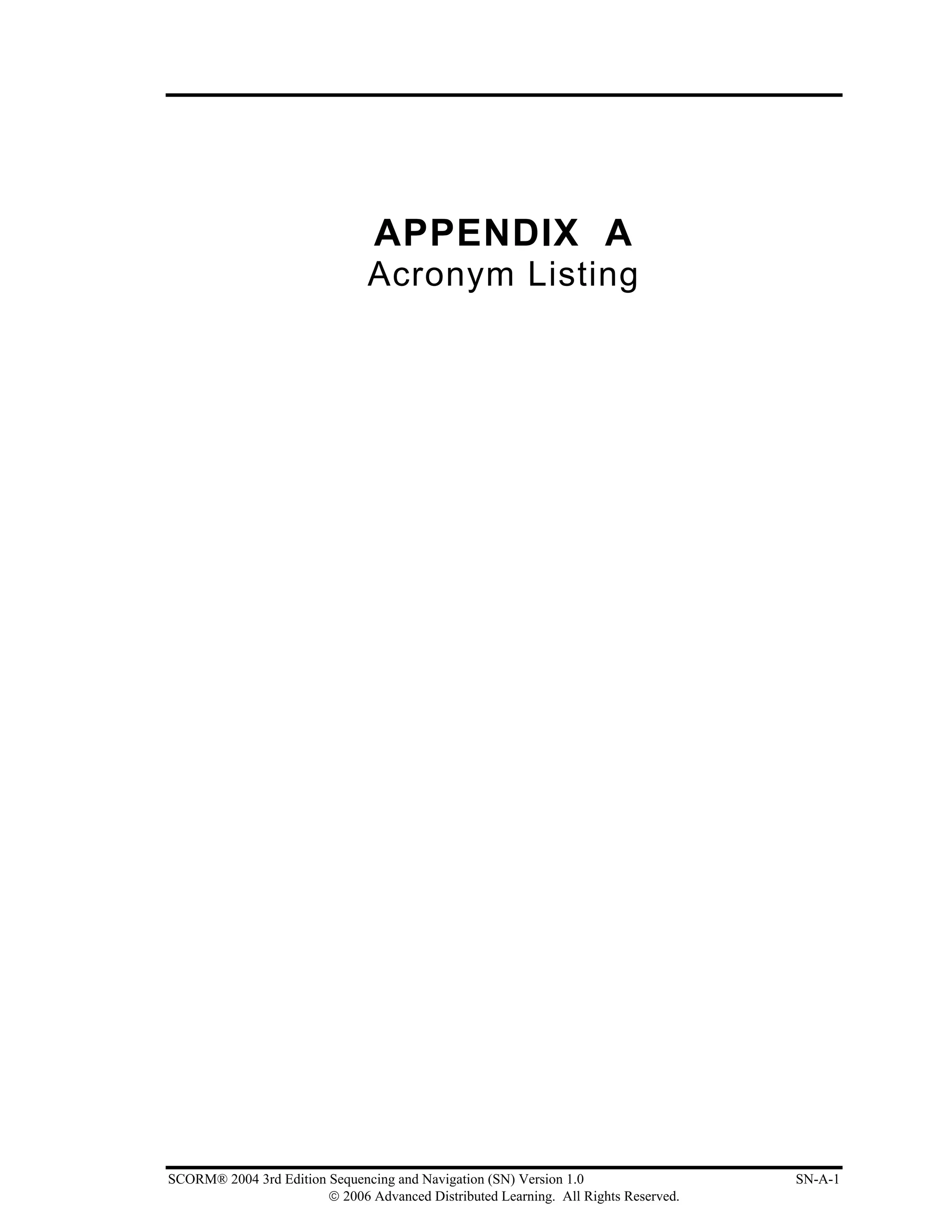 APPENDIX A
                               Acronym Listing




SCORM® 2004 3rd Edition Sequencing and Navigation (SN) Version 1.0                   SN-A-1
                        © 2006 Advanced Distributed Learning. All Rights Reserved.
 