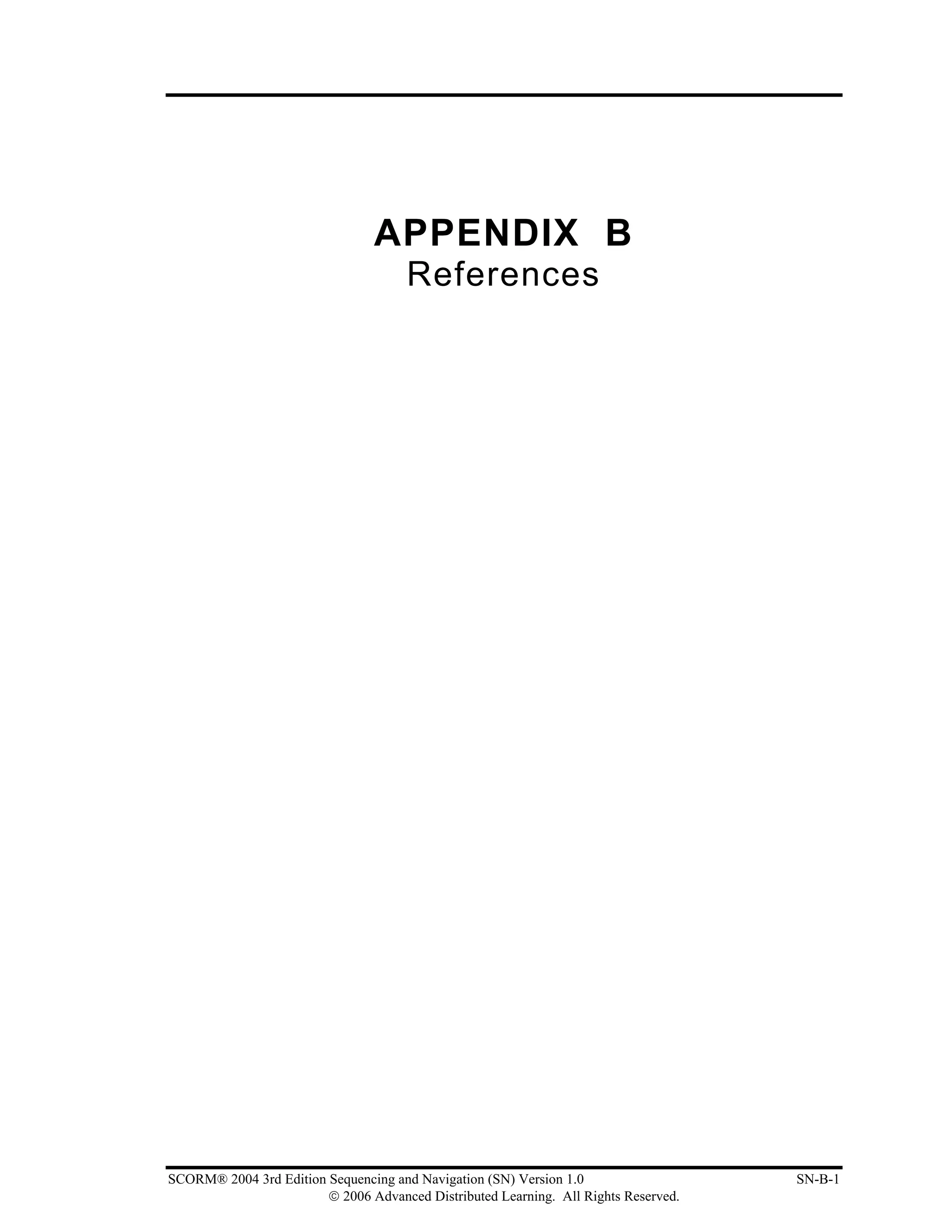 APPENDIX B
                                      References




SCORM® 2004 3rd Edition Sequencing and Navigation (SN) Version 1.0                   SN-B-1
                        © 2006 Advanced Distributed Learning. All Rights Reserved.
 