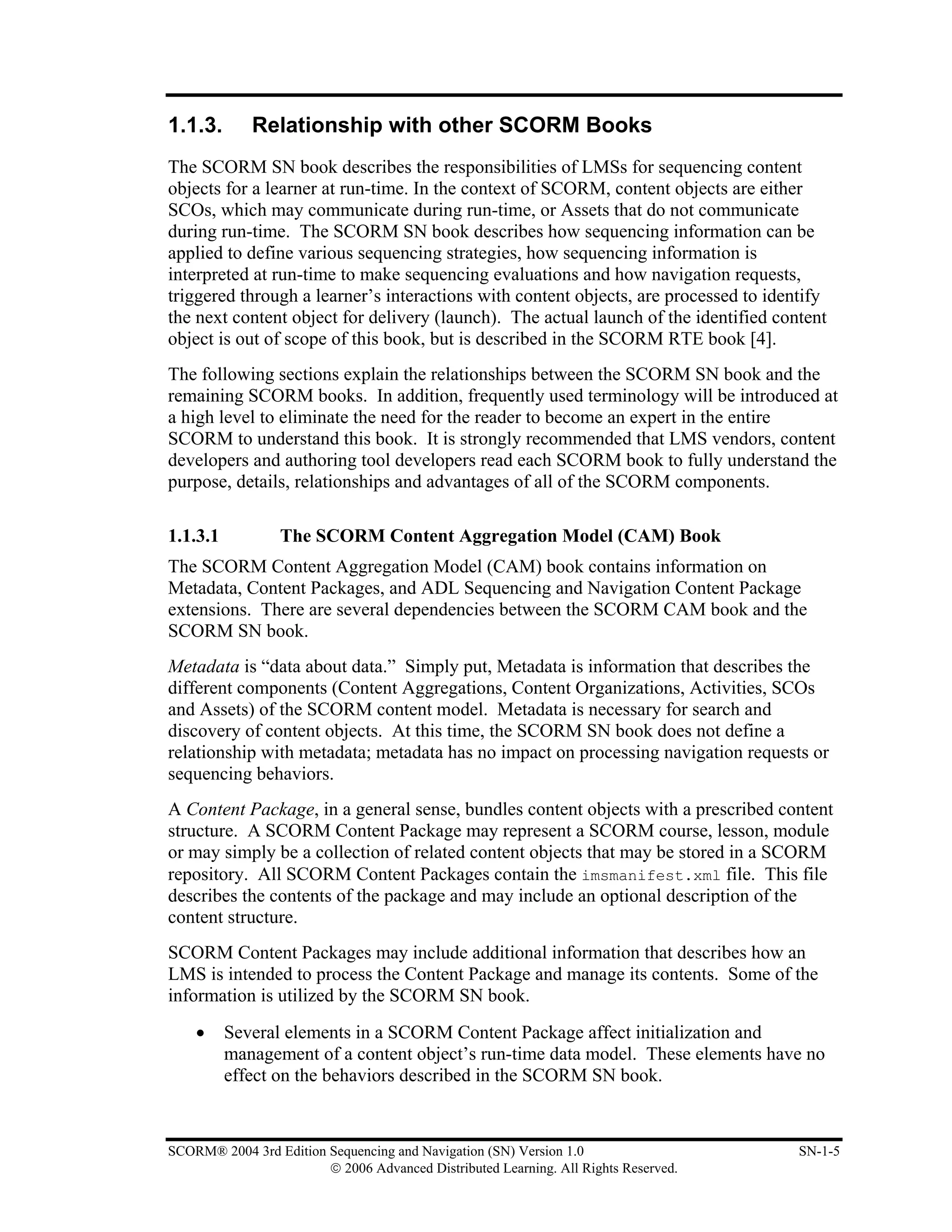 1.1.3.       Relationship with other SCORM Books
The SCORM SN book describes the responsibilities of LMSs for sequencing content
objects for a learner at run-time. In the context of SCORM, content objects are either
SCOs, which may communicate during run-time, or Assets that do not communicate
during run-time. The SCORM SN book describes how sequencing information can be
applied to define various sequencing strategies, how sequencing information is
interpreted at run-time to make sequencing evaluations and how navigation requests,
triggered through a learner’s interactions with content objects, are processed to identify
the next content object for delivery (launch). The actual launch of the identified content
object is out of scope of this book, but is described in the SCORM RTE book [4].
The following sections explain the relationships between the SCORM SN book and the
remaining SCORM books. In addition, frequently used terminology will be introduced at
a high level to eliminate the need for the reader to become an expert in the entire
SCORM to understand this book. It is strongly recommended that LMS vendors, content
developers and authoring tool developers read each SCORM book to fully understand the
purpose, details, relationships and advantages of all of the SCORM components.

1.1.3.1           The SCORM Content Aggregation Model (CAM) Book
The SCORM Content Aggregation Model (CAM) book contains information on
Metadata, Content Packages, and ADL Sequencing and Navigation Content Package
extensions. There are several dependencies between the SCORM CAM book and the
SCORM SN book.
Metadata is “data about data.” Simply put, Metadata is information that describes the
different components (Content Aggregations, Content Organizations, Activities, SCOs
and Assets) of the SCORM content model. Metadata is necessary for search and
discovery of content objects. At this time, the SCORM SN book does not define a
relationship with metadata; metadata has no impact on processing navigation requests or
sequencing behaviors.
A Content Package, in a general sense, bundles content objects with a prescribed content
structure. A SCORM Content Package may represent a SCORM course, lesson, module
or may simply be a collection of related content objects that may be stored in a SCORM
repository. All SCORM Content Packages contain the imsmanifest.xml file. This file
describes the contents of the package and may include an optional description of the
content structure.
SCORM Content Packages may include additional information that describes how an
LMS is intended to process the Content Package and manage its contents. Some of the
information is utilized by the SCORM SN book.
    •     Several elements in a SCORM Content Package affect initialization and
          management of a content object’s run-time data model. These elements have no
          effect on the behaviors described in the SCORM SN book.


SCORM® 2004 3rd Edition Sequencing and Navigation (SN) Version 1.0                    SN-1-5
                        © 2006 Advanced Distributed Learning. All Rights Reserved.
 