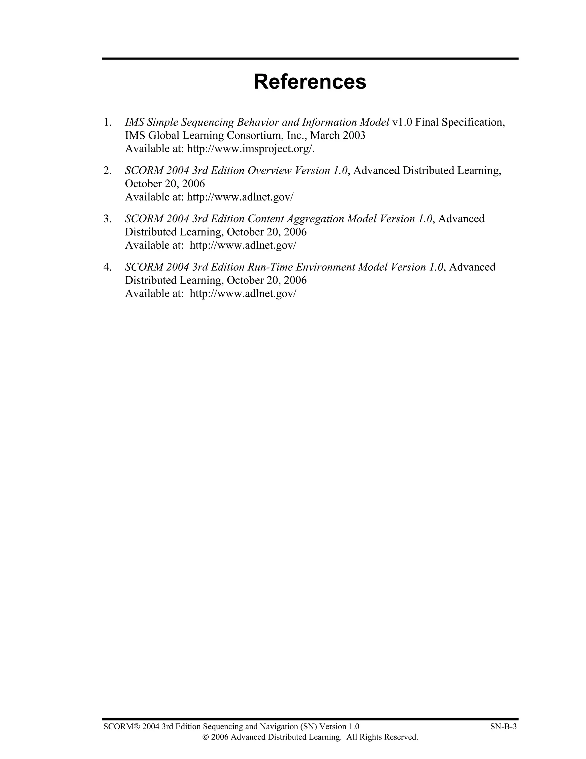 References
1.   IMS Simple Sequencing Behavior and Information Model v1.0 Final Specification,
     IMS Global Learning Consortium, Inc., March 2003
     Available at: http://www.imsproject.org/.
2.   SCORM 2004 3rd Edition Overview Version 1.0, Advanced Distributed Learning,
     October 20, 2006
     Available at: http://www.adlnet.gov/
3.   SCORM 2004 3rd Edition Content Aggregation Model Version 1.0, Advanced
     Distributed Learning, October 20, 2006
     Available at: http://www.adlnet.gov/
4.   SCORM 2004 3rd Edition Run-Time Environment Model Version 1.0, Advanced
     Distributed Learning, October 20, 2006
     Available at: http://www.adlnet.gov/




SCORM® 2004 3rd Edition Sequencing and Navigation (SN) Version 1.0                   SN-B-3
                        © 2006 Advanced Distributed Learning. All Rights Reserved.
 