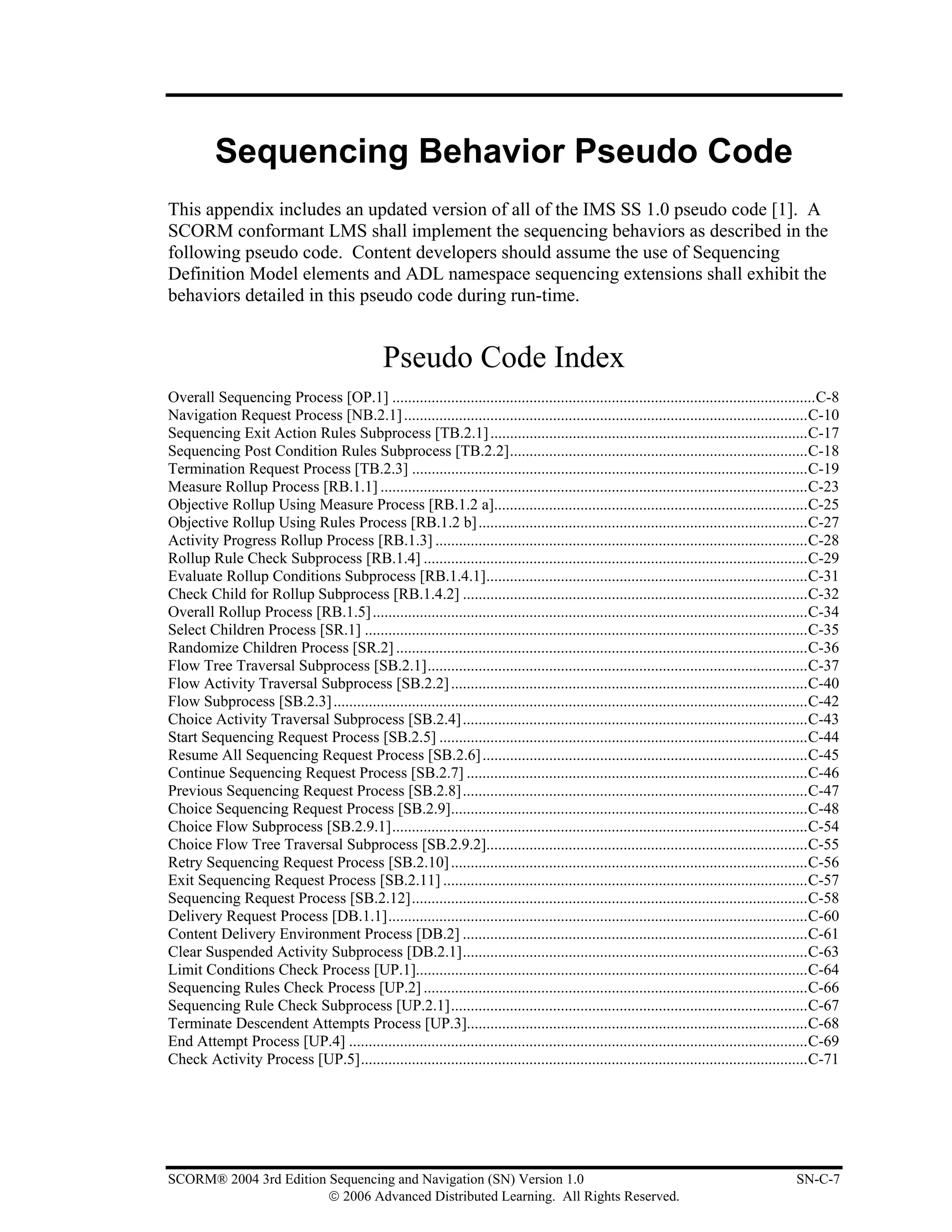 Sequencing Behavior Pseudo Code
This appendix includes an updated version of all of the IMS SS 1.0 pseudo code [1]. A
SCORM conformant LMS shall implement the sequencing behaviors as described in the
following pseudo code. Content developers should assume the use of Sequencing
Definition Model elements and ADL namespace sequencing extensions shall exhibit the
behaviors detailed in this pseudo code during run-time.


                                                Pseudo Code Index
Overall Sequencing Process [OP.1] ............................................................................................................C-8
Navigation Request Process [NB.2.1] .......................................................................................................C-10
Sequencing Exit Action Rules Subprocess [TB.2.1] .................................................................................C-17
Sequencing Post Condition Rules Subprocess [TB.2.2]............................................................................C-18
Termination Request Process [TB.2.3] .....................................................................................................C-19
Measure Rollup Process [RB.1.1] .............................................................................................................C-23
Objective Rollup Using Measure Process [RB.1.2 a]................................................................................C-25
Objective Rollup Using Rules Process [RB.1.2 b] ....................................................................................C-27
Activity Progress Rollup Process [RB.1.3] ...............................................................................................C-28
Rollup Rule Check Subprocess [RB.1.4] ..................................................................................................C-29
Evaluate Rollup Conditions Subprocess [RB.1.4.1]..................................................................................C-31
Check Child for Rollup Subprocess [RB.1.4.2] ........................................................................................C-32
Overall Rollup Process [RB.1.5] ...............................................................................................................C-34
Select Children Process [SR.1] .................................................................................................................C-35
Randomize Children Process [SR.2] .........................................................................................................C-36
Flow Tree Traversal Subprocess [SB.2.1].................................................................................................C-37
Flow Activity Traversal Subprocess [SB.2.2] ...........................................................................................C-40
Flow Subprocess [SB.2.3] .........................................................................................................................C-42
Choice Activity Traversal Subprocess [SB.2.4]........................................................................................C-43
Start Sequencing Request Process [SB.2.5] ..............................................................................................C-44
Resume All Sequencing Request Process [SB.2.6] ...................................................................................C-45
Continue Sequencing Request Process [SB.2.7] .......................................................................................C-46
Previous Sequencing Request Process [SB.2.8]........................................................................................C-47
Choice Sequencing Request Process [SB.2.9]...........................................................................................C-48
Choice Flow Subprocess [SB.2.9.1]..........................................................................................................C-54
Choice Flow Tree Traversal Subprocess [SB.2.9.2]..................................................................................C-55
Retry Sequencing Request Process [SB.2.10] ...........................................................................................C-56
Exit Sequencing Request Process [SB.2.11] .............................................................................................C-57
Sequencing Request Process [SB.2.12].....................................................................................................C-58
Delivery Request Process [DB.1.1]...........................................................................................................C-60
Content Delivery Environment Process [DB.2] ........................................................................................C-61
Clear Suspended Activity Subprocess [DB.2.1]........................................................................................C-63
Limit Conditions Check Process [UP.1]....................................................................................................C-64
Sequencing Rules Check Process [UP.2] ..................................................................................................C-66
Sequencing Rule Check Subprocess [UP.2.1]...........................................................................................C-67
Terminate Descendent Attempts Process [UP.3].......................................................................................C-68
End Attempt Process [UP.4] .....................................................................................................................C-69
Check Activity Process [UP.5]..................................................................................................................C-71




SCORM® 2004 3rd Edition Sequencing and Navigation (SN) Version 1.0                                                                          SN-C-7
                        © 2006 Advanced Distributed Learning. All Rights Reserved.
 