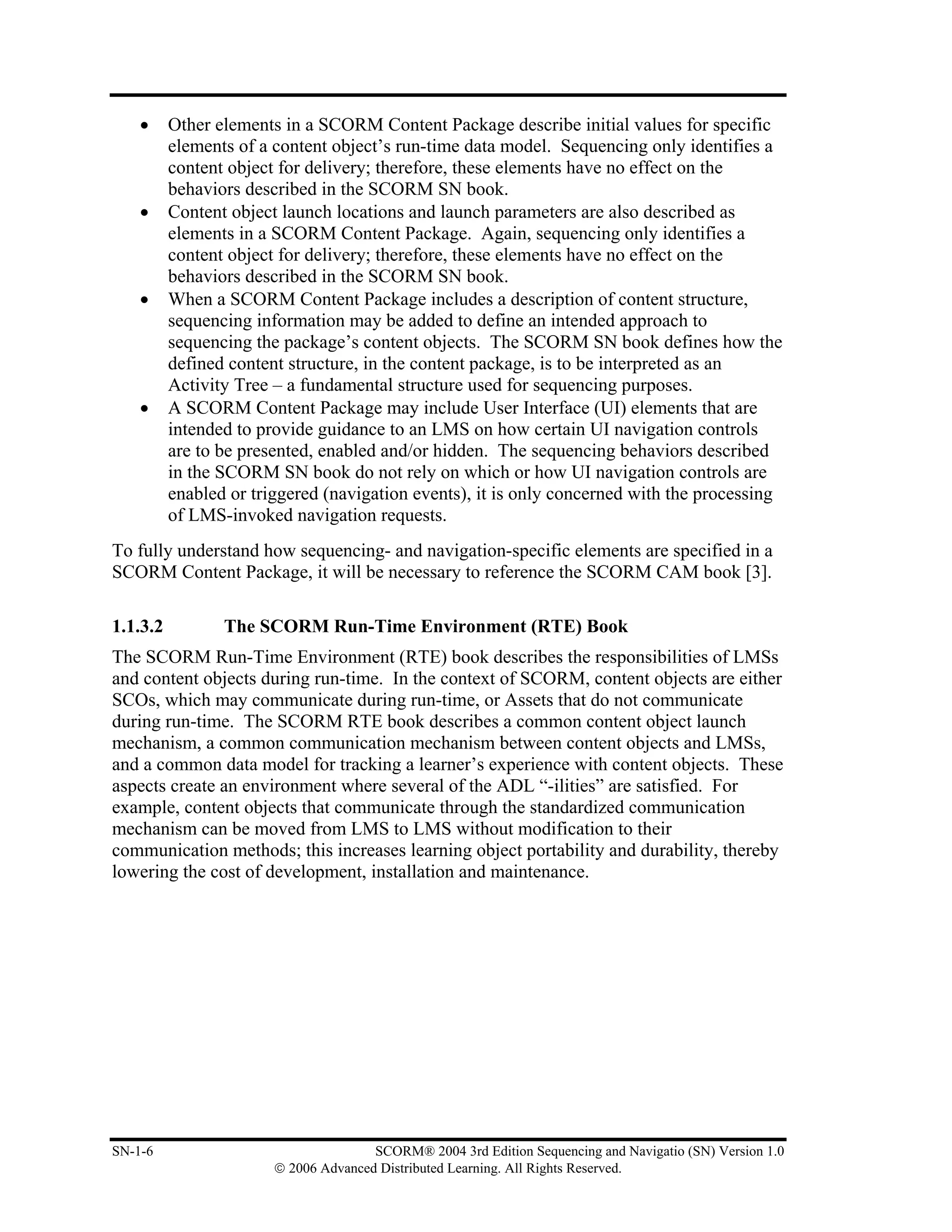 •     Other elements in a SCORM Content Package describe initial values for specific
          elements of a content object’s run-time data model. Sequencing only identifies a
          content object for delivery; therefore, these elements have no effect on the
          behaviors described in the SCORM SN book.
    •     Content object launch locations and launch parameters are also described as
          elements in a SCORM Content Package. Again, sequencing only identifies a
          content object for delivery; therefore, these elements have no effect on the
          behaviors described in the SCORM SN book.
    •     When a SCORM Content Package includes a description of content structure,
          sequencing information may be added to define an intended approach to
          sequencing the package’s content objects. The SCORM SN book defines how the
          defined content structure, in the content package, is to be interpreted as an
          Activity Tree – a fundamental structure used for sequencing purposes.
    •     A SCORM Content Package may include User Interface (UI) elements that are
          intended to provide guidance to an LMS on how certain UI navigation controls
          are to be presented, enabled and/or hidden. The sequencing behaviors described
          in the SCORM SN book do not rely on which or how UI navigation controls are
          enabled or triggered (navigation events), it is only concerned with the processing
          of LMS-invoked navigation requests.
To fully understand how sequencing- and navigation-specific elements are specified in a
SCORM Content Package, it will be necessary to reference the SCORM CAM book [3].

1.1.3.2          The SCORM Run-Time Environment (RTE) Book
The SCORM Run-Time Environment (RTE) book describes the responsibilities of LMSs
and content objects during run-time. In the context of SCORM, content objects are either
SCOs, which may communicate during run-time, or Assets that do not communicate
during run-time. The SCORM RTE book describes a common content object launch
mechanism, a common communication mechanism between content objects and LMSs,
and a common data model for tracking a learner’s experience with content objects. These
aspects create an environment where several of the ADL “-ilities” are satisfied. For
example, content objects that communicate through the standardized communication
mechanism can be moved from LMS to LMS without modification to their
communication methods; this increases learning object portability and durability, thereby
lowering the cost of development, installation and maintenance.




SN-1-6                                 SCORM® 2004 3rd Edition Sequencing and Navigatio (SN) Version 1.0
                        © 2006 Advanced Distributed Learning. All Rights Reserved.
 
