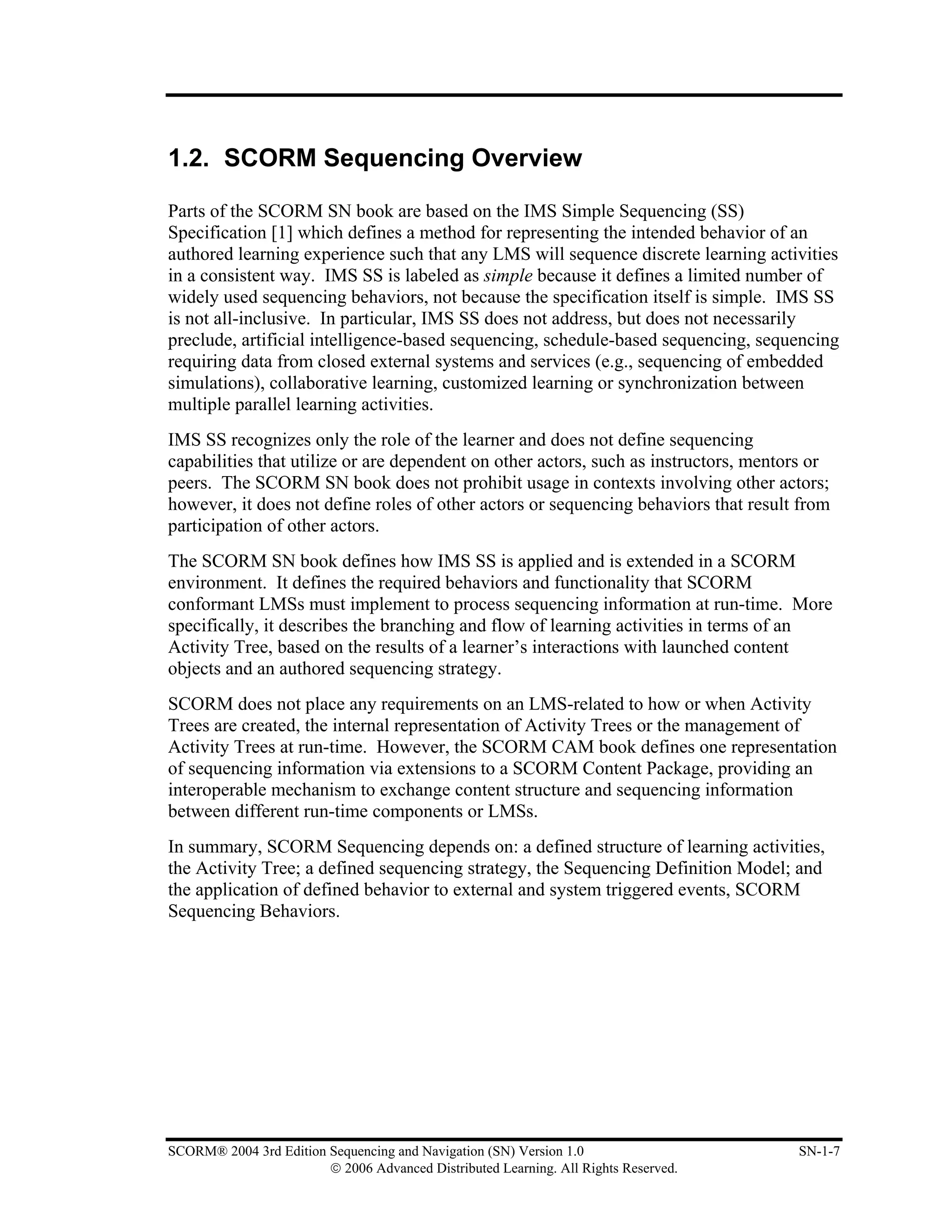 1.2. SCORM Sequencing Overview

Parts of the SCORM SN book are based on the IMS Simple Sequencing (SS)
Specification [1] which defines a method for representing the intended behavior of an
authored learning experience such that any LMS will sequence discrete learning activities
in a consistent way. IMS SS is labeled as simple because it defines a limited number of
widely used sequencing behaviors, not because the specification itself is simple. IMS SS
is not all-inclusive. In particular, IMS SS does not address, but does not necessarily
preclude, artificial intelligence-based sequencing, schedule-based sequencing, sequencing
requiring data from closed external systems and services (e.g., sequencing of embedded
simulations), collaborative learning, customized learning or synchronization between
multiple parallel learning activities.
IMS SS recognizes only the role of the learner and does not define sequencing
capabilities that utilize or are dependent on other actors, such as instructors, mentors or
peers. The SCORM SN book does not prohibit usage in contexts involving other actors;
however, it does not define roles of other actors or sequencing behaviors that result from
participation of other actors.
The SCORM SN book defines how IMS SS is applied and is extended in a SCORM
environment. It defines the required behaviors and functionality that SCORM
conformant LMSs must implement to process sequencing information at run-time. More
specifically, it describes the branching and flow of learning activities in terms of an
Activity Tree, based on the results of a learner’s interactions with launched content
objects and an authored sequencing strategy.
SCORM does not place any requirements on an LMS-related to how or when Activity
Trees are created, the internal representation of Activity Trees or the management of
Activity Trees at run-time. However, the SCORM CAM book defines one representation
of sequencing information via extensions to a SCORM Content Package, providing an
interoperable mechanism to exchange content structure and sequencing information
between different run-time components or LMSs.
In summary, SCORM Sequencing depends on: a defined structure of learning activities,
the Activity Tree; a defined sequencing strategy, the Sequencing Definition Model; and
the application of defined behavior to external and system triggered events, SCORM
Sequencing Behaviors.




SCORM® 2004 3rd Edition Sequencing and Navigation (SN) Version 1.0                    SN-1-7
                        © 2006 Advanced Distributed Learning. All Rights Reserved.
 