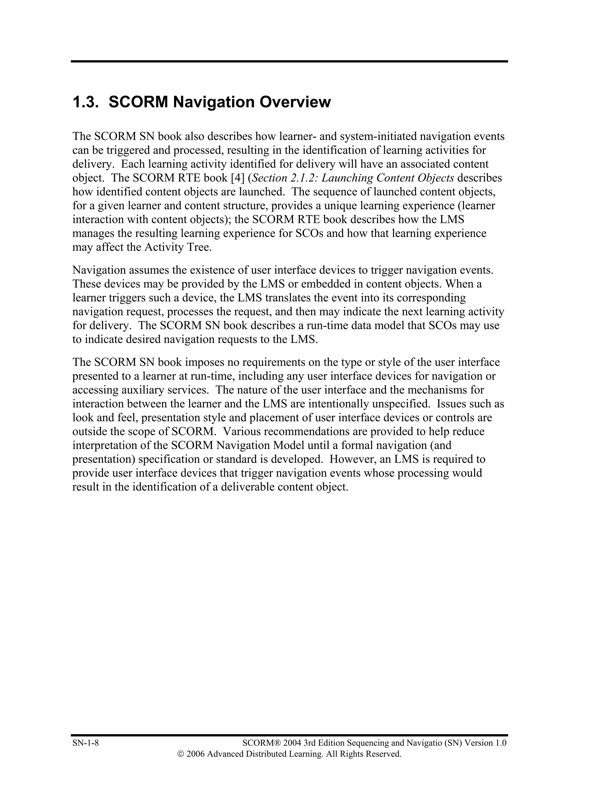 1.3. SCORM Navigation Overview

The SCORM SN book also describes how learner- and system-initiated navigation events
can be triggered and processed, resulting in the identification of learning activities for
delivery. Each learning activity identified for delivery will have an associated content
object. The SCORM RTE book [4] (Section 2.1.2: Launching Content Objects describes
how identified content objects are launched. The sequence of launched content objects,
for a given learner and content structure, provides a unique learning experience (learner
interaction with content objects); the SCORM RTE book describes how the LMS
manages the resulting learning experience for SCOs and how that learning experience
may affect the Activity Tree.
Navigation assumes the existence of user interface devices to trigger navigation events.
These devices may be provided by the LMS or embedded in content objects. When a
learner triggers such a device, the LMS translates the event into its corresponding
navigation request, processes the request, and then may indicate the next learning activity
for delivery. The SCORM SN book describes a run-time data model that SCOs may use
to indicate desired navigation requests to the LMS.
The SCORM SN book imposes no requirements on the type or style of the user interface
presented to a learner at run-time, including any user interface devices for navigation or
accessing auxiliary services. The nature of the user interface and the mechanisms for
interaction between the learner and the LMS are intentionally unspecified. Issues such as
look and feel, presentation style and placement of user interface devices or controls are
outside the scope of SCORM. Various recommendations are provided to help reduce
interpretation of the SCORM Navigation Model until a formal navigation (and
presentation) specification or standard is developed. However, an LMS is required to
provide user interface devices that trigger navigation events whose processing would
result in the identification of a deliverable content object.




SN-1-8                               SCORM® 2004 3rd Edition Sequencing and Navigatio (SN) Version 1.0
                      © 2006 Advanced Distributed Learning. All Rights Reserved.
 