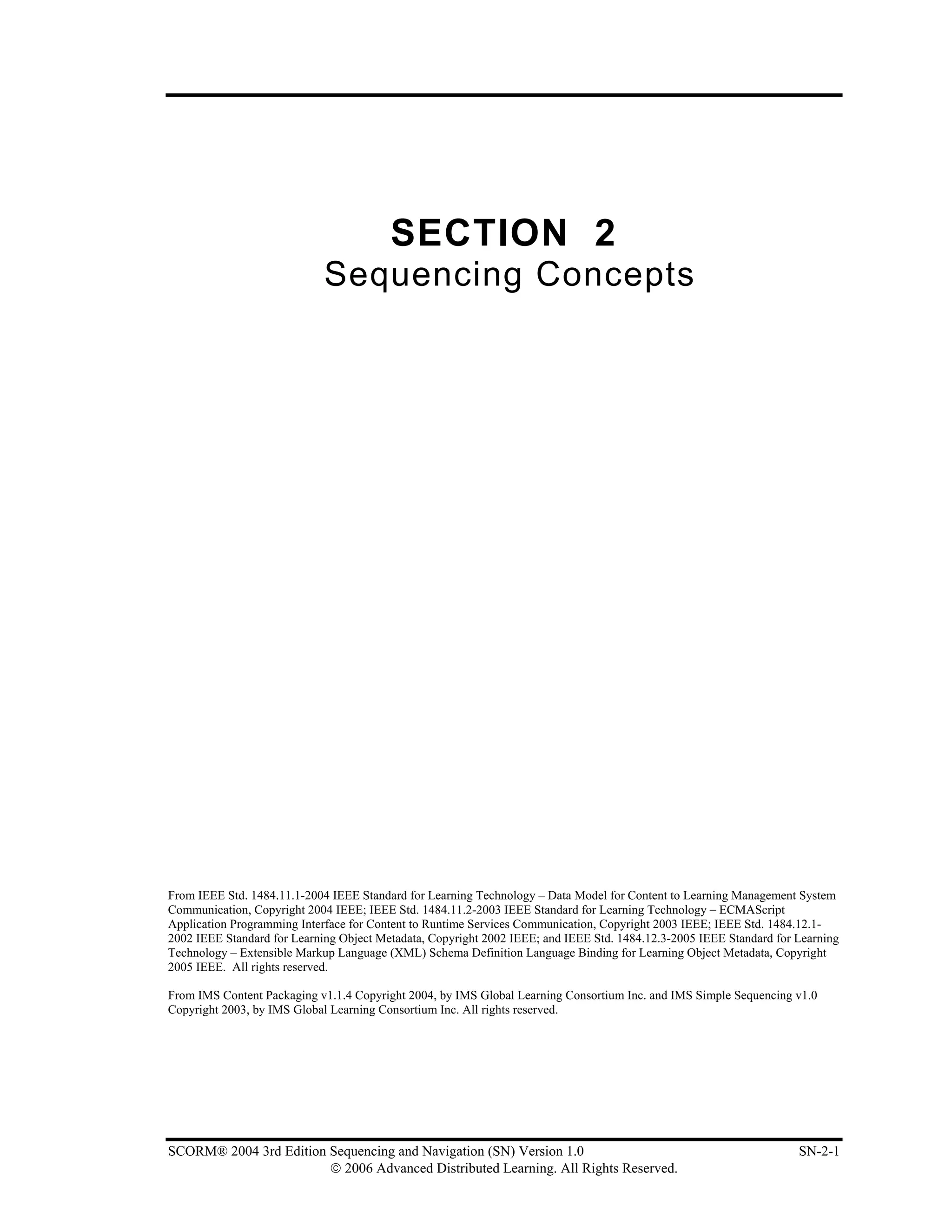 SECTION 2
                             Sequencing Concepts




From IEEE Std. 1484.11.1-2004 IEEE Standard for Learning Technology – Data Model for Content to Learning Management System
Communication, Copyright 2004 IEEE; IEEE Std. 1484.11.2-2003 IEEE Standard for Learning Technology – ECMAScript
Application Programming Interface for Content to Runtime Services Communication, Copyright 2003 IEEE; IEEE Std. 1484.12.1-
2002 IEEE Standard for Learning Object Metadata, Copyright 2002 IEEE; and IEEE Std. 1484.12.3-2005 IEEE Standard for Learning
Technology – Extensible Markup Language (XML) Schema Definition Language Binding for Learning Object Metadata, Copyright
2005 IEEE. All rights reserved.

From IMS Content Packaging v1.1.4 Copyright 2004, by IMS Global Learning Consortium Inc. and IMS Simple Sequencing v1.0
Copyright 2003, by IMS Global Learning Consortium Inc. All rights reserved.




SCORM® 2004 3rd Edition Sequencing and Navigation (SN) Version 1.0                                                   SN-2-1
                        © 2006 Advanced Distributed Learning. All Rights Reserved.
 