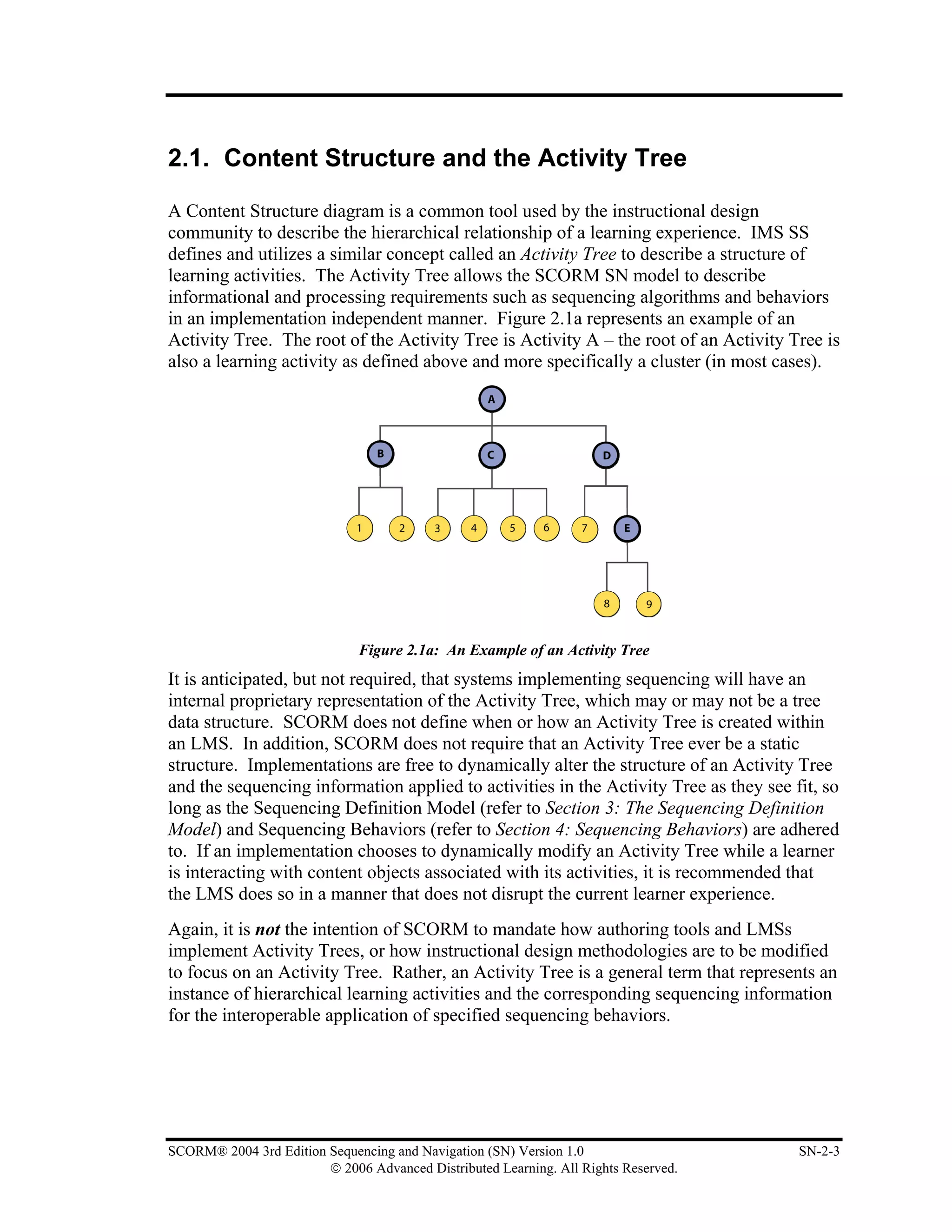 2.1. Content Structure and the Activity Tree

A Content Structure diagram is a common tool used by the instructional design
community to describe the hierarchical relationship of a learning experience. IMS SS
defines and utilizes a similar concept called an Activity Tree to describe a structure of
learning activities. The Activity Tree allows the SCORM SN model to describe
informational and processing requirements such as sequencing algorithms and behaviors
in an implementation independent manner. Figure 2.1a represents an example of an
Activity Tree. The root of the Activity Tree is Activity A – the root of an Activity Tree is
also a learning activity as defined above and more specifically a cluster (in most cases).




                              Figure 2.1a: An Example of an Activity Tree
It is anticipated, but not required, that systems implementing sequencing will have an
internal proprietary representation of the Activity Tree, which may or may not be a tree
data structure. SCORM does not define when or how an Activity Tree is created within
an LMS. In addition, SCORM does not require that an Activity Tree ever be a static
structure. Implementations are free to dynamically alter the structure of an Activity Tree
and the sequencing information applied to activities in the Activity Tree as they see fit, so
long as the Sequencing Definition Model (refer to Section 3: The Sequencing Definition
Model) and Sequencing Behaviors (refer to Section 4: Sequencing Behaviors) are adhered
to. If an implementation chooses to dynamically modify an Activity Tree while a learner
is interacting with content objects associated with its activities, it is recommended that
the LMS does so in a manner that does not disrupt the current learner experience.
Again, it is not the intention of SCORM to mandate how authoring tools and LMSs
implement Activity Trees, or how instructional design methodologies are to be modified
to focus on an Activity Tree. Rather, an Activity Tree is a general term that represents an
instance of hierarchical learning activities and the corresponding sequencing information
for the interoperable application of specified sequencing behaviors.




SCORM® 2004 3rd Edition Sequencing and Navigation (SN) Version 1.0                     SN-2-3
                        © 2006 Advanced Distributed Learning. All Rights Reserved.
 