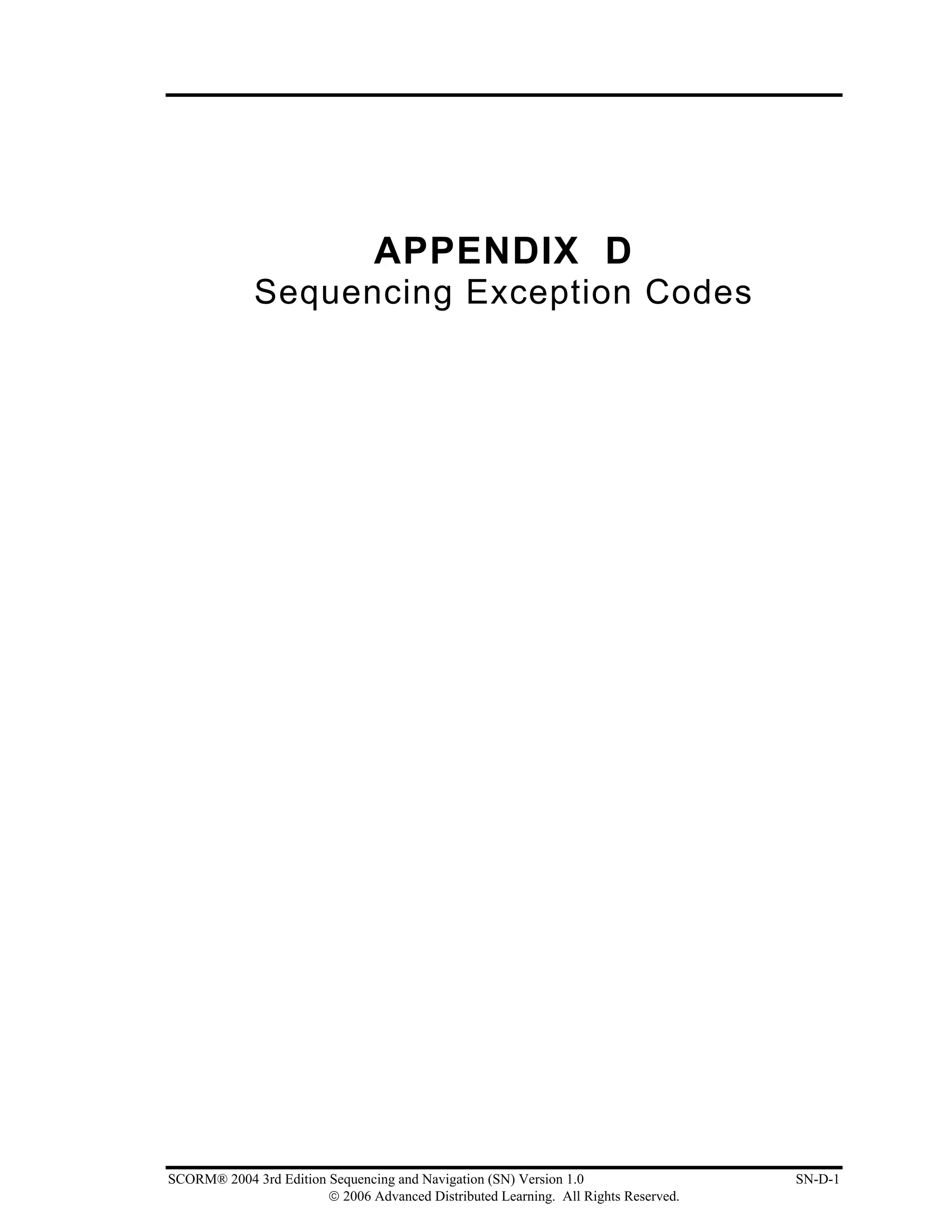 APPENDIX D
             Sequencing Exception Codes




SCORM® 2004 3rd Edition Sequencing and Navigation (SN) Version 1.0                   SN-D-1
                        © 2006 Advanced Distributed Learning. All Rights Reserved.
 