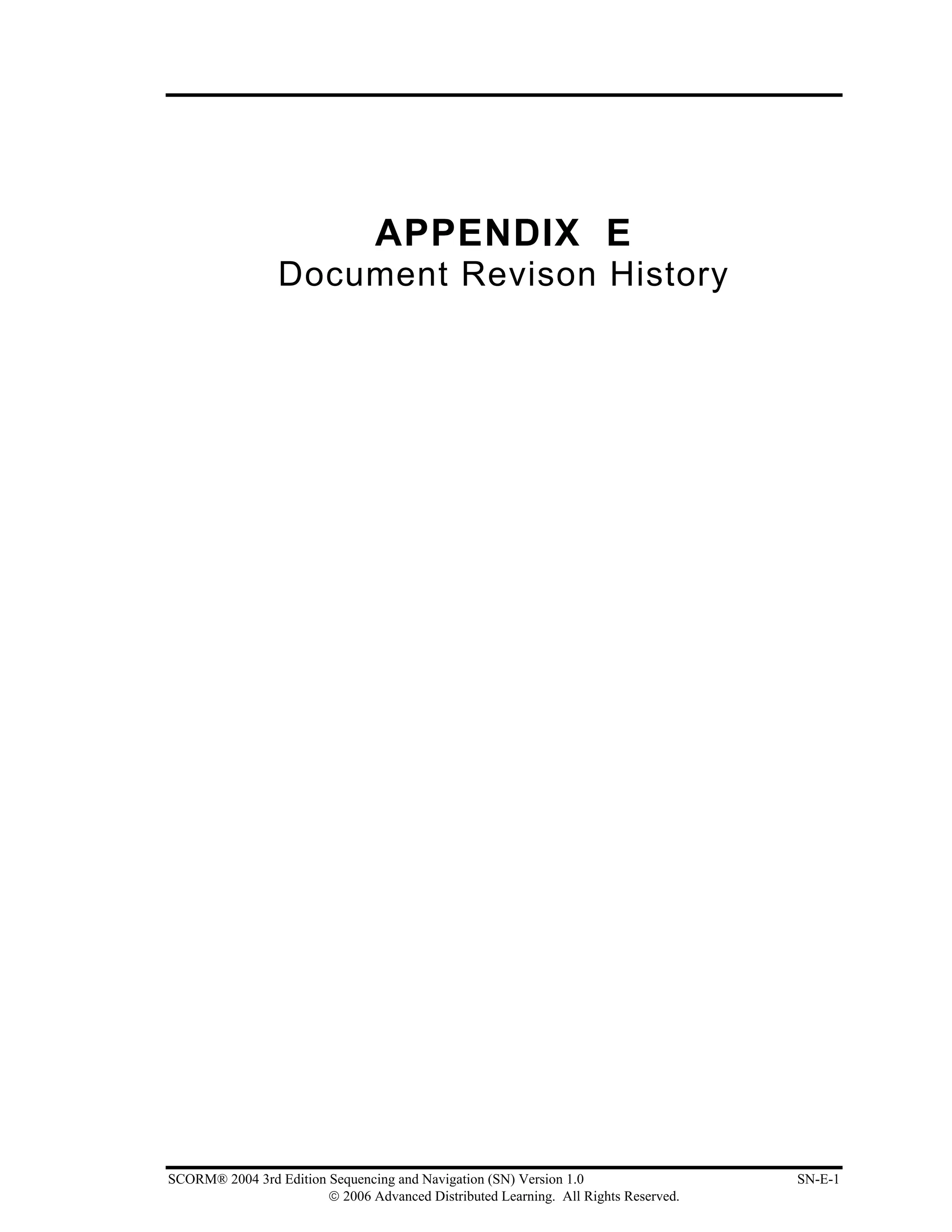 APPENDIX E
                 Document Revison History




SCORM® 2004 3rd Edition Sequencing and Navigation (SN) Version 1.0                   SN-E-1
                        © 2006 Advanced Distributed Learning. All Rights Reserved.
 