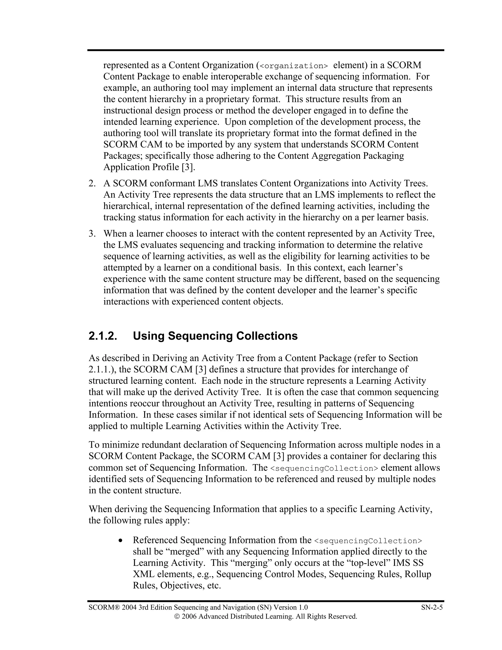 represented as a Content Organization (<organization> element) in a SCORM
    Content Package to enable interoperable exchange of sequencing information. For
    example, an authoring tool may implement an internal data structure that represents
    the content hierarchy in a proprietary format. This structure results from an
    instructional design process or method the developer engaged in to define the
    intended learning experience. Upon completion of the development process, the
    authoring tool will translate its proprietary format into the format defined in the
    SCORM CAM to be imported by any system that understands SCORM Content
    Packages; specifically those adhering to the Content Aggregation Packaging
    Application Profile [3].
2. A SCORM conformant LMS translates Content Organizations into Activity Trees.
   An Activity Tree represents the data structure that an LMS implements to reflect the
   hierarchical, internal representation of the defined learning activities, including the
   tracking status information for each activity in the hierarchy on a per learner basis.
3. When a learner chooses to interact with the content represented by an Activity Tree,
   the LMS evaluates sequencing and tracking information to determine the relative
   sequence of learning activities, as well as the eligibility for learning activities to be
   attempted by a learner on a conditional basis. In this context, each learner’s
   experience with the same content structure may be different, based on the sequencing
   information that was defined by the content developer and the learner’s specific
   interactions with experienced content objects.


2.1.2.       Using Sequencing Collections
As described in Deriving an Activity Tree from a Content Package (refer to Section
2.1.1.), the SCORM CAM [3] defines a structure that provides for interchange of
structured learning content. Each node in the structure represents a Learning Activity
that will make up the derived Activity Tree. It is often the case that common sequencing
intentions reoccur throughout an Activity Tree, resulting in patterns of Sequencing
Information. In these cases similar if not identical sets of Sequencing Information will be
applied to multiple Learning Activities within the Activity Tree.
To minimize redundant declaration of Sequencing Information across multiple nodes in a
SCORM Content Package, the SCORM CAM [3] provides a container for declaring this
common set of Sequencing Information. The <sequencingCollection> element allows
identified sets of Sequencing Information to be referenced and reused by multiple nodes
in the content structure.
When deriving the Sequencing Information that applies to a specific Learning Activity,
the following rules apply:

         •   Referenced Sequencing Information from the <sequencingCollection>
             shall be “merged” with any Sequencing Information applied directly to the
             Learning Activity. This “merging” only occurs at the “top-level” IMS SS
             XML elements, e.g., Sequencing Control Modes, Sequencing Rules, Rollup
             Rules, Objectives, etc.

SCORM® 2004 3rd Edition Sequencing and Navigation (SN) Version 1.0                     SN-2-5
                        © 2006 Advanced Distributed Learning. All Rights Reserved.
 