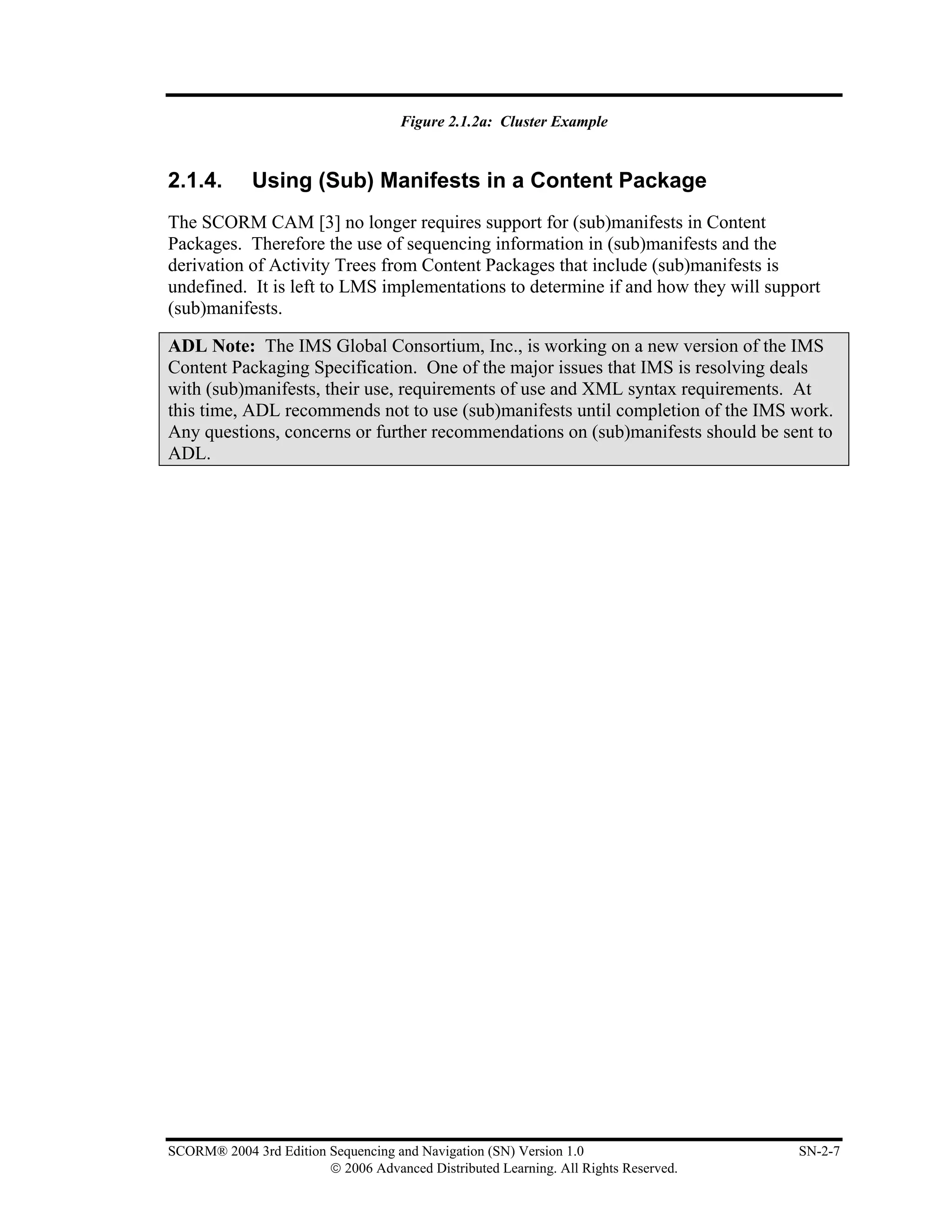 Figure 2.1.2a: Cluster Example


2.1.4.       Using (Sub) Manifests in a Content Package
The SCORM CAM [3] no longer requires support for (sub)manifests in Content
Packages. Therefore the use of sequencing information in (sub)manifests and the
derivation of Activity Trees from Content Packages that include (sub)manifests is
undefined. It is left to LMS implementations to determine if and how they will support
(sub)manifests.

ADL Note: The IMS Global Consortium, Inc., is working on a new version of the IMS
Content Packaging Specification. One of the major issues that IMS is resolving deals
with (sub)manifests, their use, requirements of use and XML syntax requirements. At
this time, ADL recommends not to use (sub)manifests until completion of the IMS work.
Any questions, concerns or further recommendations on (sub)manifests should be sent to
ADL.




SCORM® 2004 3rd Edition Sequencing and Navigation (SN) Version 1.0                   SN-2-7
                        © 2006 Advanced Distributed Learning. All Rights Reserved.
 