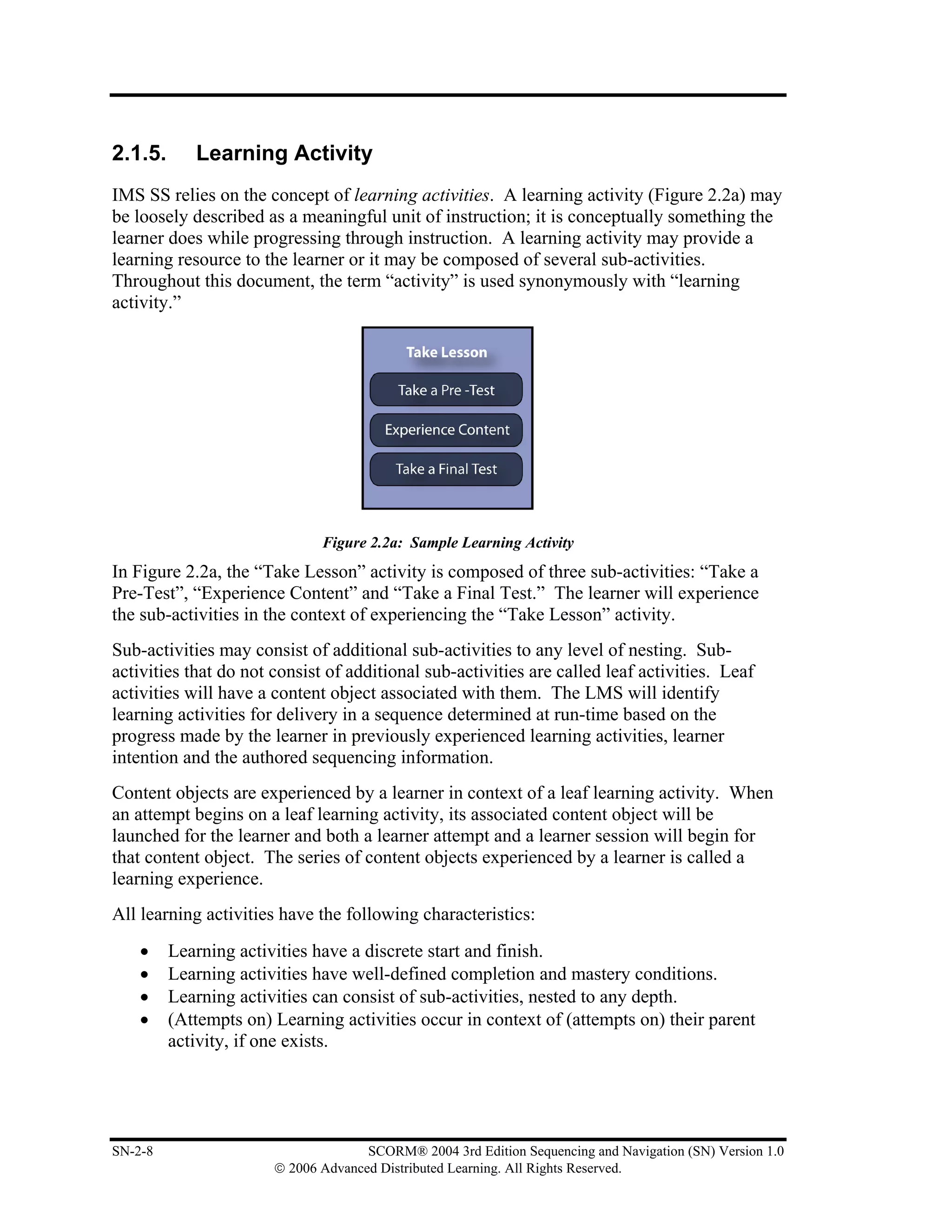 2.1.5.      Learning Activity
IMS SS relies on the concept of learning activities. A learning activity (Figure 2.2a) may
be loosely described as a meaningful unit of instruction; it is conceptually something the
learner does while progressing through instruction. A learning activity may provide a
learning resource to the learner or it may be composed of several sub-activities.
Throughout this document, the term “activity” is used synonymously with “learning
activity.”




                              Figure 2.2a: Sample Learning Activity
In Figure 2.2a, the “Take Lesson” activity is composed of three sub-activities: “Take a
Pre-Test”, “Experience Content” and “Take a Final Test.” The learner will experience
the sub-activities in the context of experiencing the “Take Lesson” activity.
Sub-activities may consist of additional sub-activities to any level of nesting. Sub-
activities that do not consist of additional sub-activities are called leaf activities. Leaf
activities will have a content object associated with them. The LMS will identify
learning activities for delivery in a sequence determined at run-time based on the
progress made by the learner in previously experienced learning activities, learner
intention and the authored sequencing information.
Content objects are experienced by a learner in context of a leaf learning activity. When
an attempt begins on a leaf learning activity, its associated content object will be
launched for the learner and both a learner attempt and a learner session will begin for
that content object. The series of content objects experienced by a learner is called a
learning experience.
All learning activities have the following characteristics:
    •    Learning activities have a discrete start and finish.
    •    Learning activities have well-defined completion and mastery conditions.
    •    Learning activities can consist of sub-activities, nested to any depth.
    •    (Attempts on) Learning activities occur in context of (attempts on) their parent
         activity, if one exists.




SN-2-8                               SCORM® 2004 3rd Edition Sequencing and Navigation (SN) Version 1.0
                       © 2006 Advanced Distributed Learning. All Rights Reserved.
 
