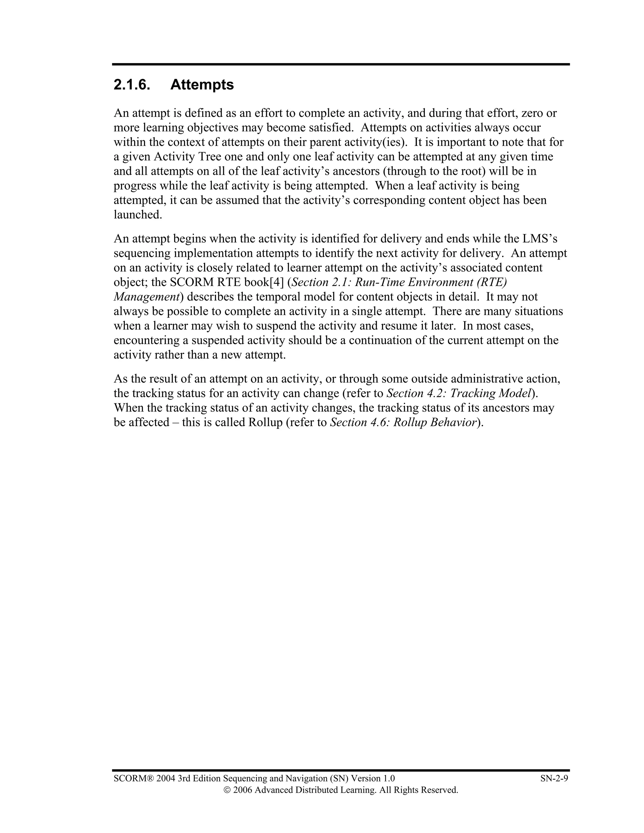 2.1.6.       Attempts
An attempt is defined as an effort to complete an activity, and during that effort, zero or
more learning objectives may become satisfied. Attempts on activities always occur
within the context of attempts on their parent activity(ies). It is important to note that for
a given Activity Tree one and only one leaf activity can be attempted at any given time
and all attempts on all of the leaf activity’s ancestors (through to the root) will be in
progress while the leaf activity is being attempted. When a leaf activity is being
attempted, it can be assumed that the activity’s corresponding content object has been
launched.
An attempt begins when the activity is identified for delivery and ends while the LMS’s
sequencing implementation attempts to identify the next activity for delivery. An attempt
on an activity is closely related to learner attempt on the activity’s associated content
object; the SCORM RTE book[4] (Section 2.1: Run-Time Environment (RTE)
Management) describes the temporal model for content objects in detail. It may not
always be possible to complete an activity in a single attempt. There are many situations
when a learner may wish to suspend the activity and resume it later. In most cases,
encountering a suspended activity should be a continuation of the current attempt on the
activity rather than a new attempt.
As the result of an attempt on an activity, or through some outside administrative action,
the tracking status for an activity can change (refer to Section 4.2: Tracking Model).
When the tracking status of an activity changes, the tracking status of its ancestors may
be affected – this is called Rollup (refer to Section 4.6: Rollup Behavior).




SCORM® 2004 3rd Edition Sequencing and Navigation (SN) Version 1.0                       SN-2-9
                        © 2006 Advanced Distributed Learning. All Rights Reserved.
 