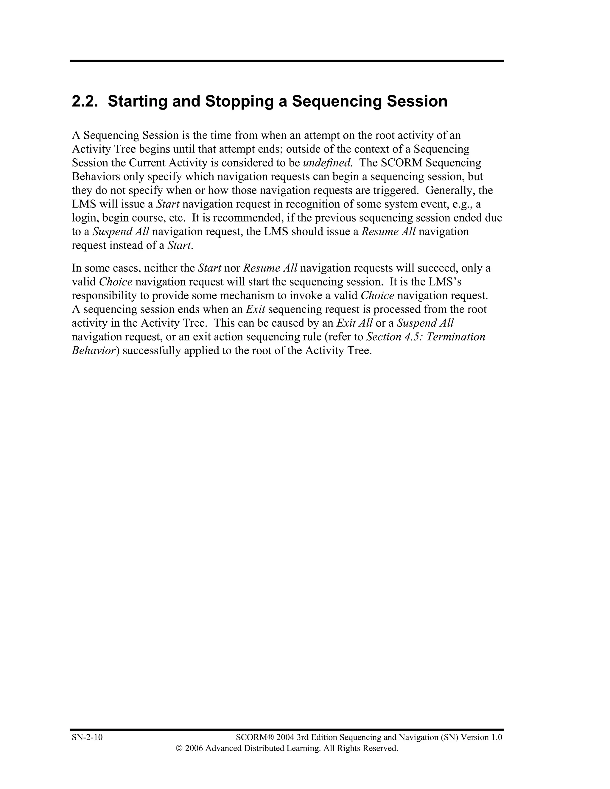 2.2. Starting and Stopping a Sequencing Session

A Sequencing Session is the time from when an attempt on the root activity of an
Activity Tree begins until that attempt ends; outside of the context of a Sequencing
Session the Current Activity is considered to be undefined. The SCORM Sequencing
Behaviors only specify which navigation requests can begin a sequencing session, but
they do not specify when or how those navigation requests are triggered. Generally, the
LMS will issue a Start navigation request in recognition of some system event, e.g., a
login, begin course, etc. It is recommended, if the previous sequencing session ended due
to a Suspend All navigation request, the LMS should issue a Resume All navigation
request instead of a Start.
In some cases, neither the Start nor Resume All navigation requests will succeed, only a
valid Choice navigation request will start the sequencing session. It is the LMS’s
responsibility to provide some mechanism to invoke a valid Choice navigation request.
A sequencing session ends when an Exit sequencing request is processed from the root
activity in the Activity Tree. This can be caused by an Exit All or a Suspend All
navigation request, or an exit action sequencing rule (refer to Section 4.5: Termination
Behavior) successfully applied to the root of the Activity Tree.




SN-2-10                            SCORM® 2004 3rd Edition Sequencing and Navigation (SN) Version 1.0
                     © 2006 Advanced Distributed Learning. All Rights Reserved.
 