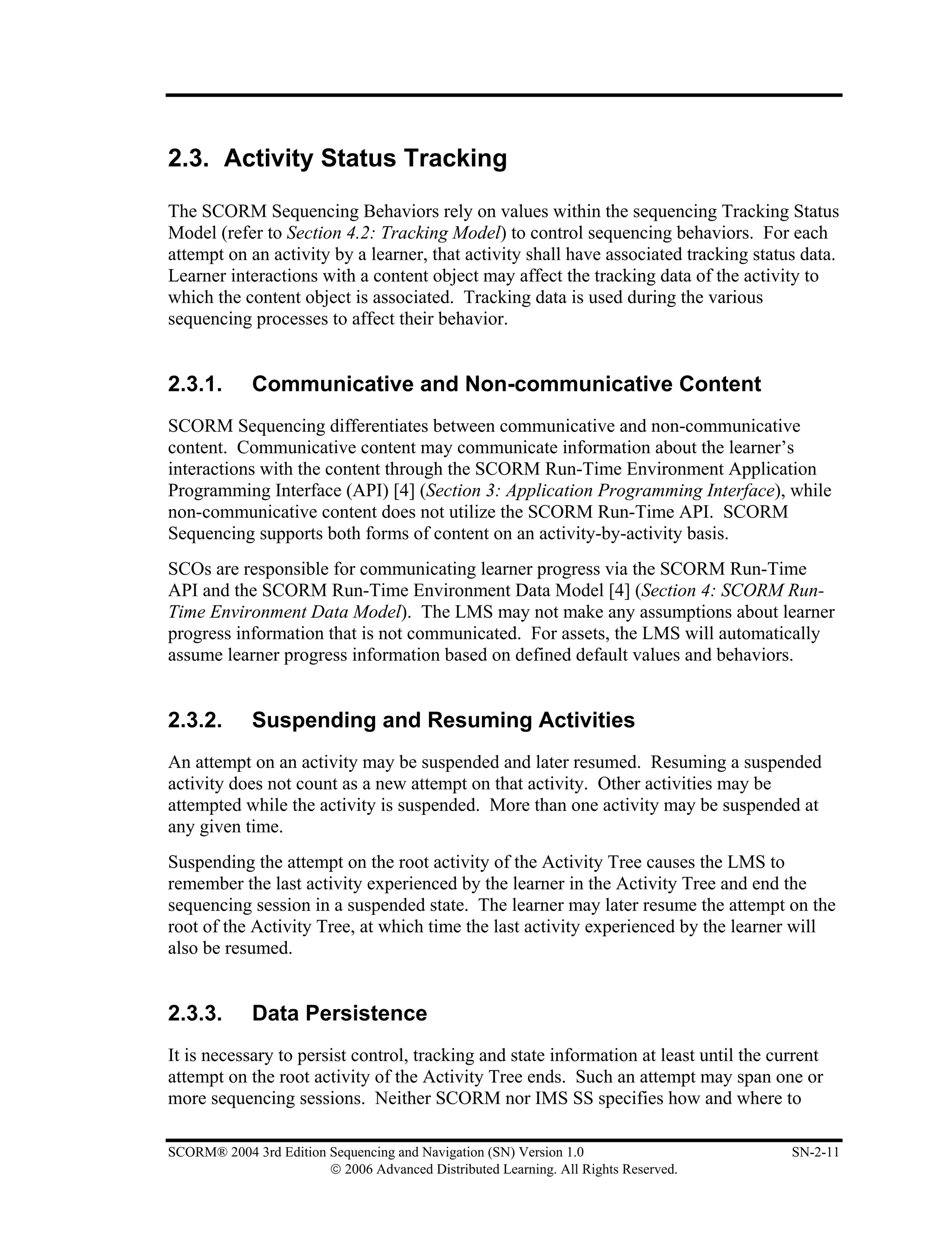 2.3. Activity Status Tracking

The SCORM Sequencing Behaviors rely on values within the sequencing Tracking Status
Model (refer to Section 4.2: Tracking Model) to control sequencing behaviors. For each
attempt on an activity by a learner, that activity shall have associated tracking status data.
Learner interactions with a content object may affect the tracking data of the activity to
which the content object is associated. Tracking data is used during the various
sequencing processes to affect their behavior.


2.3.1.       Communicative and Non-communicative Content
SCORM Sequencing differentiates between communicative and non-communicative
content. Communicative content may communicate information about the learner’s
interactions with the content through the SCORM Run-Time Environment Application
Programming Interface (API) [4] (Section 3: Application Programming Interface), while
non-communicative content does not utilize the SCORM Run-Time API. SCORM
Sequencing supports both forms of content on an activity-by-activity basis.
SCOs are responsible for communicating learner progress via the SCORM Run-Time
API and the SCORM Run-Time Environment Data Model [4] (Section 4: SCORM Run-
Time Environment Data Model). The LMS may not make any assumptions about learner
progress information that is not communicated. For assets, the LMS will automatically
assume learner progress information based on defined default values and behaviors.


2.3.2.       Suspending and Resuming Activities
An attempt on an activity may be suspended and later resumed. Resuming a suspended
activity does not count as a new attempt on that activity. Other activities may be
attempted while the activity is suspended. More than one activity may be suspended at
any given time.
Suspending the attempt on the root activity of the Activity Tree causes the LMS to
remember the last activity experienced by the learner in the Activity Tree and end the
sequencing session in a suspended state. The learner may later resume the attempt on the
root of the Activity Tree, at which time the last activity experienced by the learner will
also be resumed.


2.3.3.       Data Persistence
It is necessary to persist control, tracking and state information at least until the current
attempt on the root activity of the Activity Tree ends. Such an attempt may span one or
more sequencing sessions. Neither SCORM nor IMS SS specifies how and where to

SCORM® 2004 3rd Edition Sequencing and Navigation (SN) Version 1.0                      SN-2-11
                        © 2006 Advanced Distributed Learning. All Rights Reserved.
 