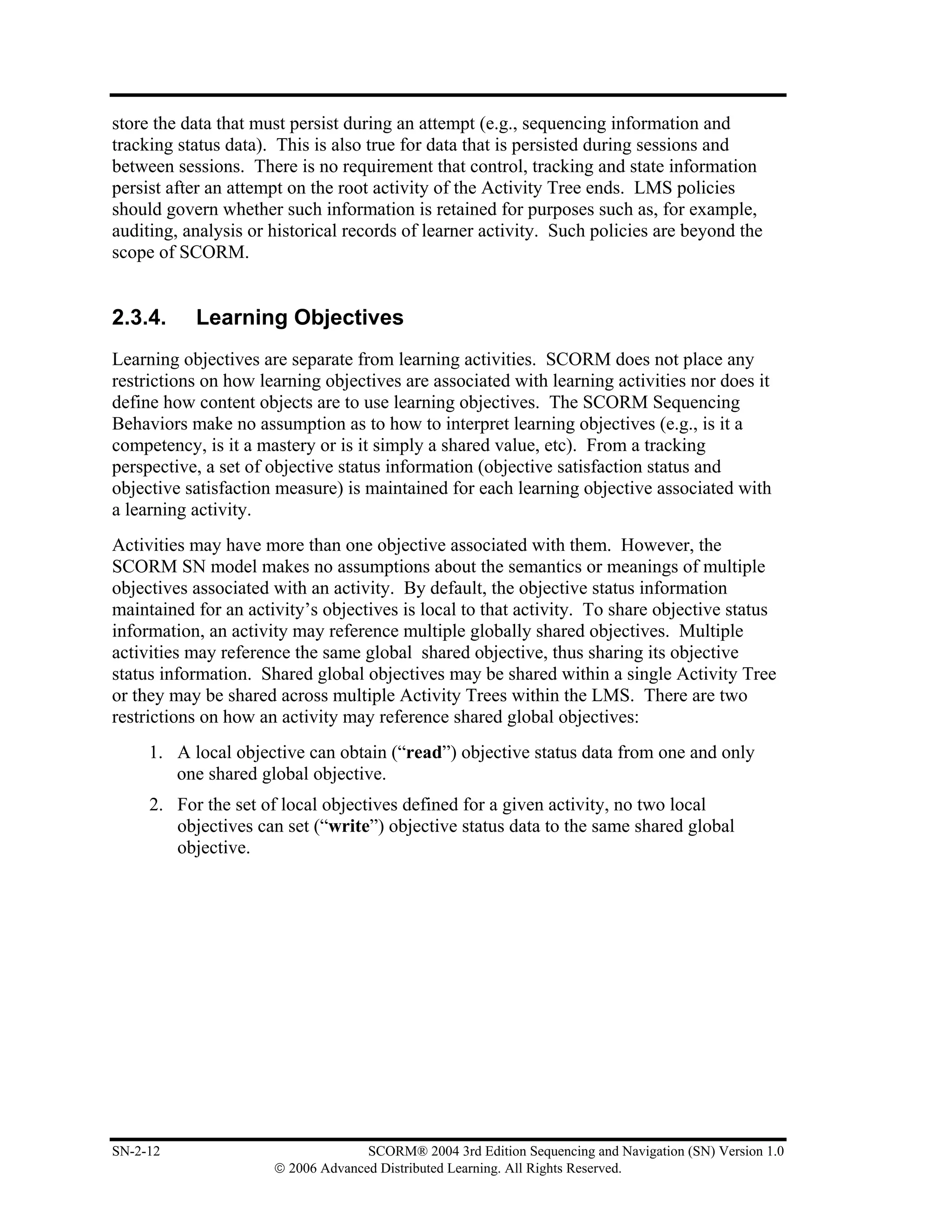 store the data that must persist during an attempt (e.g., sequencing information and
tracking status data). This is also true for data that is persisted during sessions and
between sessions. There is no requirement that control, tracking and state information
persist after an attempt on the root activity of the Activity Tree ends. LMS policies
should govern whether such information is retained for purposes such as, for example,
auditing, analysis or historical records of learner activity. Such policies are beyond the
scope of SCORM.


2.3.4.     Learning Objectives
Learning objectives are separate from learning activities. SCORM does not place any
restrictions on how learning objectives are associated with learning activities nor does it
define how content objects are to use learning objectives. The SCORM Sequencing
Behaviors make no assumption as to how to interpret learning objectives (e.g., is it a
competency, is it a mastery or is it simply a shared value, etc). From a tracking
perspective, a set of objective status information (objective satisfaction status and
objective satisfaction measure) is maintained for each learning objective associated with
a learning activity.
Activities may have more than one objective associated with them. However, the
SCORM SN model makes no assumptions about the semantics or meanings of multiple
objectives associated with an activity. By default, the objective status information
maintained for an activity’s objectives is local to that activity. To share objective status
information, an activity may reference multiple globally shared objectives. Multiple
activities may reference the same global shared objective, thus sharing its objective
status information. Shared global objectives may be shared within a single Activity Tree
or they may be shared across multiple Activity Trees within the LMS. There are two
restrictions on how an activity may reference shared global objectives:
     1. A local objective can obtain (“read”) objective status data from one and only
        one shared global objective.
     2. For the set of local objectives defined for a given activity, no two local
        objectives can set (“write”) objective status data to the same shared global
        objective.




SN-2-12                             SCORM® 2004 3rd Edition Sequencing and Navigation (SN) Version 1.0
                      © 2006 Advanced Distributed Learning. All Rights Reserved.
 
