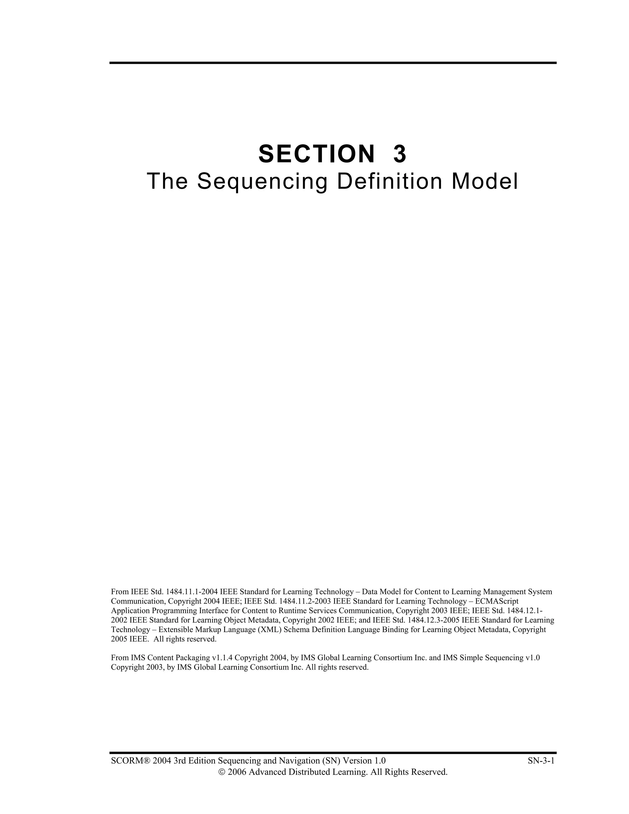 SECTION 3
          The Sequencing Definition Model




From IEEE Std. 1484.11.1-2004 IEEE Standard for Learning Technology – Data Model for Content to Learning Management System
Communication, Copyright 2004 IEEE; IEEE Std. 1484.11.2-2003 IEEE Standard for Learning Technology – ECMAScript
Application Programming Interface for Content to Runtime Services Communication, Copyright 2003 IEEE; IEEE Std. 1484.12.1-
2002 IEEE Standard for Learning Object Metadata, Copyright 2002 IEEE; and IEEE Std. 1484.12.3-2005 IEEE Standard for Learning
Technology – Extensible Markup Language (XML) Schema Definition Language Binding for Learning Object Metadata, Copyright
2005 IEEE. All rights reserved.

From IMS Content Packaging v1.1.4 Copyright 2004, by IMS Global Learning Consortium Inc. and IMS Simple Sequencing v1.0
Copyright 2003, by IMS Global Learning Consortium Inc. All rights reserved.




SCORM® 2004 3rd Edition Sequencing and Navigation (SN) Version 1.0                                                   SN-3-1
                        © 2006 Advanced Distributed Learning. All Rights Reserved.
 