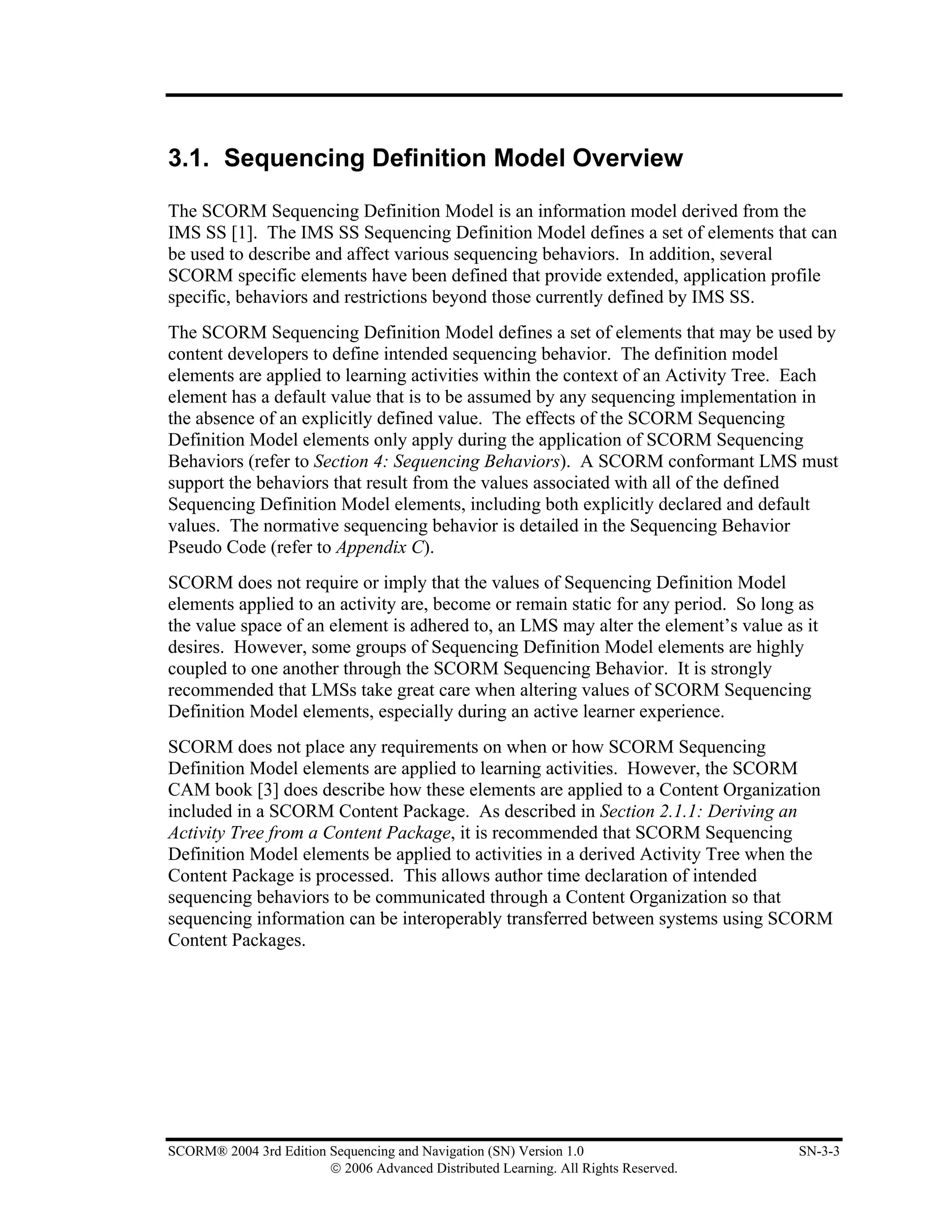 3.1. Sequencing Definition Model Overview

The SCORM Sequencing Definition Model is an information model derived from the
IMS SS [1]. The IMS SS Sequencing Definition Model defines a set of elements that can
be used to describe and affect various sequencing behaviors. In addition, several
SCORM specific elements have been defined that provide extended, application profile
specific, behaviors and restrictions beyond those currently defined by IMS SS.
The SCORM Sequencing Definition Model defines a set of elements that may be used by
content developers to define intended sequencing behavior. The definition model
elements are applied to learning activities within the context of an Activity Tree. Each
element has a default value that is to be assumed by any sequencing implementation in
the absence of an explicitly defined value. The effects of the SCORM Sequencing
Definition Model elements only apply during the application of SCORM Sequencing
Behaviors (refer to Section 4: Sequencing Behaviors). A SCORM conformant LMS must
support the behaviors that result from the values associated with all of the defined
Sequencing Definition Model elements, including both explicitly declared and default
values. The normative sequencing behavior is detailed in the Sequencing Behavior
Pseudo Code (refer to Appendix C).
SCORM does not require or imply that the values of Sequencing Definition Model
elements applied to an activity are, become or remain static for any period. So long as
the value space of an element is adhered to, an LMS may alter the element’s value as it
desires. However, some groups of Sequencing Definition Model elements are highly
coupled to one another through the SCORM Sequencing Behavior. It is strongly
recommended that LMSs take great care when altering values of SCORM Sequencing
Definition Model elements, especially during an active learner experience.
SCORM does not place any requirements on when or how SCORM Sequencing
Definition Model elements are applied to learning activities. However, the SCORM
CAM book [3] does describe how these elements are applied to a Content Organization
included in a SCORM Content Package. As described in Section 2.1.1: Deriving an
Activity Tree from a Content Package, it is recommended that SCORM Sequencing
Definition Model elements be applied to activities in a derived Activity Tree when the
Content Package is processed. This allows author time declaration of intended
sequencing behaviors to be communicated through a Content Organization so that
sequencing information can be interoperably transferred between systems using SCORM
Content Packages.




SCORM® 2004 3rd Edition Sequencing and Navigation (SN) Version 1.0                   SN-3-3
                        © 2006 Advanced Distributed Learning. All Rights Reserved.
 