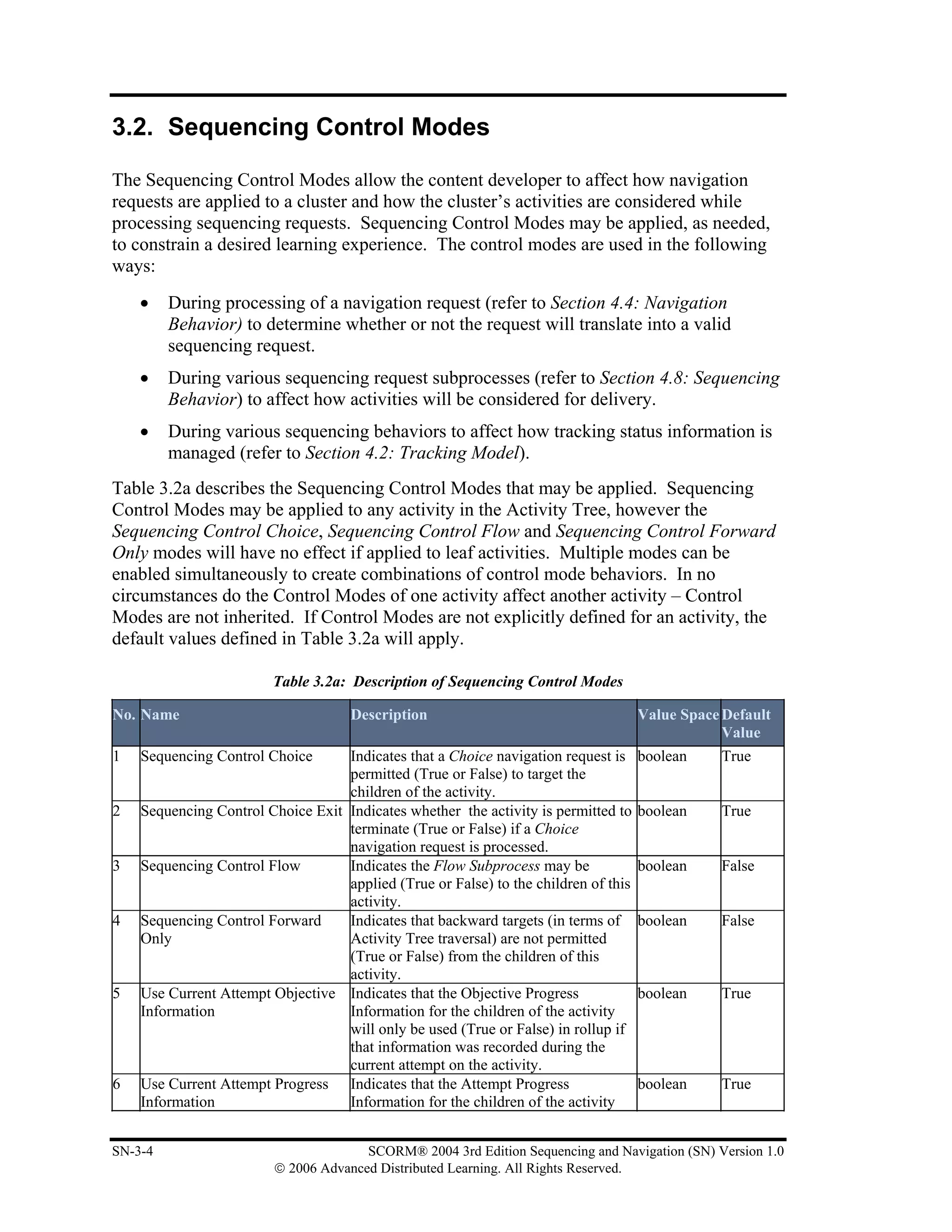 3.2. Sequencing Control Modes

The Sequencing Control Modes allow the content developer to affect how navigation
requests are applied to a cluster and how the cluster’s activities are considered while
processing sequencing requests. Sequencing Control Modes may be applied, as needed,
to constrain a desired learning experience. The control modes are used in the following
ways:
    •    During processing of a navigation request (refer to Section 4.4: Navigation
         Behavior) to determine whether or not the request will translate into a valid
         sequencing request.
    •    During various sequencing request subprocesses (refer to Section 4.8: Sequencing
         Behavior) to affect how activities will be considered for delivery.
    •    During various sequencing behaviors to affect how tracking status information is
         managed (refer to Section 4.2: Tracking Model).
Table 3.2a describes the Sequencing Control Modes that may be applied. Sequencing
Control Modes may be applied to any activity in the Activity Tree, however the
Sequencing Control Choice, Sequencing Control Flow and Sequencing Control Forward
Only modes will have no effect if applied to leaf activities. Multiple modes can be
enabled simultaneously to create combinations of control mode behaviors. In no
circumstances do the Control Modes of one activity affect another activity – Control
Modes are not inherited. If Control Modes are not explicitly defined for an activity, the
default values defined in Table 3.2a will apply.

                         Table 3.2a: Description of Sequencing Control Modes

No. Name                             Description                                     Value Space Default
                                                                                                 Value
1   Sequencing Control Choice      Indicates that a Choice navigation request is     boolean    True
                                   permitted (True or False) to target the
                                   children of the activity.
2   Sequencing Control Choice Exit Indicates whether the activity is permitted to    boolean    True
                                   terminate (True or False) if a Choice
                                   navigation request is processed.
3   Sequencing Control Flow        Indicates the Flow Subprocess may be              boolean    False
                                   applied (True or False) to the children of this
                                   activity.
4   Sequencing Control Forward     Indicates that backward targets (in terms of      boolean    False
    Only                           Activity Tree traversal) are not permitted
                                   (True or False) from the children of this
                                   activity.
5   Use Current Attempt Objective Indicates that the Objective Progress              boolean    True
    Information                    Information for the children of the activity
                                   will only be used (True or False) in rollup if
                                   that information was recorded during the
                                   current attempt on the activity.
6   Use Current Attempt Progress Indicates that the Attempt Progress                 boolean    True
    Information                    Information for the children of the activity


SN-3-4                                 SCORM® 2004 3rd Edition Sequencing and Navigation (SN) Version 1.0
                         © 2006 Advanced Distributed Learning. All Rights Reserved.
 