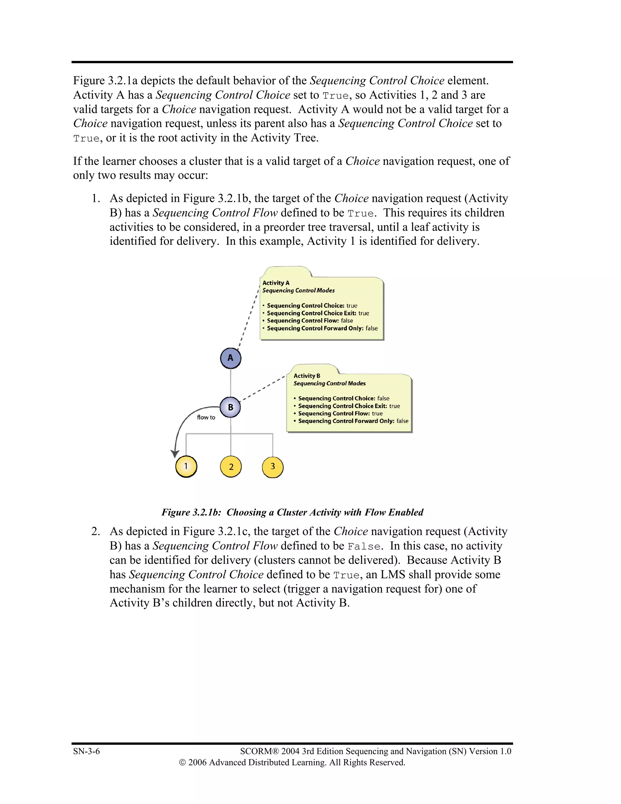 Figure 3.2.1a depicts the default behavior of the Sequencing Control Choice element.
Activity A has a Sequencing Control Choice set to True, so Activities 1, 2 and 3 are
valid targets for a Choice navigation request. Activity A would not be a valid target for a
Choice navigation request, unless its parent also has a Sequencing Control Choice set to
True, or it is the root activity in the Activity Tree.

If the learner chooses a cluster that is a valid target of a Choice navigation request, one of
only two results may occur:
    1. As depicted in Figure 3.2.1b, the target of the Choice navigation request (Activity
       B) has a Sequencing Control Flow defined to be True. This requires its children
       activities to be considered, in a preorder tree traversal, until a leaf activity is
       identified for delivery. In this example, Activity 1 is identified for delivery.




                  Figure 3.2.1b: Choosing a Cluster Activity with Flow Enabled
    2. As depicted in Figure 3.2.1c, the target of the Choice navigation request (Activity
       B) has a Sequencing Control Flow defined to be False. In this case, no activity
       can be identified for delivery (clusters cannot be delivered). Because Activity B
       has Sequencing Control Choice defined to be True, an LMS shall provide some
       mechanism for the learner to select (trigger a navigation request for) one of
       Activity B’s children directly, but not Activity B.




SN-3-6                              SCORM® 2004 3rd Edition Sequencing and Navigation (SN) Version 1.0
                      © 2006 Advanced Distributed Learning. All Rights Reserved.
 