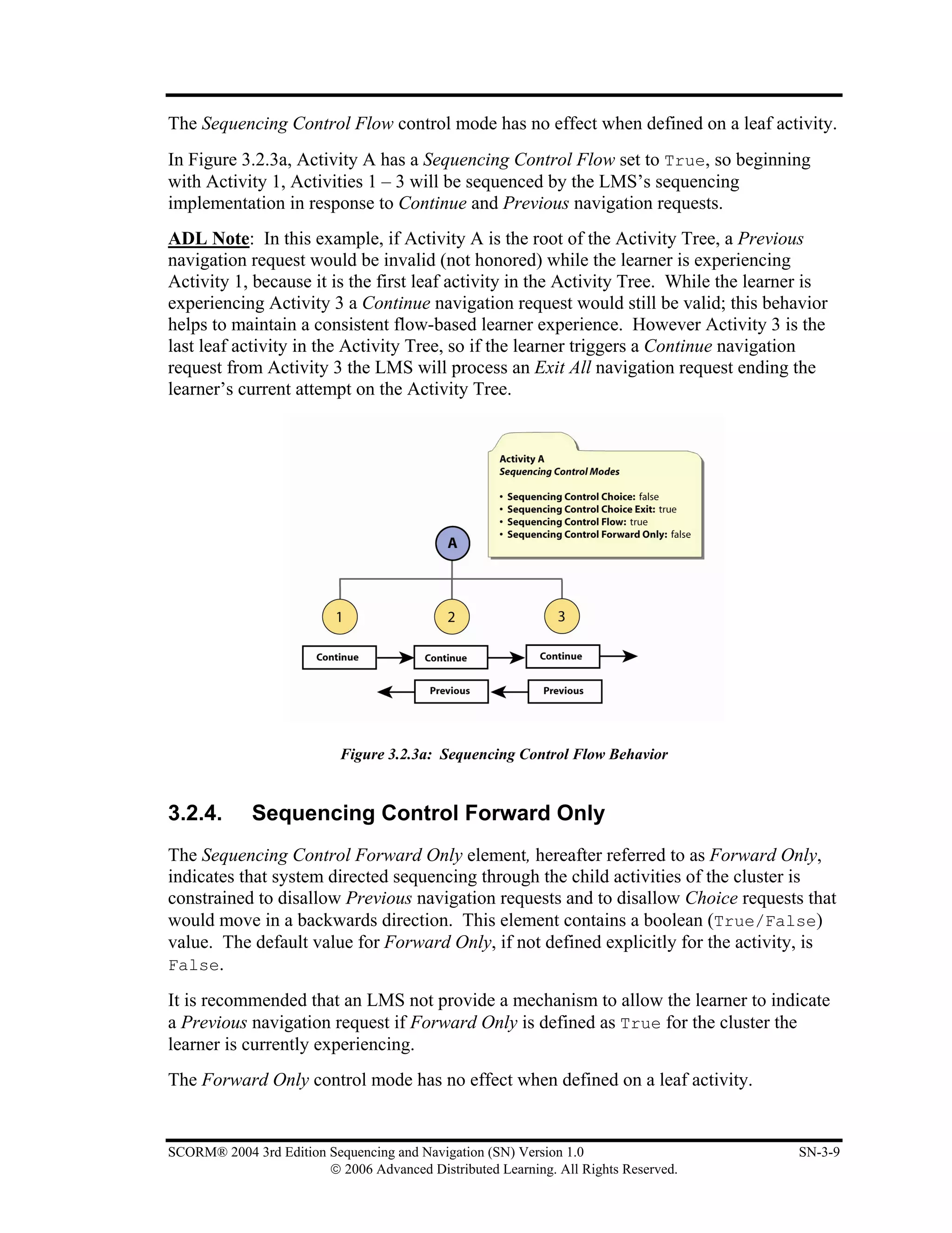 The Sequencing Control Flow control mode has no effect when defined on a leaf activity.
In Figure 3.2.3a, Activity A has a Sequencing Control Flow set to True, so beginning
with Activity 1, Activities 1 – 3 will be sequenced by the LMS’s sequencing
implementation in response to Continue and Previous navigation requests.
ADL Note: In this example, if Activity A is the root of the Activity Tree, a Previous
navigation request would be invalid (not honored) while the learner is experiencing
Activity 1, because it is the first leaf activity in the Activity Tree. While the learner is
experiencing Activity 3 a Continue navigation request would still be valid; this behavior
helps to maintain a consistent flow-based learner experience. However Activity 3 is the
last leaf activity in the Activity Tree, so if the learner triggers a Continue navigation
request from Activity 3 the LMS will process an Exit All navigation request ending the
learner’s current attempt on the Activity Tree.




                           Figure 3.2.3a: Sequencing Control Flow Behavior


3.2.4.       Sequencing Control Forward Only
The Sequencing Control Forward Only element, hereafter referred to as Forward Only,
indicates that system directed sequencing through the child activities of the cluster is
constrained to disallow Previous navigation requests and to disallow Choice requests that
would move in a backwards direction. This element contains a boolean (True/False)
value. The default value for Forward Only, if not defined explicitly for the activity, is
False.

It is recommended that an LMS not provide a mechanism to allow the learner to indicate
a Previous navigation request if Forward Only is defined as True for the cluster the
learner is currently experiencing.
The Forward Only control mode has no effect when defined on a leaf activity.


SCORM® 2004 3rd Edition Sequencing and Navigation (SN) Version 1.0                     SN-3-9
                        © 2006 Advanced Distributed Learning. All Rights Reserved.
 