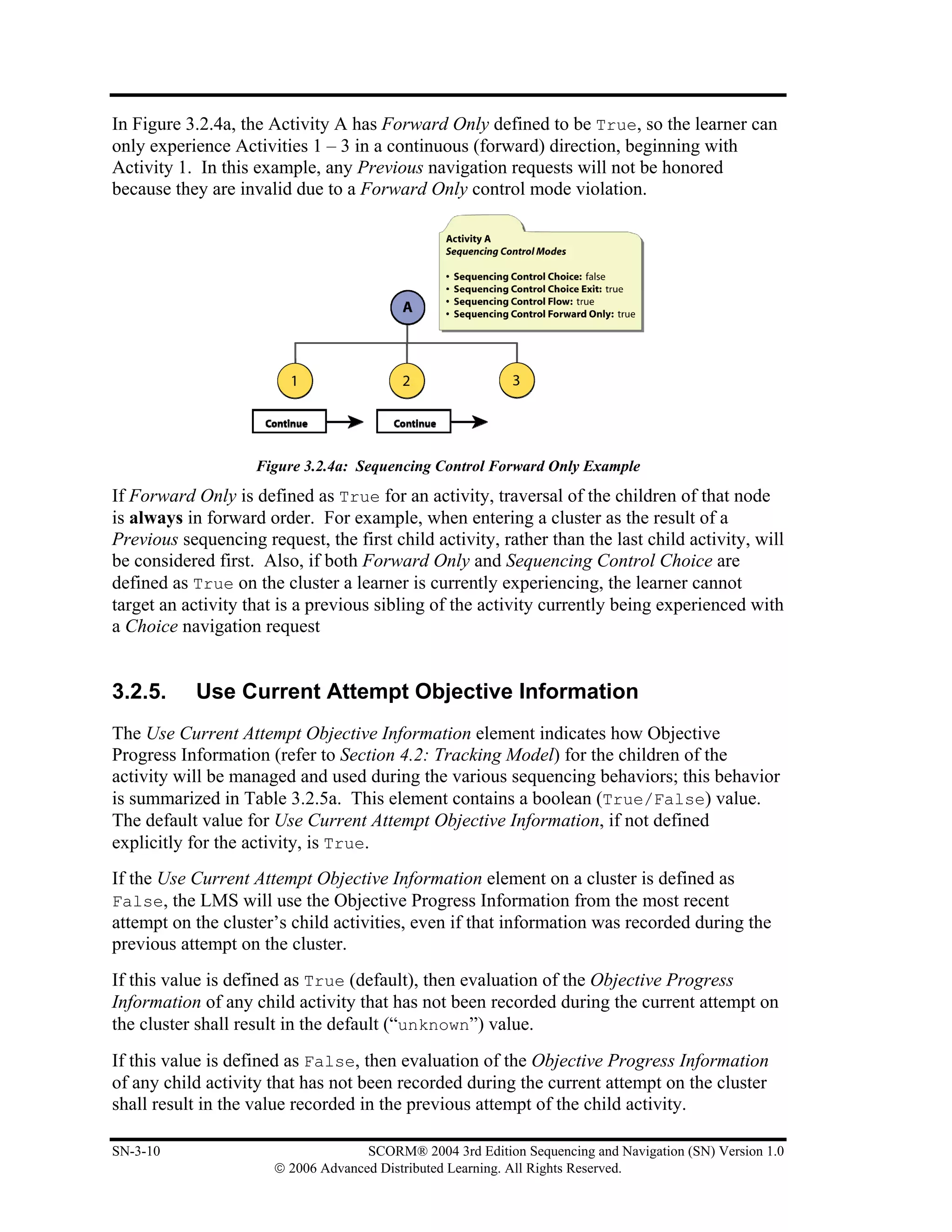In Figure 3.2.4a, the Activity A has Forward Only defined to be True, so the learner can
only experience Activities 1 – 3 in a continuous (forward) direction, beginning with
Activity 1. In this example, any Previous navigation requests will not be honored
because they are invalid due to a Forward Only control mode violation.




                    Figure 3.2.4a: Sequencing Control Forward Only Example
If Forward Only is defined as True for an activity, traversal of the children of that node
is always in forward order. For example, when entering a cluster as the result of a
Previous sequencing request, the first child activity, rather than the last child activity, will
be considered first. Also, if both Forward Only and Sequencing Control Choice are
defined as True on the cluster a learner is currently experiencing, the learner cannot
target an activity that is a previous sibling of the activity currently being experienced with
a Choice navigation request


3.2.5.      Use Current Attempt Objective Information
The Use Current Attempt Objective Information element indicates how Objective
Progress Information (refer to Section 4.2: Tracking Model) for the children of the
activity will be managed and used during the various sequencing behaviors; this behavior
is summarized in Table 3.2.5a. This element contains a boolean (True/False) value.
The default value for Use Current Attempt Objective Information, if not defined
explicitly for the activity, is True.
If the Use Current Attempt Objective Information element on a cluster is defined as
False, the LMS will use the Objective Progress Information from the most recent
attempt on the cluster’s child activities, even if that information was recorded during the
previous attempt on the cluster.
If this value is defined as True (default), then evaluation of the Objective Progress
Information of any child activity that has not been recorded during the current attempt on
the cluster shall result in the default (“unknown”) value.
If this value is defined as False, then evaluation of the Objective Progress Information
of any child activity that has not been recorded during the current attempt on the cluster
shall result in the value recorded in the previous attempt of the child activity.

SN-3-10                              SCORM® 2004 3rd Edition Sequencing and Navigation (SN) Version 1.0
                       © 2006 Advanced Distributed Learning. All Rights Reserved.
 