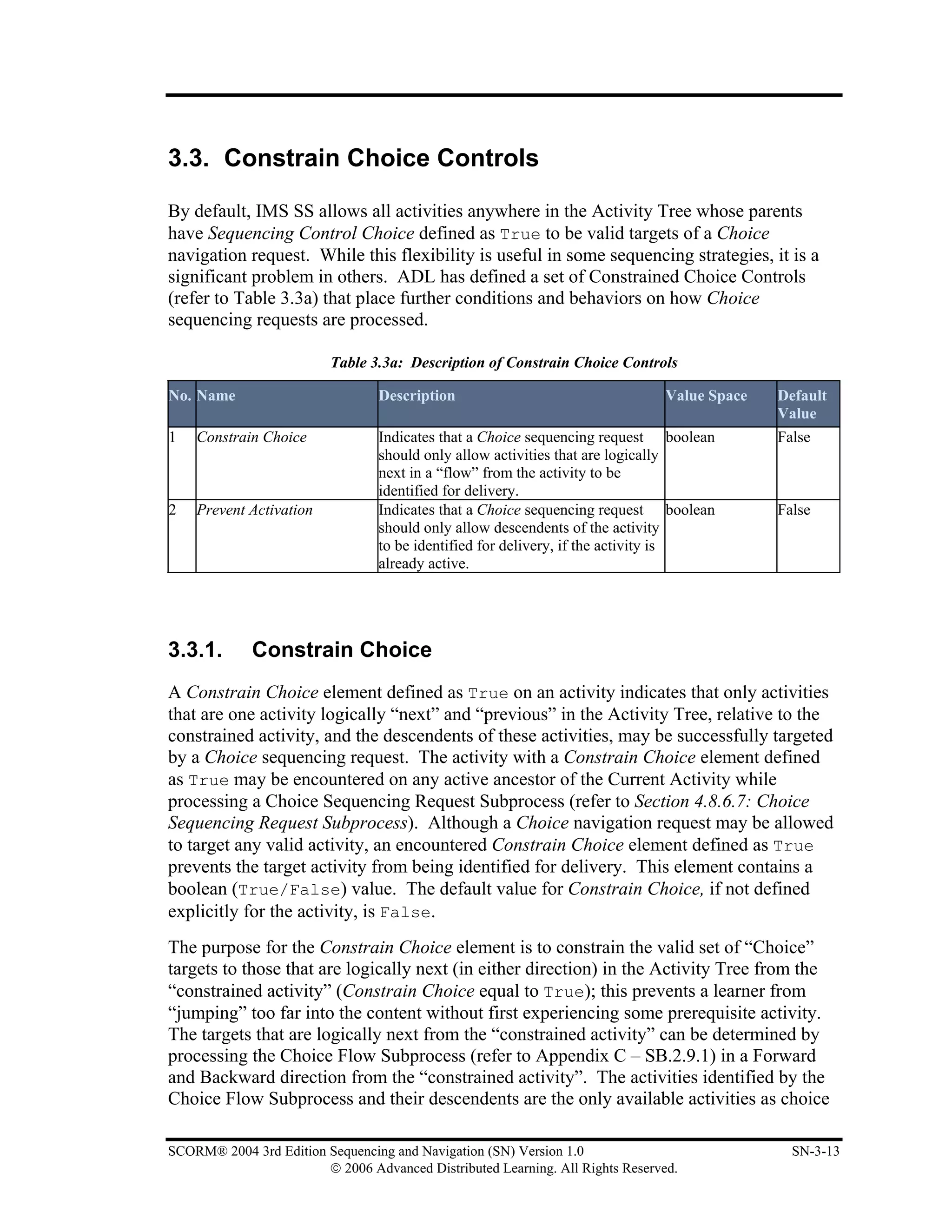 3.3. Constrain Choice Controls

By default, IMS SS allows all activities anywhere in the Activity Tree whose parents
have Sequencing Control Choice defined as True to be valid targets of a Choice
navigation request. While this flexibility is useful in some sequencing strategies, it is a
significant problem in others. ADL has defined a set of Constrained Choice Controls
(refer to Table 3.3a) that place further conditions and behaviors on how Choice
sequencing requests are processed.

                          Table 3.3a: Description of Constrain Choice Controls

No. Name                         Description                                    Value Space   Default
                                                                                              Value
1   Constrain Choice             Indicates that a Choice sequencing request boolean           False
                                 should only allow activities that are logically
                                 next in a “flow” from the activity to be
                                 identified for delivery.
2   Prevent Activation           Indicates that a Choice sequencing request boolean           False
                                 should only allow descendents of the activity
                                 to be identified for delivery, if the activity is
                                 already active.




3.3.1.       Constrain Choice
A Constrain Choice element defined as True on an activity indicates that only activities
that are one activity logically “next” and “previous” in the Activity Tree, relative to the
constrained activity, and the descendents of these activities, may be successfully targeted
by a Choice sequencing request. The activity with a Constrain Choice element defined
as True may be encountered on any active ancestor of the Current Activity while
processing a Choice Sequencing Request Subprocess (refer to Section 4.8.6.7: Choice
Sequencing Request Subprocess). Although a Choice navigation request may be allowed
to target any valid activity, an encountered Constrain Choice element defined as True
prevents the target activity from being identified for delivery. This element contains a
boolean (True/False) value. The default value for Constrain Choice, if not defined
explicitly for the activity, is False.
The purpose for the Constrain Choice element is to constrain the valid set of “Choice”
targets to those that are logically next (in either direction) in the Activity Tree from the
“constrained activity” (Constrain Choice equal to True); this prevents a learner from
“jumping” too far into the content without first experiencing some prerequisite activity.
The targets that are logically next from the “constrained activity” can be determined by
processing the Choice Flow Subprocess (refer to Appendix C – SB.2.9.1) in a Forward
and Backward direction from the “constrained activity”. The activities identified by the
Choice Flow Subprocess and their descendents are the only available activities as choice

SCORM® 2004 3rd Edition Sequencing and Navigation (SN) Version 1.0                              SN-3-13
                        © 2006 Advanced Distributed Learning. All Rights Reserved.
 