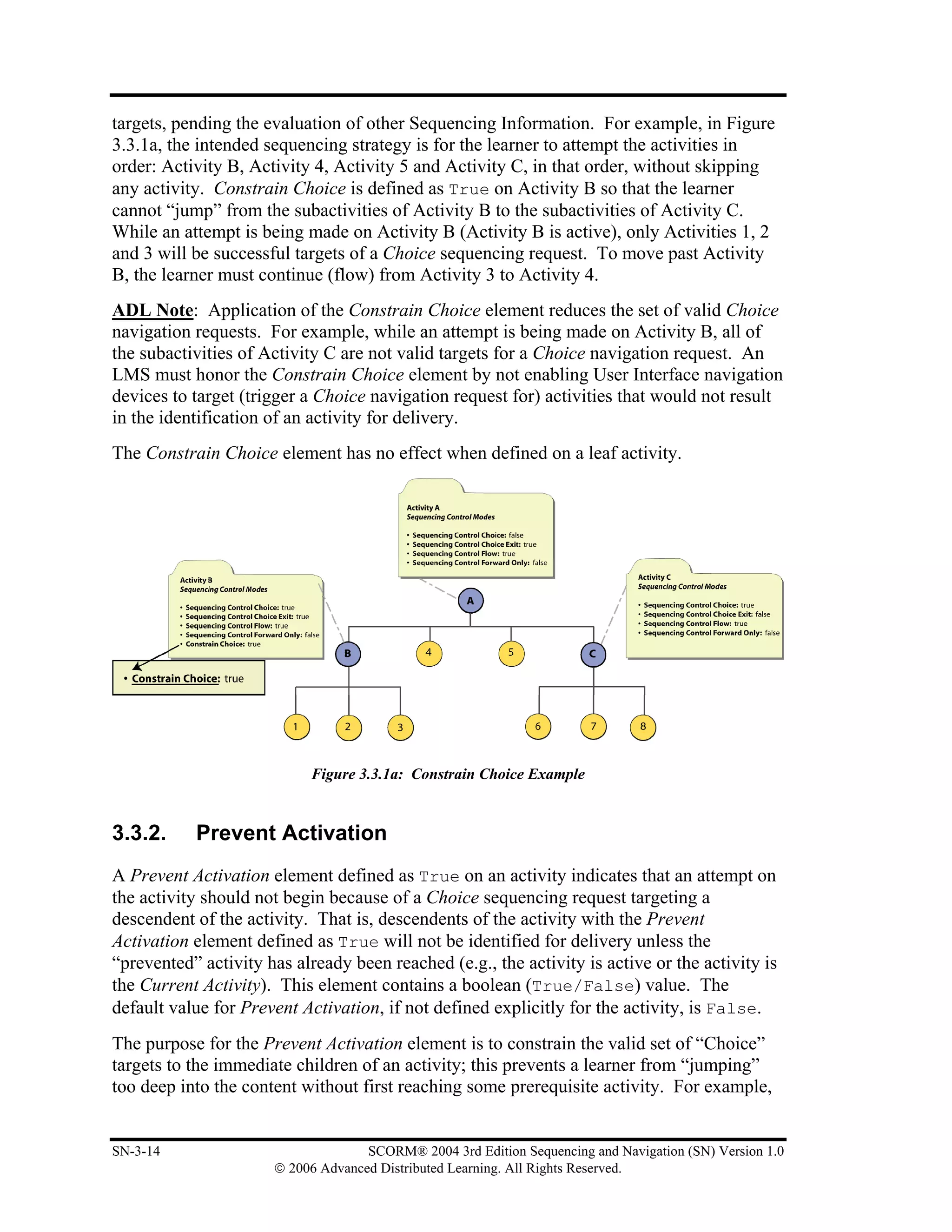 targets, pending the evaluation of other Sequencing Information. For example, in Figure
3.3.1a, the intended sequencing strategy is for the learner to attempt the activities in
order: Activity B, Activity 4, Activity 5 and Activity C, in that order, without skipping
any activity. Constrain Choice is defined as True on Activity B so that the learner
cannot “jump” from the subactivities of Activity B to the subactivities of Activity C.
While an attempt is being made on Activity B (Activity B is active), only Activities 1, 2
and 3 will be successful targets of a Choice sequencing request. To move past Activity
B, the learner must continue (flow) from Activity 3 to Activity 4.
ADL Note: Application of the Constrain Choice element reduces the set of valid Choice
navigation requests. For example, while an attempt is being made on Activity B, all of
the subactivities of Activity C are not valid targets for a Choice navigation request. An
LMS must honor the Constrain Choice element by not enabling User Interface navigation
devices to target (trigger a Choice navigation request for) activities that would not result
in the identification of an activity for delivery.
The Constrain Choice element has no effect when defined on a leaf activity.




                            Figure 3.3.1a: Constrain Choice Example


3.3.2.     Prevent Activation
A Prevent Activation element defined as True on an activity indicates that an attempt on
the activity should not begin because of a Choice sequencing request targeting a
descendent of the activity. That is, descendents of the activity with the Prevent
Activation element defined as True will not be identified for delivery unless the
“prevented” activity has already been reached (e.g., the activity is active or the activity is
the Current Activity). This element contains a boolean (True/False) value. The
default value for Prevent Activation, if not defined explicitly for the activity, is False.
The purpose for the Prevent Activation element is to constrain the valid set of “Choice”
targets to the immediate children of an activity; this prevents a learner from “jumping”
too deep into the content without first reaching some prerequisite activity. For example,


SN-3-14                             SCORM® 2004 3rd Edition Sequencing and Navigation (SN) Version 1.0
                      © 2006 Advanced Distributed Learning. All Rights Reserved.
 