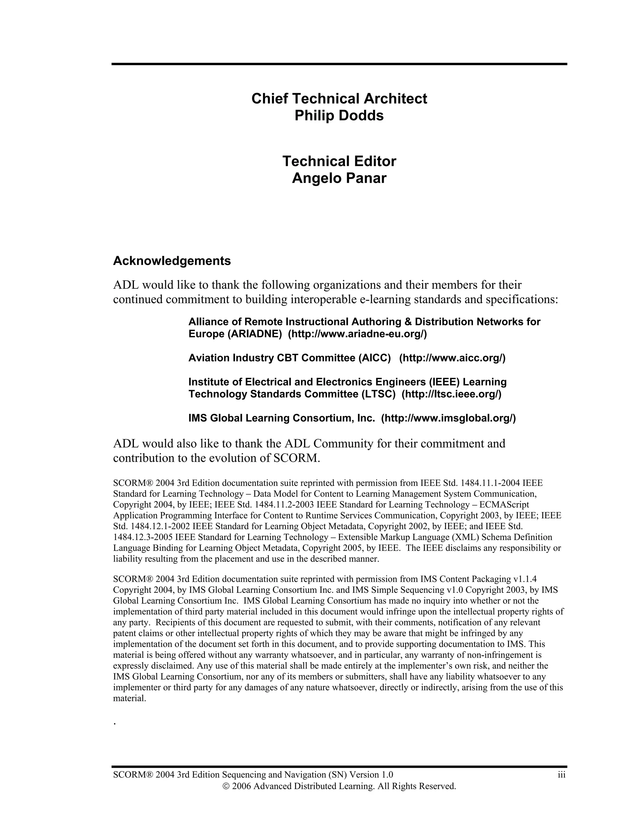 Chief Technical Architect
                                           Philip Dodds


                                             Technical Editor
                                              Angelo Panar




Acknowledgements
ADL would like to thank the following organizations and their members for their
continued commitment to building interoperable e-learning standards and specifications:
                    Alliance of Remote Instructional Authoring & Distribution Networks for
                    Europe (ARIADNE) (http://www.ariadne-eu.org/)

                    Aviation Industry CBT Committee (AICC) (http://www.aicc.org/)

                    Institute of Electrical and Electronics Engineers (IEEE) Learning
                    Technology Standards Committee (LTSC) (http://ltsc.ieee.org/)

                    IMS Global Learning Consortium, Inc. (http://www.imsglobal.org/)

ADL would also like to thank the ADL Community for their commitment and
contribution to the evolution of SCORM.
SCORM® 2004 3rd Edition documentation suite reprinted with permission from IEEE Std. 1484.11.1-2004 IEEE
Standard for Learning Technology – Data Model for Content to Learning Management System Communication,
Copyright 2004, by IEEE; IEEE Std. 1484.11.2-2003 IEEE Standard for Learning Technology – ECMAScript
Application Programming Interface for Content to Runtime Services Communication, Copyright 2003, by IEEE; IEEE
Std. 1484.12.1-2002 IEEE Standard for Learning Object Metadata, Copyright 2002, by IEEE; and IEEE Std.
1484.12.3-2005 IEEE Standard for Learning Technology – Extensible Markup Language (XML) Schema Definition
Language Binding for Learning Object Metadata, Copyright 2005, by IEEE. The IEEE disclaims any responsibility or
liability resulting from the placement and use in the described manner.

SCORM® 2004 3rd Edition documentation suite reprinted with permission from IMS Content Packaging v1.1.4
Copyright 2004, by IMS Global Learning Consortium Inc. and IMS Simple Sequencing v1.0 Copyright 2003, by IMS
Global Learning Consortium Inc. IMS Global Learning Consortium has made no inquiry into whether or not the
implementation of third party material included in this document would infringe upon the intellectual property rights of
any party. Recipients of this document are requested to submit, with their comments, notification of any relevant
patent claims or other intellectual property rights of which they may be aware that might be infringed by any
implementation of the document set forth in this document, and to provide supporting documentation to IMS. This
material is being offered without any warranty whatsoever, and in particular, any warranty of non-infringement is
expressly disclaimed. Any use of this material shall be made entirely at the implementer’s own risk, and neither the
IMS Global Learning Consortium, nor any of its members or submitters, shall have any liability whatsoever to any
implementer or third party for any damages of any nature whatsoever, directly or indirectly, arising from the use of this
material.

.



SCORM® 2004 3rd Edition Sequencing and Navigation (SN) Version 1.0                                                     iii
                        © 2006 Advanced Distributed Learning. All Rights Reserved.
 