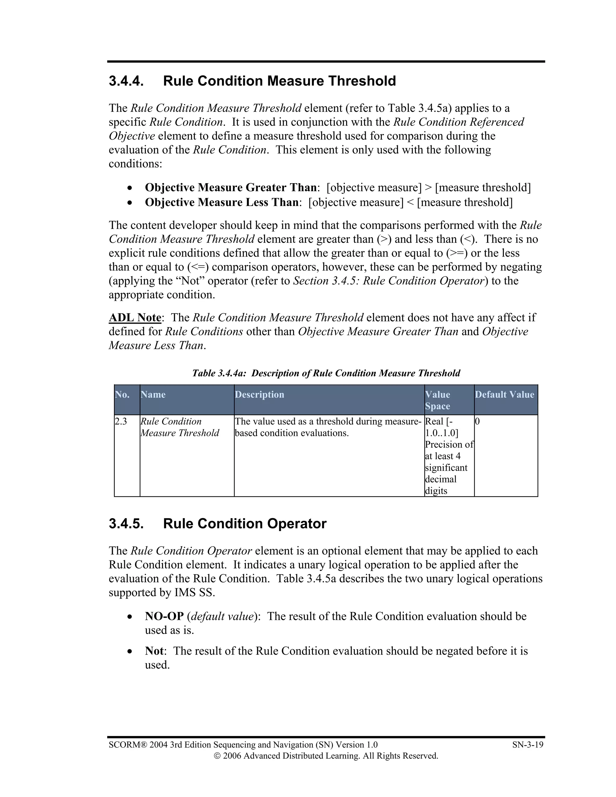 3.4.4.       Rule Condition Measure Threshold
The Rule Condition Measure Threshold element (refer to Table 3.4.5a) applies to a
specific Rule Condition. It is used in conjunction with the Rule Condition Referenced
Objective element to define a measure threshold used for comparison during the
evaluation of the Rule Condition. This element is only used with the following
conditions:
    •    Objective Measure Greater Than: [objective measure] > [measure threshold]
    •    Objective Measure Less Than: [objective measure] < [measure threshold]
The content developer should keep in mind that the comparisons performed with the Rule
Condition Measure Threshold element are greater than (>) and less than (<). There is no
explicit rule conditions defined that allow the greater than or equal to (>=) or the less
than or equal to (<=) comparison operators, however, these can be performed by negating
(applying the “Not” operator (refer to Section 3.4.5: Rule Condition Operator) to the
appropriate condition.
ADL Note: The Rule Condition Measure Threshold element does not have any affect if
defined for Rule Conditions other than Objective Measure Greater Than and Objective
Measure Less Than.

                    Table 3.4.4a: Description of Rule Condition Measure Threshold

 No.    Name                   Description                                    Value      Default Value
                                                                              Space
 2.3    Rule Condition         The value used as a threshold during measure- Real [-      0
        Measure Threshold      based condition evaluations.                  1.0..1.0]
                                                                             Precision of
                                                                             at least 4
                                                                             significant
                                                                             decimal
                                                                             digits


3.4.5.       Rule Condition Operator
The Rule Condition Operator element is an optional element that may be applied to each
Rule Condition element. It indicates a unary logical operation to be applied after the
evaluation of the Rule Condition. Table 3.4.5a describes the two unary logical operations
supported by IMS SS.
    •    NO-OP (default value): The result of the Rule Condition evaluation should be
         used as is.
    •    Not: The result of the Rule Condition evaluation should be negated before it is
         used.




SCORM® 2004 3rd Edition Sequencing and Navigation (SN) Version 1.0                               SN-3-19
                        © 2006 Advanced Distributed Learning. All Rights Reserved.
 