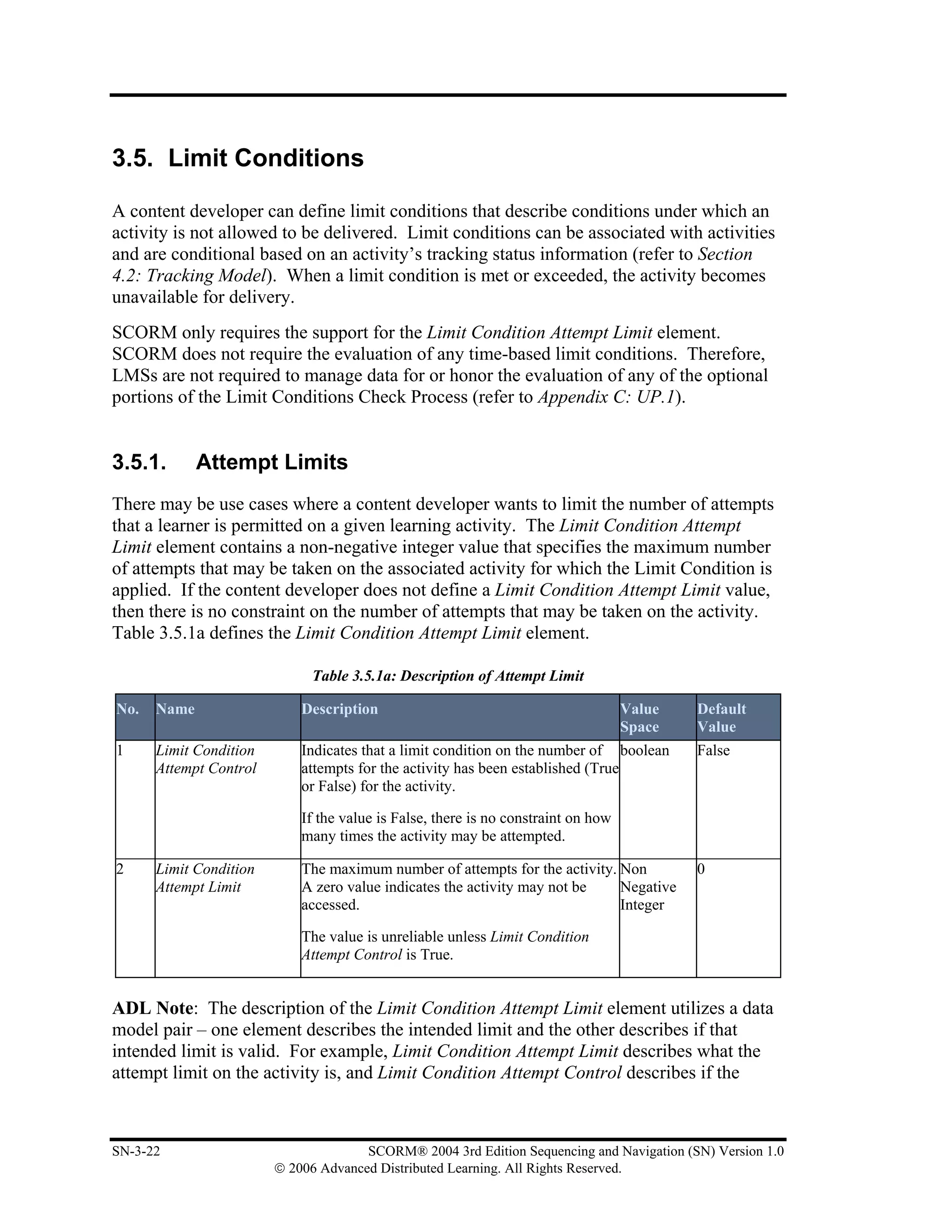 3.5. Limit Conditions

A content developer can define limit conditions that describe conditions under which an
activity is not allowed to be delivered. Limit conditions can be associated with activities
and are conditional based on an activity’s tracking status information (refer to Section
4.2: Tracking Model). When a limit condition is met or exceeded, the activity becomes
unavailable for delivery.
SCORM only requires the support for the Limit Condition Attempt Limit element.
SCORM does not require the evaluation of any time-based limit conditions. Therefore,
LMSs are not required to manage data for or honor the evaluation of any of the optional
portions of the Limit Conditions Check Process (refer to Appendix C: UP.1).


3.5.1.       Attempt Limits
There may be use cases where a content developer wants to limit the number of attempts
that a learner is permitted on a given learning activity. The Limit Condition Attempt
Limit element contains a non-negative integer value that specifies the maximum number
of attempts that may be taken on the associated activity for which the Limit Condition is
applied. If the content developer does not define a Limit Condition Attempt Limit value,
then there is no constraint on the number of attempts that may be taken on the activity.
Table 3.5.1a defines the Limit Condition Attempt Limit element.

                             Table 3.5.1a: Description of Attempt Limit

No.   Name                  Description                                            Value   Default
                                                                                   Space   Value
1     Limit Condition       Indicates that a limit condition on the number of boolean      False
      Attempt Control       attempts for the activity has been established (True
                            or False) for the activity.

                            If the value is False, there is no constraint on how
                            many times the activity may be attempted.

2     Limit Condition       The maximum number of attempts for the activity. Non           0
      Attempt Limit         A zero value indicates the activity may not be   Negative
                            accessed.                                        Integer

                            The value is unreliable unless Limit Condition
                            Attempt Control is True.


ADL Note: The description of the Limit Condition Attempt Limit element utilizes a data
model pair – one element describes the intended limit and the other describes if that
intended limit is valid. For example, Limit Condition Attempt Limit describes what the
attempt limit on the activity is, and Limit Condition Attempt Control describes if the



SN-3-22                               SCORM® 2004 3rd Edition Sequencing and Navigation (SN) Version 1.0
                        © 2006 Advanced Distributed Learning. All Rights Reserved.
 