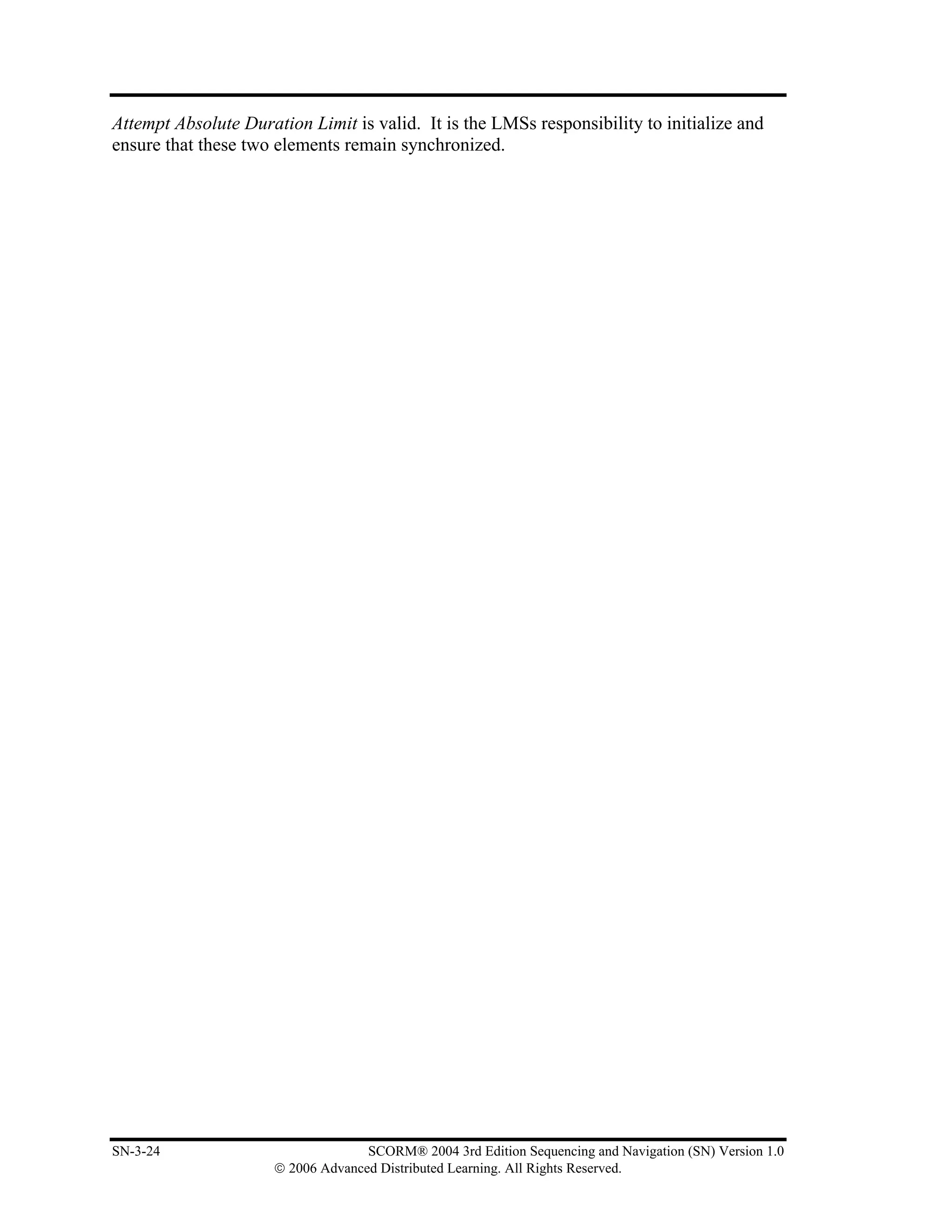 Attempt Absolute Duration Limit is valid. It is the LMSs responsibility to initialize and
ensure that these two elements remain synchronized.




SN-3-24                             SCORM® 2004 3rd Edition Sequencing and Navigation (SN) Version 1.0
                      © 2006 Advanced Distributed Learning. All Rights Reserved.
 