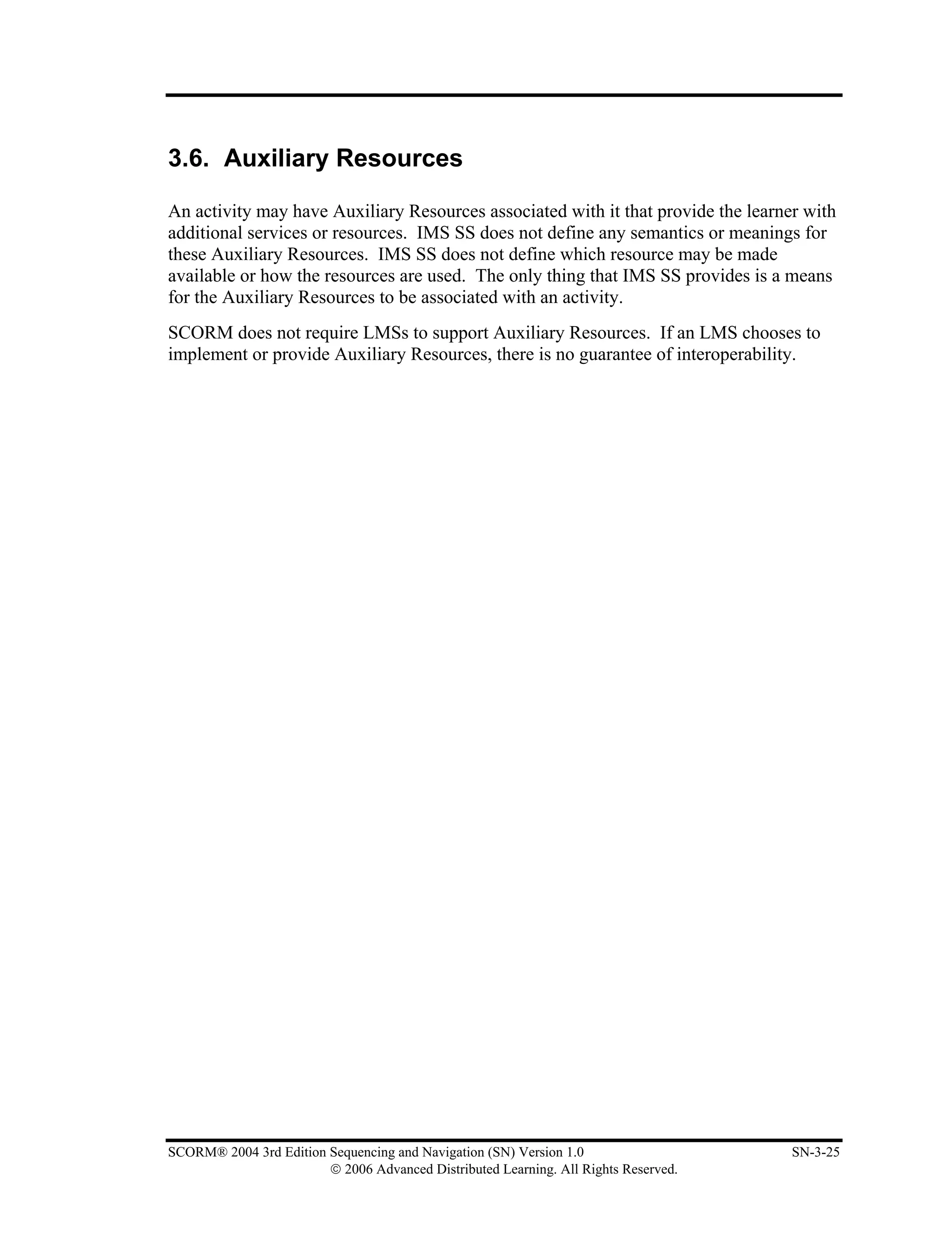 3.6. Auxiliary Resources

An activity may have Auxiliary Resources associated with it that provide the learner with
additional services or resources. IMS SS does not define any semantics or meanings for
these Auxiliary Resources. IMS SS does not define which resource may be made
available or how the resources are used. The only thing that IMS SS provides is a means
for the Auxiliary Resources to be associated with an activity.
SCORM does not require LMSs to support Auxiliary Resources. If an LMS chooses to
implement or provide Auxiliary Resources, there is no guarantee of interoperability.




SCORM® 2004 3rd Edition Sequencing and Navigation (SN) Version 1.0                   SN-3-25
                        © 2006 Advanced Distributed Learning. All Rights Reserved.
 